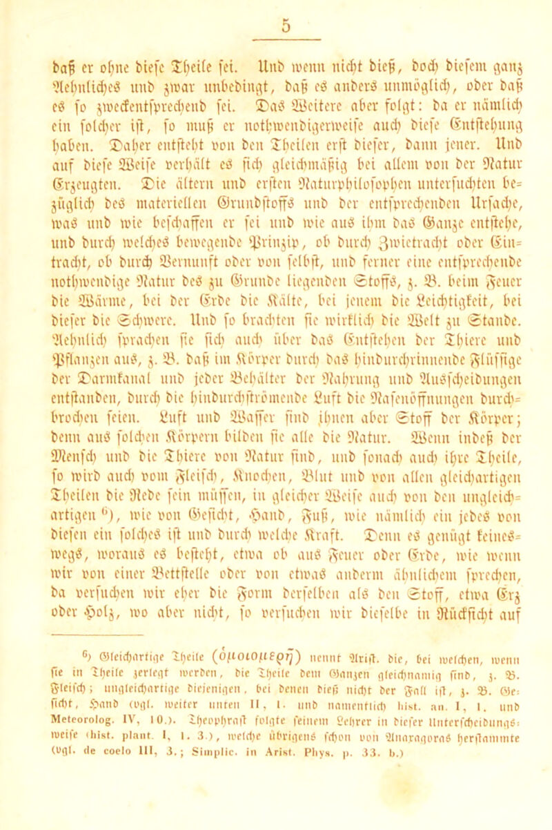 baf er of)ue biefc Üf^eife fei. Uiib wenn nidjt biep, bod; biefem t^anj 'Jlc(mlid;ei8 unb jwav unbcbinc^t, baB eö anber^ unmö^Iid;, ober bap fo jwccteutfvredieub [ei. üDab 3Beitevc ober foU^t: ba er lurmlid; ein [o(d}er ifi, [o mu§ er notl;a'enbii^erU'eife aud) bie[e 6nt[te()uiu'5 baten. 3)aber entjtelit non ben ‘Ibeiien erft biefer, bann jener. Unb auf biefe Sßeife rerbält eb fid) i^leicbmdfüij bei allem non ber DJatur ßr^eugten. 2>ie altern nnb erften bfatnvvbilofonben unter[ud)ten be= jüc^lid) beb materiellen ©rnnbftoffb nnb ber entfvrecbenben Ur[ad;e, mab nnb wie be[d'af[en er fei nnb U'ie aiib ihm bab @anje entjtcbe, unb burd) mcldjeb beu'c^•^enbe ijii'i'ijip, ob burd) 3’'ietrad)t ober Sin= tradit, ob bur^ iöevnunft ober non [elb|t, nnb ferner eine entfpreebenbe notbioenbiite Dtatur beb ju ®rnnbe lici^’iiben Stoffb, j. IB. beim Jvener bie Siiärme, bei ber ß:rbe bie .ftälte, bei ienem bic ileiditii^feit, bei biefer bie ®d)mere. Unb [o brad'ten fie u'irflid) bie aöelt ju Staube. 'Jlebnlicl,' fnrad^en [ie ficb and' über bab ßntfteben ber Sbiere unb 'Bflanjen aub, j. iB. bap im ftörner bnrdi bab binburebrinneube ^'Inffic^e ber I'armfanal unb jeber ^Bebälter ber btabnuut unb ?tubfd;eibuncten ent|lanben, burcf) bie binburdiftrömenbe iluft bic Dtafenönnunjen burd,'= brodieu [eien, iluft unb ÜBajfer finb .ihnen aber Stoff ber .<[örver; beim aub foldum .Körnern bilben fie alle bie Dtatur. äijenn inbep ber lUenfd) unb bie Sbierc oon Dtatur finb, nnb fonaili audi il)re ibeile, fo ii'irb and) oom ,sleifdi^ .Stncdien, 4Mut unb von allen ijleid^artiijen Sheilen bie i)tebe fein muffen, in ideicber iBeife and} von ben une\lcicb= artii^en*’), ivie von ßiefid't, .'Iianb, fs'UÜ, 'oie namlieb ein jebeb von biefen ein folebeb ift nnb burdi iveldic .Hraft. I'cnn eb ejenüiU teineb= iveijb, ivoraub eb bejtebt, etiva ob aub Aeuer ober ßrbe, ivie ivenn ivir von einer H^ettftclie ober von etivab anberm äbnlidicm fprcd)cn, ba verfudien mir clier bie Aorm berfelben alb ben Stoff, etma ®rj ober apolj, mo aber nid't, fo verfueben mir biefelbe in Otücffidit auf G; OJIcidjnrtine Ifjeiic (o/toro^ifpi;) ncmit '31ti|l. bip, bei lupltbeii, lupim fie m lf)eirp (erlPiit lucrbcn, bie iljeilc bem Ol.injcti flicirtjunmifi finb, j. iB. g-leifd); iiiiiileid)iirtiflc bieieniflcii, bei bcncii biefj nii1)t ber 5nll ip, j. 25. B)p! firt)t, epniiD (i'iil. lueiter iiiireii II, i. nnb iimiiciitiirt) Mst. ,in. I, i. unb Meteorolog. IV, lO,). ll)eop()r(i|1 fi'lntp feinem edircr In biefer llnterfdieibnniiö: meife iliisi. pl.niit, I, i. 3 ), ireld)e iibriiicnä fdu'ii uon 21imrn(ier<i« l)erilnninite (Ufll. de coclo 111, 3.; Simplic. in .\risl. Pliy.s. p. 33. b.)