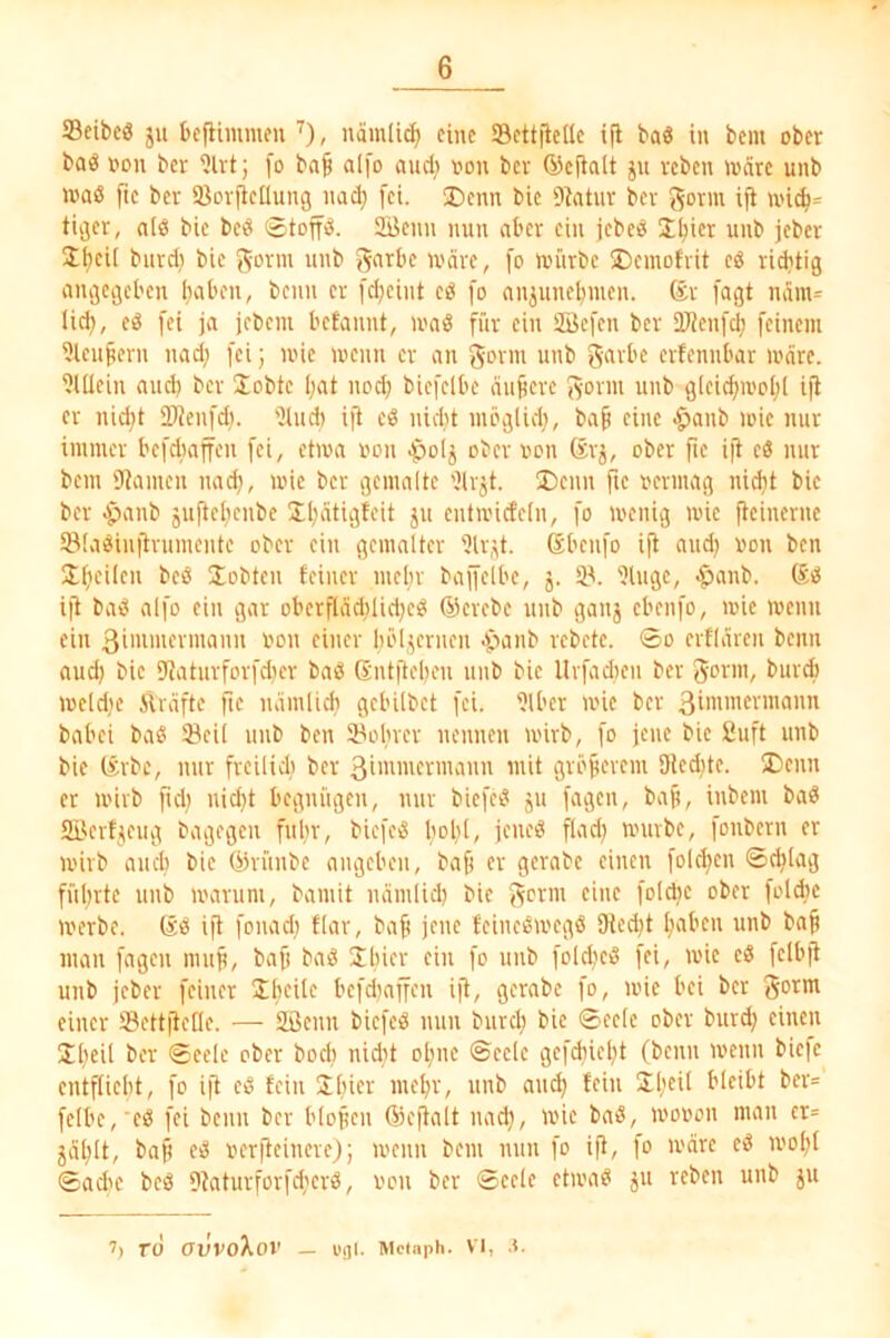 Seibcö ju befiimmcu nämlic^ eine Sett)ietle ifi baö in bem ober baö oon ber [o bn^ alfo aud> oon bev ©efiait ju reben wate unb loaö ftc ber ißorileüung nad; [ei. ®cnn bie 9ktur ber J^orm ifl U'i^= tiger, nlö bie beö ©toffö. 2öenn nun aber ein jebeö Ü^ier unb jeber Itjeii burd) bie ^orm unb g^'Tbe U'äre, [o würbe 2)emofrit eö rid?tig angegeben haben, beim er fdjeint eö [o anjunehmen. [agt nam= lid), eö fei ja jebem begannt, waö für ein SBefen ber Sl'Jenfch feinem i)leu^ern nad; fei; wie wenn er an f^oi'in unb gavbe erfennbar wäre. ?lüein and) bev Uobte ()ut noch biefelbe äujieve f^-ovm unb glei^woht ifl er nicht DJienfd). 'ilud) ift eö nid)t möglid), ba^ eine -^anb wie nur immer befdiaffen fei, etwa oou Apolj ober iwn (svj, ober fie ijt eß nur bem Dramen nad), wie ber gemalte '’lrjt. I)eun fie oevmag nidit bie ber ^panb juftelienbe Ih^tigteit ju entwicfeln, fo wenig wie fleinerne ©laßiuflvumente ober ein gemalter Dlv,^t. Sbenfo ijt and) »on ben ülhcilcii beö ^Tobten feiner meltv bajfelbe, j. tp. Ulugc, -^anb. ift baß alfo ein gar oberfläd)Iid)eß ®evebe unb ganj ebenfo, wie wenn ein ßinn'iti'inann oon einer böljernen ^lanb vebete. ©o erflaren beim aud) bie SJaturfovfdier baß Sntftehen unb bie Uvfadien ber 3<?rm, buvA weldje iiräfte fte uämlid) gebilbet fei. iJlber wie ber 3inimennann babei baß 23eil unb ben 23ohvev nennen wirb, fo jene bie 8uft unb bie (£vbe, mir fveilidi ber 3i»imermann mit grb^evem 9led)te. ®enn er wirb fid) nid)t begnügen, mir biefcß ju fagen, bap, inbem baß aiterf^ieug bagegen fuhr, biefeß Iwhl/ würbe, fonbern er wirb auch bie öivünbe angcbeii, ba§ er gerabe einen foldjen ©^lag führte unb warum, bamit lurmlid) bie (^erm eine fold)e ober foldic werbe. ®ß ijl fonad) flar, ba^ jene feineßwegß Ole^t halben unb ba§ man fagen mnp, bafi baß fo «'ib fold)eß fei, wie eß felbfi unb jeber feiner 2h<^i^o befd)nffen ijt, gerabe fo, wie bei bet got' einer Settfiefle. — 2öenn biefeß mm biird; bie ©eete ober burd; einen Jfwil ber ©eele ober bodi nidit oliue ©ecle gefchieht (beim wenn bic|e entflieht, fo ijl eß fein Jliio'-' «nb and) fein Jh“^ bleibt bev= felbe,'eß fei beim ber blopen ®cjlalt iiadj, wie baß, woiwn man cr= jählt, ba^ eß oerfleiuere); wenn bem nun fo ifl, fo wäre eß W'ohf ©ad'e beß 9?aturforfd;erß, iwii ber ©eele etwaß ju reben unb ju 7) rd CJUVoXoi' — l'jjl. Mclaph. VI, .5.