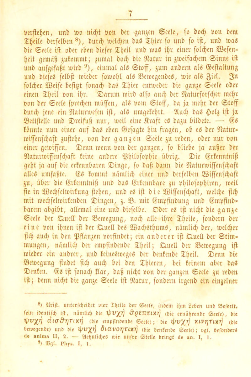 1 tjcrfle^cn, unb \do uidjt »on bcr ganjen ©celc, [o boi^ üon bem I^cUe bcrfelben ®), buv^ »vet(^eu bviö S^icr fo unb fo ift, unb ivaö bie ©ec(c i|l ober eben biefer unb wa3 i^r einer fol(^en ffiefeu= beit vgemäb jufommtj juinal bod; bie 9tatuv in jiveifacbem Sinne ijl unb aufgefabt wirb ^), eiunuit atö Stoff, jum anbern aliJ (Seftaitung unb biefcö felbfi wieber [owobt alö 23ewegenbe«, wie aiö 3u fol^er SBeife befibt fonad) baiJ Jliier entweber bie gaujc ©ee(e ober einen Sb^il »o» ®nrum wirb alfo aud; ber 'Jtciturforfcber niebr »on bcr Seele fprecbeu nu'iffeu, vilö uom Stoff, ba ja inebr ber Stoff burdj jene ein Dtaturwefen ijt, alö umgefebrt. ÜUid; baö ^otj iji ja ©ettftelle unb S)reifub nur, weil eine itraft eö baju bilbete. — fönute nun einer auf baö eben ©efagte bin fragen, ob ei3 ber Dtatur« wiffenfdiaft iujtebe, non bcr ganjen Seele ju reben, ober nur iwu einer gewiffen. ®enn wenn non bcr ganjen, fo bliebe ja au^er ber 9taturwiffeu[d}aft feine anberc ‘fJbilof'^bbie übrig. ®ie grfenntnip gebt ja auf bie erfennbaren ®ingc, fo baß bann bie Dtaturwiffenfebaft allciä umfaßte, fommt mimlid) einer unb berfclbcu 2öi|fen[cbaft ju, über bie ßrfenntniß unb baö grfcnnbarc ju bbilofoßbiven, weil fte in 9ßed)fclwirfung fteben, unb eö ift bie Sijfenfcbaft, welche fteb mit wedifelwirfenbcn SDingeu, j. 33. mit ßmpfinbung unb gmpfinb* barem abgibt, allemal eine unb biefelbe. Cber c^ ift nid;t bie gan^e Seele bcr Duell ber 33ewegung, noch alle ibre fonbern ber eine von ibnen ift bcr Duell beö 3Bad)(Stbumö, namli^ ber, welcher fid) au* in ben 33ftaujcn vorfinbetj ein a über er ijt Duell ber Stirn» mungen, namlid) ber emvfinbenbc Caiell ber S3ewegung ift wieber ein anbrer, unb feineiSwegeö ber bentenbe Ibeil. Denn bie Bewegung finbet fi* auch bei ben Sbieren, bei feinem aber ba3 Denfcn. ift fonach flar, baß nicht von ber ganjen Seele ju reben ijtj beim ni^t bie ganje Seele ift 9tatur, fonbern irgenb ein einjelnet 8} 9(riß. uiitcrfrf)eibet uiet Itjcilc bet ©tel«, inbem ifjm Seben unb »eietlt, fein ibentifd) i|1, mimlirf) bie (bie ernn()renbe Seele), bie tpV^rj diad’Tjrixrj (bie empfinbenbe Seele); bie IpVX^ XiVTjTixi] (bie beiuegenbc) unb bie SiCCV0?jTlX7j (bie benfenbe Seele); ugl. befonberi de aniiiia II, 2. — 9lel)iilid)eä n)ie unfre Stelle bringt de an. 1, i. ’) iBijI. Pliys. I, I.