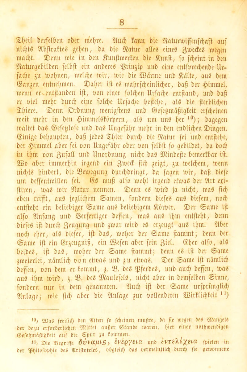 J[)eU bcifetkn ober niedre, 91u(I} Iviim bie 9latuvwijfeufd}aft auf nid}tö 9U'jlraftcö geben, ba bie 9iatut adeö cineö 3'®<^^e« »egen inad}t. 5Denn »ie in ben .^Ünnfiinerlen bie Äunfi, fo [djeint in ben 9^ntuvgetnlbcn fell'fi ein anbereö iJ3rinjip itnb eine ent[pved)enbe Uv= fa<bc ju »oftnen, U'eld)e wir, »ie bie SBävine unb ftäite, au3 bem (Sanjen entnelimen. 3)aber iji eö »abi-fdieinlicber, bab bev i^immcl, wenn er-entjianben ifi, i»n einer fold;en Uvfadie entfianb, unb bab er niel mebr buvdj eine foidje Urfadie befiebe, alß bie jicrbU^en Sbiere. ^Denu Dvbnung »enigfiei» nnb öicfcgindbigfeit crfd;einen »eit nu'bv in ben >^immelSfärpcrn, aliS um unö ber '“); bagegen »aitet baiS ©efegiofe unb baö Ungefdbv mebi' i« ben enblidien Gingen. (Einige bebaubten, bab jebeö Sbier buvd; bie 9?atuv fei unb entfiebe, ber ■^imniel aber fei non Ungefähr ober non felbfi [o gebübet, ba bodi in ihm non Unorbnung nid)t baö D)iinbc|te bemertbar iji. 2Ö0 aber immerbin irgenb ein 3'^'^^^ 5« »eifern, »enn nid)tö bii'bert, bie Semegung burd)bringt, ba fagen mir, baf) biefe um bejfcntmÜleu fei. (sö mufj aifo mobl ivgenb etmaß ber 9lrt ejU fiiren, maß mir 9?atur nennen. I)enn eö mirb ja nid)t, ma^ fid) eben trifft, auö jegücbem Samen, fonbern biefeiS au^ biefem, nodi entflebt ein beliebiger ©ame aui? beliebigem Äörner. ®er ©ame ifi aIfo 9lnfang unb 93erfcrtiger beffen, mag anö ibm entftebt, benn biefeg ifi burd) 3eugung unb jmar mirb eg erjeugt ang ibm. 9lber nod) el;er, alg biefer, ifi bag, »ober ber ©ame ftammt; benn ber ©ame ifi ein Srjeugnib, ein Üöefcn aber fein 3iel. ®bev <ilfo, «('S beibeg, ifi bag, mober ber ©ame fi^mnut; benn cg iji ber ©ame jmeierlei, nämlidi non ctmag unb ju etmag. liDer ©ame ifi nämlidi beffen, non bem er fommt, j. iö. beg if.?fcrbeg, unb aud) beffen, mag aug ibm mirb, 5. 23. beg üJJaulefcIg, nid)t aber in bemfelben ©inne, fonbern nur in bem genannten. 2lud) ifi ber ©ame urfnrüngli* 2lnlagc; mie fid^ aber bie 2lulage jur noUenbeten 2Öirf(id'feit “) 'S}«« frrilirf) Den «Ulten fo frf)fineii mußte, fie lueflcn Ceä 'Wnngelö ber bnju erforbetlicben 'Dtittel eitißer ©taube loareii, Oier einer iu'tt;iuenbigen ®efcl>inÄßigfeit auf bie ©pur 311 foimnen. ‘*j Die 'öegriffc duvafUS, Eve^yEia nnb ivTEXE^Sii^ fpielen in ber «pijilufüphie be« «Urigotele«, i'bgleitf) ba« perineintlim biir» fie getuonnene