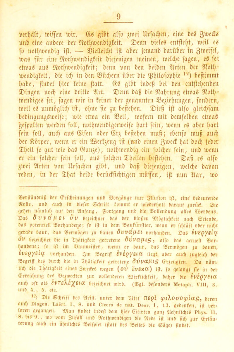 1 fert;ätt, unfeu uür. alfo jU'ct Urfa^en, eine beö unb eine anbeve bev 9bt^wenbigfcit. I)enn »ieleö entjiel;t, weil e3 fo notiiwenbig ifl. — 93ieIIeid)t ifi aber jentanb barnber in was für eine 9?otl;wenbigfeit biejenigen meinen, weld^e fagen, eS fei etwas auS 9totI;wenbigfcit; beim von ben beiben 9lrten ber 9totl;= Wenbigfeit, bie ic^ in ben S3üc^ern über bie ißl;i[ofopI)ie '^) bejiimmt fiabe, finbet l;ier feine ftatt. dS gibt inbeji bei ben entjte^enben Gingen nod; eine brüte 9lrt. !E)enn baf bie 9tabrung etwaS 9tot(;= wenbigeS fei, fagen wir in feiner ber genannten lyejiebungen, fonbern, weil eS nnmöglidi i(t, ol;ne fte 51t befieben. J)ie^ iji alfo gleidifam bebingungSweife; wie etwa ein Seil, wofern mit bemfelben etwas gefpalten werben foll, notljwenbigerweife fmrt fein, wenn eS aber l;art fein foll, and) anS difen ober dr^ befieben mu§; ebenfo mup and; ber Dörfer, wenn er ein SBerfjeng ifl (iwib einen 3wecf l)at bod) jeber Übcü fo öiü wie baS danje), notbwenbig ein foldier fein, nnb wenn er ein folcber fein foll, anS foicben Jbt’iü'u befieben. ®a§ eS alfo jwei Ulrten oon Urfad)cn gibt, nnb baft biejenigen, wehte baoon reben, in ber Iluil t’oibe beriicffid)tigen mnjfen, ifl mm flar, wo i8eraänl)iii() brr G-rfdieimiiigcn iinb SSorgiinge mir 3r(u|ilDn ig, eine bcbeufenbe SliDfle, unb niid) in biefer Sdjrift fi'imnt er n)icberl)olr bnrmif junirf. Sie gcl)cn nünilid) niif ben ^Infniii), gprigniig nnb bie iBodeiibnni] ndeä S35erbeiW. Bnä S V V (X fl e i uv bejeidjner bnä ber bippen ‘0)?Piiiid)feit und) ©eienbe, bii« pptcnticd 93i'rf)(inbene; fo ip in bein ^aufiinilier, loenn er fd)IÄft ober nid)t gernbe bniit, bnä iBerniögen jn bmien Övvafiei oordnnben. Bne; BVSQysic} ov bejeit^net bie in Iljeitigfeit getretene duvaftig, nifo bn« nctned i8or.- dnnbenc; fo ip iin 25numciper, lucnn er bunt, bnä Serinögen jii bmieii, ^vspyfla oorljmiben. o»' begriff ivspysioc liegt aber mid) iiigleid) ber aSegrip beb bnrd) bie in Ifjätigfeit getretene dvvafUS (rrjeugtcn. Dg nnni! lid) bie I^atigfeit eine« Siuerfeb loegeii (oü £V6xa) ip, fo gelangt pc in ber ©■rrcidjiing beb »ejiverfteii jnr oodenbetcn ®irfiid)feit, bnfjer bie he^yeia niid) oft nlb evreXe/eia bcjeidmet iBirb. (25gl. befonbcr« Metnph. VIII, i. nnb 4., 5. Plc. Die ©djrift beb ?lrip. unter beni Ditel ngpi ^iXoao^iagj bereu and) Diogen. Laprt. I, 8. llllb Cicero de nat. Deor. I, 13. gebeilfeii, ip Oer* loren gegangen. ■OÄaii nnbet inbeß beni ^ier Pitirten galt) 'del)nlid)eb Pliys. II, 8. bib 0., 100 ooiii 3ufad nnb g?otf)iDenbigen bie 9{ebe ip unb pd) jiir (Jrläu* ternng and) ein nijnlidjeb »eifpiei (patt beb öeileb bie ©ägc) pnbet.