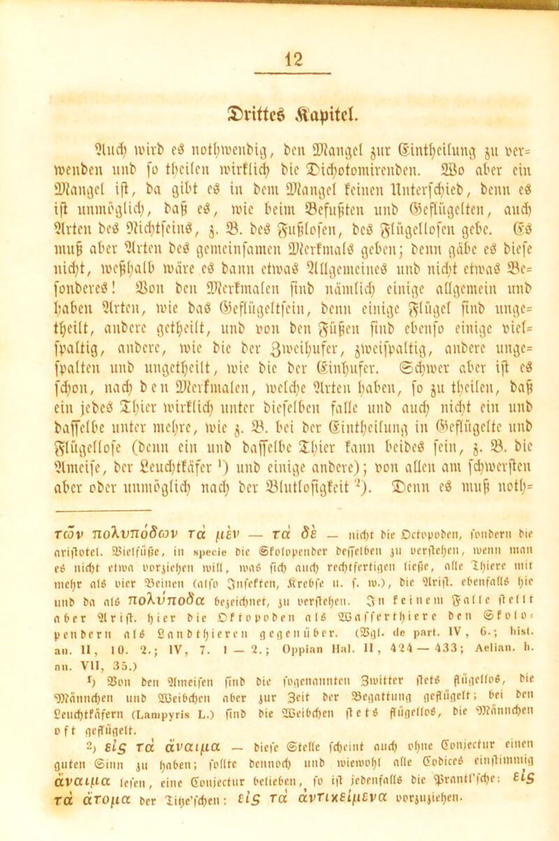 S)rittcö Äapitcl. ?lud; ii'ivb cö notf;n'cnbii3, bcu SWangcl jur Sint^cifuiuj ju tcv= irenbcn uub [o tficitcn ivirflic^ bic üDid^otomircubcn. 2öo aber ein ÜJJan^el ift, ba gibt eö in bcm 2J?angeI feinen Uiiterfd^ieb, beim eö i|t itnmöglid;, ba§ d, inie beim Sefnjiten nnb (Seflügeiten, and) 5lvten beö Dtic^tfeinö, j. SB. bcö beö (^ingellofen gebe. 6ö nin^ aber SJirten beö genieinfamen SDJerfmaiö geben; beim gdbe eö biefe iiid)t, mefiijalb märe bann etmaö SJdlgenieineö nnb nidit etmaö SBe= fonbereö! Sßoii beii ©ierfmaien fmb nämüd) einige allgemein nnb I;aben Sürteii, mic baS ßSefliigeltfein, beim einige ^Ifigel fmb unge= tfieiit, anbere get^eüt, nnb imii ben f^nfeii fmb ebenfo einige i?iel= Ü'altig, anbere, mie bic ber / S'iJfifvaltig, anbere unge= fpalten nnb nngetficilt, mie bie ber ®inf)nfcr. ©dimer aber ijt eiS fd)on, nad) ben SDicrfmalen, mctd)c S)lrtcn ()aben, [o ju tbeUen, bafi ein jebcö 2i)icr mirflid; unter biefelben falle nnb and; nid;t ein unb baffelbc unter nie(;re, mic j. SB. bei ber 6int[;ci[ung in ©cflngcltc nnb f^litgcllofe (beim ein nnb bajfelbe Üliier fann beibeö fein, j. SB. bie SJlmcifc, ber £eud;tfäfcr') unb einige anbere); uon allen am fd;merften aber ober nnmöglid; nad; ber SBlntlofigfeit '^). ®enn cö nmji notl;= rcöv no'kvnoScov rd /t£V — rd öe — Uidn Me Dctepebeii, fpimern »le nri)lotcl. SSielfüpc, in »pecie Die SfoIppciiDcv De|7el6cii ju ucriteljen, ivenii mnn eö iiimt ftiD« pprjicljeit mill, um6 fid) mid) reditferliflen ließe, olle Ißiere mit mcl)t n(« Pier Seinen (nifp StirtMen, .ftrcDfii »• f- 'w-)/ t’'<‘ ^Iritl. eDenfnim ()ic imD Dn nl« noXvnoda Dcjeidinct, in pcrilcljen. 5n fctncin gnlle gellt (i6cr 91rig. ßier Die DftpppDen nl« a3nfl'crtl)icrc Den ©folP! penDern nl« 2nnDtl)ieren oegennDer. (Sgl. de pari. IV, 6.; hist, an. 11, 10. 2.; IV, 7. 1 — 2.; Oppian Hai. 11 , 424 — 433; Aelian. li. an. Vll, 35.) •) SJpn Den 9lnicifen fiiiD Die fogengimtcn Smitlci' (Itm flngcllp«, Die “iBJnnndjcn unD 2Beibe^cn nl'ct iur Stil Scgnttiing gcflilgelt; Dei Den 2eud)tfgfern (Lampyrls L.) ßiiD Die 2BeiDd)cn ßetä piigellpD, Die 'Wnniutien oft geflügelf. 2; sig Tci ävaif.iOC — Mei'c ©teile feßeinf midj i'I)nc (Fpnjectur einen guten Sinn in IjnDen; fplltc Dcniipd) imD ipieiupl)l alle CpDiccS eingimmig ävaijiia icien, eine Gpiijcctnr DelieDcn, fp iß jeDenfnll« Die 95rnntrfd)f: slg rd äro/^ia Der lilje’fdien: Ct’5 Tcc avTixSifieva ppriiijiel)en.