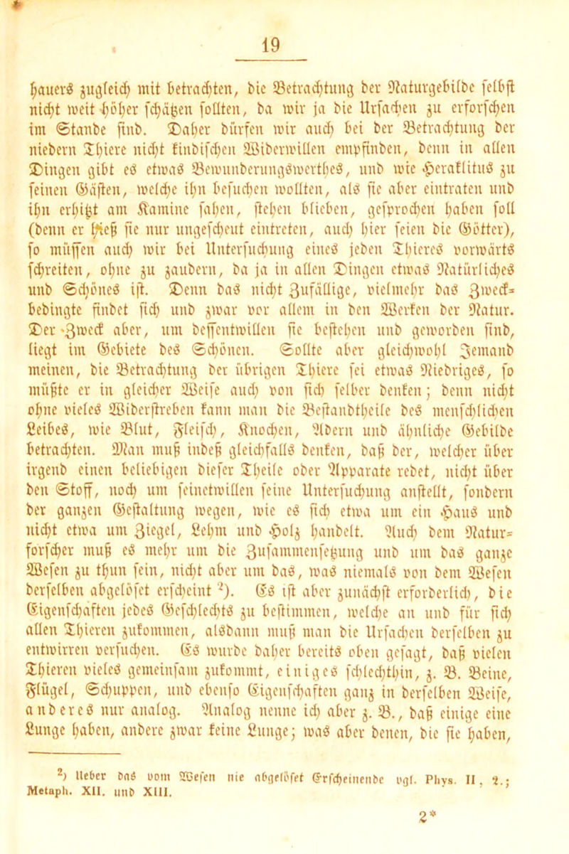 ^ucrö guötei^ mit tctradjten, bic 58etvad}tung bev DtatuvijebUbc [elbfl nic^t weit l;öt)cr f^äfcen [olltcn, ba miv ja bic Urfarlicn evfovfc^cii im ©tanbe jiub. 5Daber büvfeu mir aud; bei ber 23etvad)tiiu^ bcv iiieberu Siliere nid)t finbifd)cii 2BibcvmÜIen cmtjfinben, beim in allen Dingen (gibt eö etmab Semunberungömevtbeä, unb mie .^eratlitiid ju (einen ®(ifien, meld;e i(;n befueben motiten, ali^ fte aber eintraten unb i^n er^i^t am Äamine [a()en, flel'en btieben, i3efprod)en t;aben [oll (beim er Ifief [ie nur ungefdieut eintreten, aud) hier feien bie ©btter), [o müjfen aud; mir bei Unterfucbuiug eiueö jeben Sljiereö irnrmärt^ [freiten, ol;ne ju jaubern, ba ja in allen Diiugen etmab 9?atürlid?eö unb ©djöned ijt. Denn bm3 ni^t ßufdüige, oielmebr baö bebingte jinbet fi^ unb jmar uor allem in ben Söerfen ber Dlatur. Der >3mect aber, um bejfentmilleu fie beftel;en unb gemorben [inb, liegt im ©ebiete beiS ©c^önen. ©otlte aber gleid;mol;l meinen, bic öetrad;tung ber übrigen Sbicre [ei etma^ DUebrigeb, [o mii^tc er in gleidjer SBeifc aud; non fid; [elber benfen; beim nid;t o|mc oieleö ÜBiberjirebcu fanu man bie 5^cjtanbtl;eilc beiS menfd;lid;cn fieibeö, mie IBlut, gleifd;, Änocl;en, Albern uub (rl;nlic^e ©ebitbe betrad;tcn. SDiau mu^ inbep gleid;falfö beuten, ba§ ber, meld;er über irgeub einen beliebigen biefer Il;ei(c ober '2lpt,mrate rebet, uicl;t über ben ©toft, nod; um feinctmillen feine Unterfud;uug anftellt, fonbern ber gangen ©cftaltung megeu, mie e« ftd; ctma um ein .^auä unb ni^t ctma um Siegel, 2el;m unb ^olg l;anbclt. ?lud; bem 9tatur= forf^cr mu§ eö mel;r um bie 3ufammenfegung unb um bab gange SBcfen gu t^un fein, nid;t aber um baö, maö niemals imn bem SBefen bcrfelben abgclöfet erfdieint ‘0- ijt aber gunäd;ft erforberlid;, bie eigenfd;aften jebeß ©cf^lcd;fö gu be|limmeu, metdie an uub für ftd; allen gufommen, al^Sbauu muf! man bie llrfad;eu berfelben gu entmirren oerfud;cn. ©ö mürbe bal;er bereite oben gefagt, ba§ oielcn 3;l;icrcn nielcö gemeiufam gufommt, einigem fd;led;tl;in, g. 53. Seine, glügel, ©d;uptmn, unb ebenfo ©igeufd;aftcn gang in berfelben 5öeifc, anbcrcö nur analog. 5lnalog nenne id; aber g. S., ba§ einige eine 2ungc l;abcn, anbere gmar feine 2unge; maö aber benen, bic fu' ^aben, Ut6er Da« uom SBei'eti nie nDof(('fef (SrfcfjeinenDe ugl. Phys. 11, S • Metaph. XII. imD Xlll. 2*