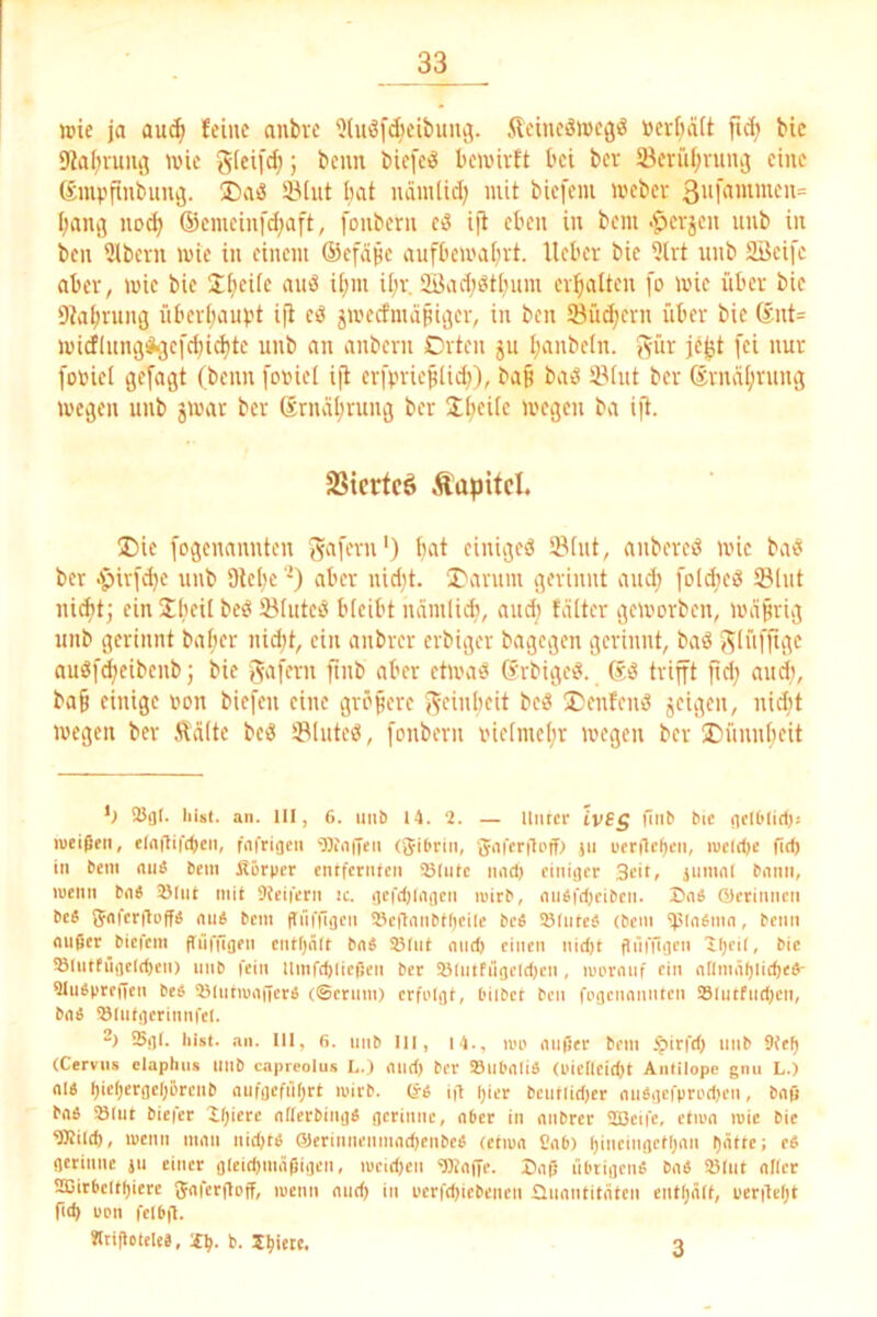 wie ja au^ feine anbve i)(uöfd)eibuuc(. fteineSwegd »evbäit bic D^aiivuni} wie glei[d;; beim bie[eiä bewirft bei ber 5Bcrül;niiuj eine (£mvfinbuiu3. ÜDaö 33(ut bat nämlidj mit biefem Weber [)ang nod> ®emeinfd;aft, fonbern eö ijt eben in bem .^erjen unb in ben 3lbern wie in einem ©efiipe aufbewal^rt. lieber bie ?Ut unb SBeifc aber, wie bie JfjeUc auß i[;m ü)r. 2Bad;öti;um crl^alten fo wie iibcr bie 9ia^run(j iiberijaiipt i(l eö jwecfmdpiijer, in ben Suchern über bie 6nt= wicflung^^efd^ic^te unb an anbern Orten jn I;anbeln. J^ür je^t [ei nur fo»ieI gefaxt (beim [oriel ijl erfv'rießtid)), baß baö iMnt ber Srna[;rnng wegen unb jwat ber Sriurßrung ber K;eüe wegen ba ift. SSiertcö Äa[)ifcl. ®ie [ogenannten ga[ern') bat einigem öiiit, aiibercd wie ba^ ber -ipirfdje unb 9lel)e ’) aber nid)t. iOarum gerinnt and; folAeö SBlnt uicbt; ein Sbeii beö iBhitee! bteibt nämlicb, and; fälter geworben, wäßrig unb gerinnt baßer iiicßt, ein anbrer erbiger bagegen gerinnt, baö Siiifftge auö[d;eibenb; bie ßnb etwaö Srbige!?. ßö trifft ßd; and;, baß einige iwn biefen eine größere f^einbeit beiS ®enfenö jcigen, nidit wegen ber Ääite beö Sluteö, fonbern rneimeßr wegen ber lOnnnßeit SBijI. hist. an. 111, 6. unb 14. 2. — Unter ivSg biib bic flelOlirtis lueißen, elaflifWeii, fftfriaen 'Diiiffen (Jibrin, Jaferilt'ff) )ii werncl)en, lueldje ütb in bem nu« bem Äörper entfernfen iBIiite iiiid) einiger Seit, jumnl bmin, luenn bnS 25lut mit 9?eiferii ic. ijefdiinneii tnirb, mibfd)eiben. Z)nS ©erinneii be« JJnfcrgpff^ nu4 bem gnffijcn llcilniibtOeile beS iSlnteä (bem ff'' außer biefem fTufügen cntljält baS 93(ut and) einen nid)t ftfifftgen Hieil, bic Slntfügeldjeii) unb fein Umfdjiicßen ber iölntfngcidjcn , irorauf ein allmäl)ii(^e4- 9lu4prencn be« SJlutmaßcrb (®etnm) erfolgt, Diibct ben fogenannten i8liitfud)cn, ba4 ®(utgerinnfel. 2) iBgl. hist. an. 111, 6. unb III, 14., loo aiifäer bem .^irfd) unb 9(e^ (Cerviis elaphiis llllb capreolus L.) and) ber SSubaliä (oiclleitßt Antilope gnu L.) al« ^icl)ergcl)Brciib aiifgeffi()rt mirb. de in |)icr bcutlidjer aubgefprodjen, bafi baä »Int biefer lljiere allerbing« gerinne, aber in anbrer 5SBeifc, ctioa roie bie 9Rild), lueiiit man nidjtb (51erinneiimad)enbe4 (ctiua Cab) l)incingctl)aii l)ätte; c4 gerinne ju einer gleid)mäf)igen, u)cid)cii 9KaiTe. Daß übrigen« ba« »Int alicr aCirbeltf)iere Jaferßoff, loenn and) in i’crfdjicbencti üiiantitatcn entljält, üerileljt fid) uon fclb|l. «tißotele«, b. liiere. 3