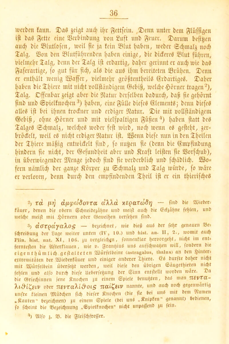 U'erbcn fann. Da8 jcigt nud) ü^r J^cttfcin. ,Dcnn unter bem glüffujcu ifi bnö ^ette eine SSortnnbuiiö uou Siift unb J^cuev. ®arum bejt^cn and) bic SBlutlofcn, U'cil fic ja fein ©lut l;at»en, weber ®d)matj nod; Inlij. ©on ben ©lutfül^venben l;nl’en einige, bie biefereS ©lut fül^veu, inelmel^r Jalg, beim ber Üalg ift erbnvtig, bal;er gerinnt er nud; wie bnö gafernrtige, fo gut für ftd;, nliS bic auö il;iu bereiteten ©rül)en. I)enn er cntbdlt wenig ©njfer, inclinebr grö^tcntljeiliJ ©rbartigeö. ®a()cr Ijabcn bicJI^icrc mit nid;t iwUjiimbigciu ®cbi^, wcld)c|)örner tragen'^), inig. Offenbar jeigt aber bic 9?atur berfelben babur^, ba^ fie get;örnt finb unb @bielfnod)cu^) I)aben, eine gülle biefee! Slementöj beim biefeö alleö ift bei i[;neu trocfiicr unb erbiger ©ntiir. Die mit üottftänbigem ®cbi^, ol)ue .^örncr unb mit uielfbaltigen S“^cu‘’) ^aben ftatt bcö Ualgeä ®d)nialj, welc^eö Weber feft wirb, nod) wenn eö geficljt, 5cr= bröcfclt, weil eö nidjt erbiger Statur ift. ©ienn biefe nun in ben I^cilcu ber Il)iere md^ig cntwicfelt fmb, fo nu^cn fte (benn bic fömvfinbung I;inbern fie nidjt, ber ©cfuiibljeit aber unb 5lraft leiflen fic ©orfd;ub), in überwiegenber ©tenge jeboeb fmb fic ucrbcrbli^ unb fd)dblid;. 2öo= fern ndinlid; ber gau^c ftörver ^u ©djinalj unb Jalg würbe, fo weire er »erloren, beim burd; ben cmvfinbcnbcn Üljcit ift er ein t^ierifebed 2) td fnj dfi^cJdovra dXXd xs^aTcöSij — fint> bic 53jiebet! fiiuer, bciien bic oberu ©d)iicibcjälnic imb niciit niic^ bic ©(tjÄljiic fc()lcii, unb ivcld)c incifl mit $5rncrii ober @cn)cil;cn ocrfeljcn finb. dffTQdya'kos — Ocjcirtinet, luie bieß mW ber fefjr gctmucn !8c! fdjrcibuiig ber Gnge rucitcr unten (IV, lü.) unb liist. nn. 11, 2., luomit nud) Plin. hist. nnt. XI, 106. ju ucrglcid)tn , fonncnfinr r)croDr3cI)t, nid)t im ent» fcrnteflen bic Ülfterflnuen, mie o. 5rnn()iufi un« miffd)iuni)en will, fonbern bic eigen tl)ü ml id) gcilnltctcn 2Bürfclbeine (astragalus, tlialus) nn ben hinter» ertremitnten ber lißicbcrtnuer unb einiger nnberer XIjicre. Qi burftc bn()cr nit^t mit sajürfclbein überfeßt luerbcn, meil biefe ben übrigen ©nugetl)icrcu nieftt feljlcn unb nifo bnrd) biefe lleberfcljung ber ©inn cntflcllt morben lonrc. Dn bie ®ricd)inncn jene Jtnod)cn ju einem ©picic benutjten, bnfi mnn TiEvrot- ’ki&i^SLV ober newaXL-d'OiS uai^siv nnnntc, unb nud) nod) gegemnnrtig imfrc fleinen 9Knbd)en ßd) biefer jrnod)cn (bic ßc bei mW mit bem 9?nmcn .finuten bejeit^nen) ju einem ©picle (bei uns „finipfen gennnnt) bebienen, fo fd)eint bic S3cjei(f)nung .,©piel(nD<f)en nid)t unpnßcnb ju fein. '•) 9ltfo j. ». bic fjleiftfifrcßcr.