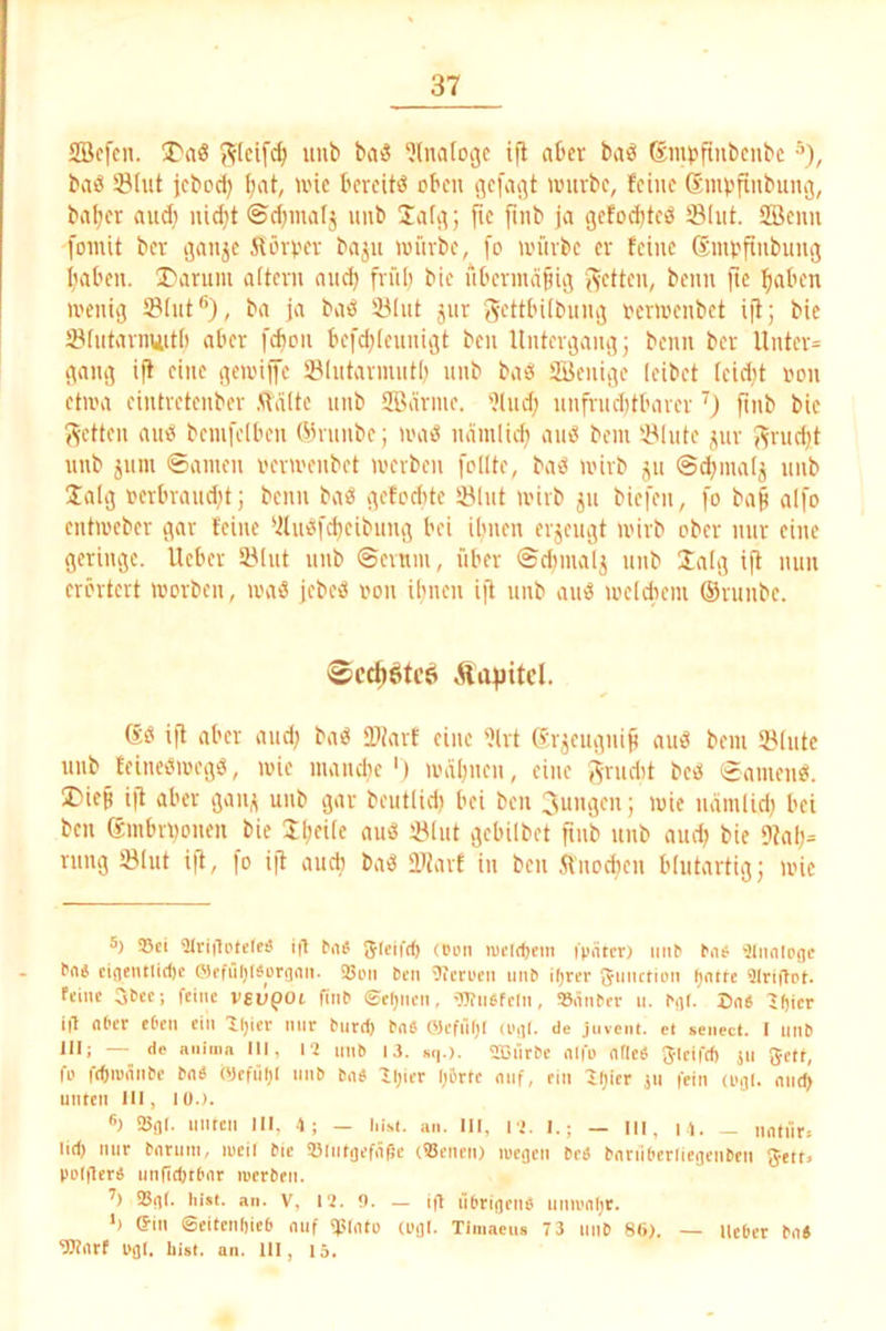 SBcfen. X'aö J^Ieifc^ unt» ba3 ‘Jlnatogc i|l aber baö Smpftnbcubc baö 53lut jebod) ^at, ivic bereite oben würbe, feine Sinpfinbung, ba^er audi ui^t ©d)inafj unb ÜafG; fte finb ja gefod)ted SInt. SBeim foinit ber Gflnje Äörver baju würbe, [o würbe er feine SmpftnbnnG I>iben. I'arum oftern and) frül) bie nbermapiG beim fie :()aben wenig SBInt®), ba ja batS !ölnt jnr gettbübung rerwenbet ijf; bie Öfntarnuitb aber [cbon befd)(ennigt ben Untergang; beim ber Uiiter= gang iff eine geivilfe ölntarmntb nnb baö iSJenigc leibet leidet non etwa eintretenber ftdlte nnb SBarme. 'i(nd) nnfrnd)tbarer') fmb bie 5^ctten aniä beinfelben Ö3nmbe; iihuS namlic^ ainS bein i'lnte jnr J^rndjt nnb jnin ©amen verwenbet werben feilte, ba<S wirb jn ©^inalj nnb Jalg rerbrand)t; beim ba« gefodite liölnt wirb jn biefen, fo ba§ aifo entweber gar feine ‘ilneifd)eibung bei ibnen erjengt wirb ober nur eine geringe. Heber Sölnt nnb ©evuin, über ©dimalj nnb Saig ift mm erörtert worben, loa« jebe« von ibnen ijf nnb au« weldiem ®runbe. 0cd)öfe6 Äafiitcl. 6« ijl aber and) ba« üJtarf eine %t Sr^engniji au« bein Slnte nnb feine«weg«, wie numdic') wäl)iien, eine ^rndit be« ©amen«. I>iep ifl aber gan^ unb gar beutlid) bei ben Jungen; wie ndinlid) bei ben embrnonen bie SI)eile au« JÖIiit gebilbet fmb unb and) bie 9tal)= rnng tölut ift, fo i|7 aueb ba« lljarf in ben 5Vnod)en blutartig; wie 5) »El airiilPtde« i|1 ^a^ Sleifd) (oon iuctrt)ein ipntcr) mW e.ie. •äliiniDoc ciflentitefte fflEfilljl^ürriait. 25pii ben «icroen mW iljrer gmictioii ()ntfe 9lri|lpt. fEiue 3tcc; feine V6l5pOi fiiW ©cljncn, 'TOiWfeln, iS.iiWcr u. Mt. Brt6 ^fjicr ig nt'cr eOen ein Zljier nur burd) bn« OlcfilOl (p,]i. de jnvcm. ci senect. I mW III; — de aiiiiiin III, I? mW 13. sq.). SDnrbc mfo (itleb Jleifd) jn 5ett, fo fdnvöiWe bn« (yefül)l mW bn« lijier l;&rtc mif, ein 'Jljier jii fein (Ufll. mid> unten III, lu.). ®) SflI. unten III, -I; — liM. an. III, l i. I.; — iii, i i. _ untnr. lid) nur bnrmn, lueil bie »Intgefiißc (93encn) lueflcn bed bnnit'crIiefleiWen Jett» poigerä unfidttbar luerben. Sflt. Iiist. an. V, 1'2. f). — ig rwriflciW umi'flljt. h ©in ©eitcnliieb auf «piatu (pfll. Timacus 7 3 mW 86). — Heber ba« «»arf UflI. hist. an. III, 15.