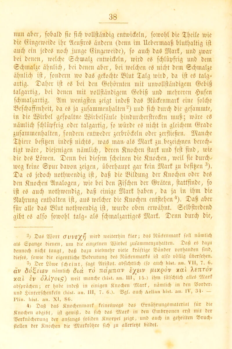 nun atcv, [ol'alb fic ftd; i'ollftänbtg cnhi)icfc(n, foivoM bic Jfjcilc >i'ic bic ßiiigcix'cibc Uiv 'Jleufivc« ciiibcvu (beim iin Uebermaaji bhitl^altig ijl auef; ein jebeö nod) Junge (Singeireibe), [o and) baS 5Di(u!, unb jinar bei benen, ineidje Sdimaij entuncfeln, wirb cö fd;[iibfvig unb bem 0d)iualjc nbuliei), bei beueu aber, bei ineidjen eö nid;t bem ©c^maijc nl;ulid) ifJ, fenbevu mo baö gefodjte Slut jaig mivb, ba ift eö talg= artig. ^Dal^er ift eö bei ben (5Jel)örnten mit umjo[I|ianbigem ®ebiß talgartig, bei beueu mit i'ollftänbigem ®ebifi unb mebreren •^ufen fd}maljartig. 5lm menigfien jeigt inbeb baö Otiidenmarf eine [old;c •'Öcfdiaffenf;eit, ba cß ja jufammenbalten‘0 unb fid} burd} bie gefammte, in bic ÜBirbei gefpaitne Sßirbelfäuic binburdKvftrecfen niub; wäre eß namlid) fd^iibfrig ober talgartig, fo mürbe eß ni^t in gleid}cm ®rabc jiijammenbaitcn, fonbern eutmeber jerbröcteln ober jcrfUejicu. JDJanebe ibicre befitjen inbc§ uid)tß, maß mau alß 'Diart ju bejcidjncn bcrcd)= tigt märe, biejenigen nnm(id), bereu 5lnod;en ftarf unb fc|l fmb, mlc bic beß Sömen. ®enn bei biefem fd)cincn bic ftuoeben, meil fie burd)- meg (eine ©bur baüon jeigen, iiberbaubt gar (ein 2>?arf 5U beftben X)a cß jebod) notbmenbig ijl, ba^ bic IBifbung ber .^nod)cn ober beß ben .ft'nod;cn Ulnalogcn, mic bei ben ®rütcn, jlattjlnbc, [0 ijl eß and) uDtbrnmubig, ba§ einige ®JarE 1 i'ß i« i'i 'Jlabvung cntbulten ijl, auß me(d}cr bie ilnocbcn cntjlebcn '*). Da^ aber für alle baß Slut notbivenbig ijl, mürbe oben ermäbut. ©elbjlrebenb gibt eß alfo fomobl talg= alß [4mal5artigeß IPiarf. 3>enn bureb bie, S116 SBi'rr (JuvS'/^ij lucitcrljiii fl<ir; biie Sfürfcmiiavf fi'fl nniitlid) nl« ©pongc fcieiieii, mii tic ciiijcliieii aBirPd jin'iiiimicnjiUjnlti’ii. Dnß c« eiijii Dciiiipd) nid)t tmigf, Niß bnjii i'ielmdjr uielc fniftige Söänber i'cr(;nimen Tum, biefee, füiwic bic cigentlidje a3cbciitiin(i beb Jfüdciimnrfb iä nlfo i'61(ig liOerfelje». 3) Der Cöipc fdieint, fagt 9Irigot. nbfid)t(id) (fo mid) Inst. nn. VII, 7. 6. (i'v öo^sisv mimiid) öid ro ndfinav ej^giv fuxpbv nat Xsnröv yal iv dXiyoi^) loeil ninndjc (hist. an. UI, 15.) ifjin fiiifdjlid) alles‘Olfnrf abfpräd)cii; er Ijabe iiibcf) in einigen iinodien 'Warf, nänilid) in ben 25orber; nnb ^nnlcrfd)enfeln (hist. an. III, 7. (>.). 25gl. mid> Aelian hist. an. IV, S-l- — l’lin. Iiist. nn. XI, 86. 4) Dafi baS imodicninarf feincfiioeg« bab (rrnäl)ritngbtnntcrial fiir bic Knod)en abgibt, i|7 geiuift. ba ftdj bab 9)?arf in ben ö'tnbrijoncn erd mir ber !5crfnöd)crnng ber anfangb foliben iinorpel jeigt, nnb and) in geljeiltcn S8rnd)s ftellen ber iuiod)en bie 'Warfrölire fid) jti nllcrlefit bilbct.