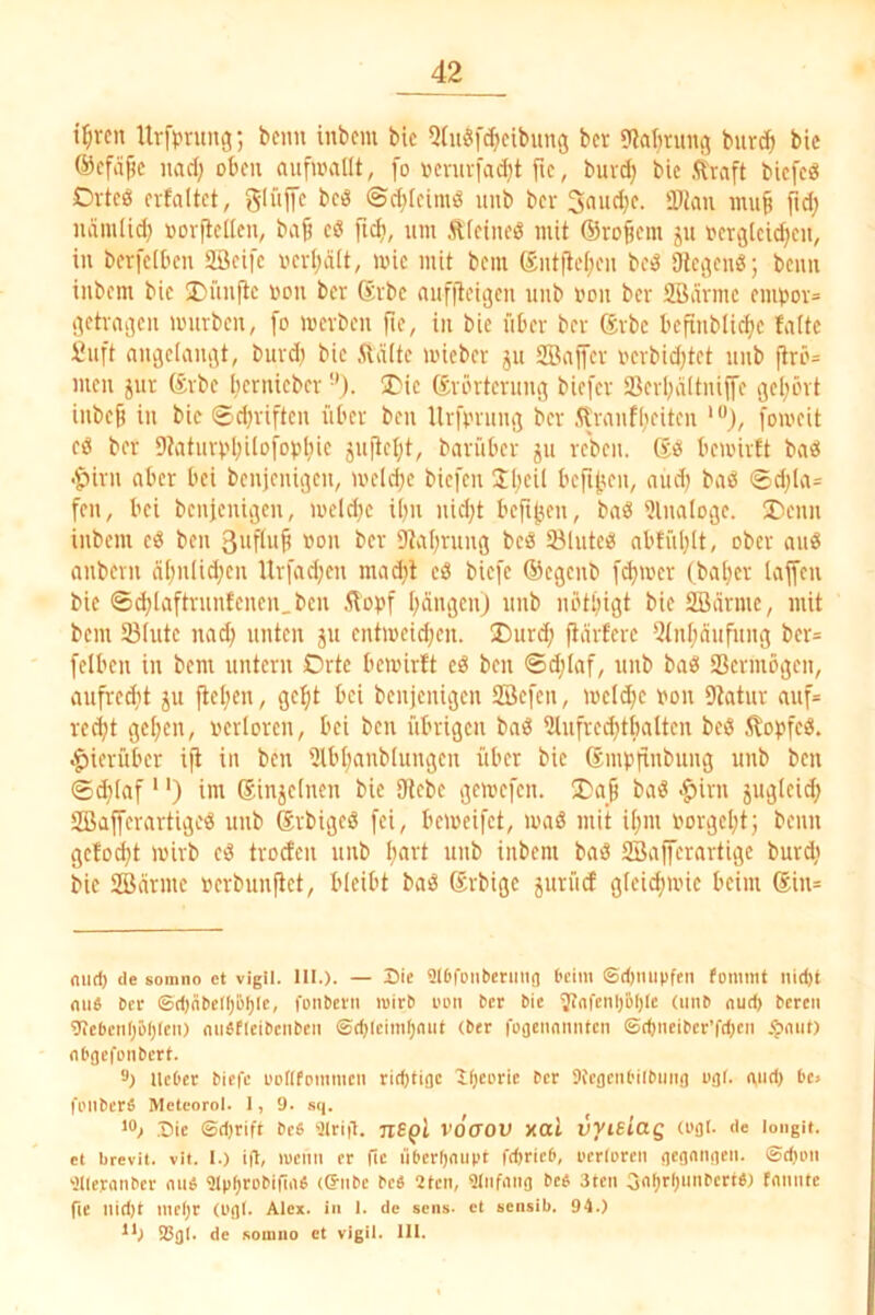 t^rcn Ur[^?nm(55 beim inbem bic 5(uöfd}cibung ber 9Jat;run<5 burc^ bic @cfäf!c nad; oben «ufwallt, [o »cnivfadjt fic, burc^ bic Äraft biefeg Ovtcö evfaltct, glüffc bciS ©d^kimö unb bev 3aud;e. 'Dian imi§ <idj uäiuUd) üovfidleu, ba^ cö fic^, um <it(cineg mit ®ro§em ju ucrcjtcidjcu, in berfclben 2öcifc ued;ä(t, mic mit bem entflef;cn bcö aiecjeu«; beim inbem bie 2)im(tc von ber Svbc niifjteiijcii unb i'on ber SBännc eiinjov» öetvaijcn würben, fo werben fte, in bie über ber ®rbe bcftnbli^c !a(tc £uft aiiäclaiujt, burdi bic Ädttc wicber ju SBaiTcr i'crbidjtet unb flrö= men jur ®rbc licrnicber ü>ic (Srörtcruiifl biefer tßcrl)dltniji’e gel;int inbefi in bie ©driften über ben Urfinung ber 5tranflieiten '“J, [oweit eö ber 9taturvl;üo[Dpliic jufletjt, barüber ju reben. Sei bewirft baö •ipirn aber bei bcnjeniijcn, weld;e biefen Sbcil befielen, niid) baö ©d)Ia= feil, bei bcnjeniijcn, weld;e ibn nid)t bcftjjen, baö 5lna(oge. ®cnn inbem ci? ben »o» ber 9tvrl)rung bcö tölutc«! abfiil;[t, ober au« anbern ä[;ulid;cn Ur[ad;cn mad)l eö biefe ©egenb [d}wcr (ba[)cr lajfcn bic ©d;laftrniifcnen.bcn Äopf I^ciiujcn) unb nbtbigt bie SBännc, mit bem S3(utc nad; unten ju entweidjen. ®urd; fiärfere Slnljäitfimg ber= felbcn in bem untern Orte bewirft cö ben ©d;Iaf, unb ba« Scrmöigen, aiifrcdit JU jtc[;en, gc^t bei benjenigen SBcfcn, welche i'on 9Mur auf= red;t geijen, oerlorcn, bei ben übrigen ba« 2tnfrcd;tbaltcn be« .^opfc«. •hierüber ift in ben Slbl;anb[ungcn über bie ßmpfinbung unb ben ©d}(af' ‘) im (Sinjclnen bic 9tcbc gewefen. ba« .^irn jugicid) SBafferartige« unb (Jrbigeö [ei, beweifet, waß mit i[;m oorgcl;t; beim gefügt wirb e« troefen unb I;art unb inbem baß SBajfcrartigc burdi bie SBännc »crbunjict, bleibt baß (Jrbige jurüd gteic^wie beim ®in= miri) de somno ct vigil. III.). — Hie 9f6feMbcniiig l'cim ©d)mipfrii fomint iiid)t mW Der ®d)fibef()öl)lc, fcnbetii wirb i'oii ber bie ^nfenljtiljlc (iinb <iud) bereu 5Jiebenl)D()Icit) mWfleibeiiben ©djleiin^mit (ber fuoenmintcn ©d)iieiber’fd)eii .^miO nbgefonbert. 3) lieber biefe boflfommcn rid)tioe lOeorie ber Sfcflciibilbmig ugf. mid) be> foiiberfi Meteorol. 1, 9. sq. ^0.1 .Hie ©d)rift bc6 'älrig. jiBpl vöcxov xal vvisiag (ogt. de long». et brevil. vit. 1.) i|l, lucitii er fic liberfjmipt ft^ricb, perlorcit gegangen, ©diun ■eileranbcr mW 91pf)robiniW ((Snbe be« 2Icn, 9Infmig beb 3ten 3nf)rl)nnbcrW) fnnnte fte nid)t niefjr (cgl. Alex, in 1. de sens. ct eeiisib. 94.) **; S3gl. de Komiio et vigil. 111.