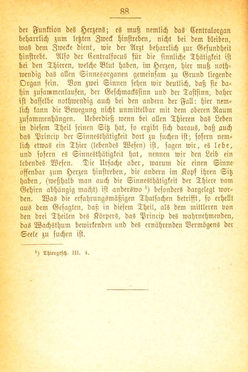 88 bet bc§ §crjen§; c§ mu^ nemttiäö ba§ (Sientralotflan bcl^arrlidt) jum lebten 3'oed tiinftreben, nid^t bei bem bleiben, tta§ bem mie ber Irjt be^arrlidb jur ©efunb'^eit binftrebt, ?ll[o bei- 6entraIfocu§ für bie finnlidbe Jbät'Qfcit Ut bei ben meldbe Slut hoben, im §crjen, l)i« muh notb= menbig ba§ aßen Sinnesorganen gemeinfnm ju ®runb liegenbe Organ fein. 33on jmei ©innen fe^en mir beutlicb, ba^ fie ba* bin jnfammenlaufen, ber ©efcbmaiiSfinn unb ber 3;aftfinn, baber ift baffelbe notbmenbig au(b bei ben anbern ber Sab: biti^ nem* lid) fann bie Semegung ni(bt unmittelbar mit bem oberen 3taum jufammenbängen. Ueberbieb menn bei oben ^o§ Seben in biefem 2;beil feinen ©i^ bot, fo ergibt fidb barouS, baß amb ba§ ifirincip ber ©inneStbätigfeit bort ju fud^en ift; fofern nem* lidb etmaS ein Stbift (tebenbeS 2Befen) ift, fagen mir, e§ lebe, nnb fofern eS ©inneStbätigfeit bot, nennen mir ben Seib ein IcbcnbeS Sßefen. Oie Urfaepe aber, marum bie einen ©innc offenbar jum §erjen bioftreben, bie anbern im ^opf ihren ©i^ hoben, (mcßbolb man and) bie ©inneStbötigfeit ber Obici^f öom ©ebirn abhängig macht) ift anberSmo ‘) befonberS bargclegt mor* ben. 2ßaS bie erfabrungSmößigen Obotfadfen betrifft, fo erbebt aus bem ©efagten, baß in biefem Xbeil, oI§ bem mittleren oon ben brei be§ Körpers, ba§ Sßrincip beS mabrnebmenben, baS SBnd)§tbum bemirtenben unb be§ ernöbrenben Vermögens ber ©eele ju fudben ift.