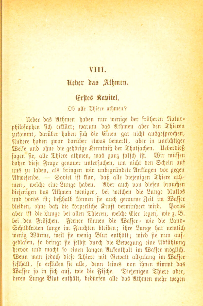 \{chfr baö Grftcö Än^sitcl. Ob alle Spiere at^meii? Ueber ba§ ?U^men fjaben mir luenige ber früheren 5?otur= p^ilofob^en ertldrt; loarum ba§ ?ltbmen ober ben jttiieven jufüimnt, barüber f)aben jid) bie 6meu gar nic^t au§gefpro(|en, ?inbere ^aben jionr barüber etwas bemertt, aber in unrichtiger SBeife unb ohne bie gehörige i?enntni^ ber 2;hatfad)en. Ueberbiefe lagen |ie, aüe 2;hi«>^« athmen, wa§ ganj falfch i|t. 2Bir müffen baher bie|e ^rage genauer unter|iuhen, um nicht ben ©d)ein au| uns ju laben, als bringen mir unbegrünbete 5Inllagen üor gegen ?lbme|enbe. — ©oüiel ift flar, baß aße biejenigen ^hi^rc men, weld)e eine Sunge ha^cn. ?lber aud) üon biefen brauchen bieienigen baS 'Jlthmen weniger, bei welchen bie Sunge blutloS unb porös ift; beßhalb fönnen |ie aud) geraume 3eit im 2Ba||er bleiben, ohne baß bie förperliche ,(?ra|t üerminbert wirb. IßoröS aber i|t bie Sunge bei allen 3;hieren, weldje 6ier legen, wie j. ®. bei ben Ofröfchen. Qf^rner tönnen bie 2ßa||er= wie bie Sanb* ©chilbfröten lange im |Jeud)ten bleiben; ihre Sunge höt nemlich wenig Sßdrme, weil |ie wenig Slut enthält; wirb |ie nun auf= geblafen, |o bringt |ie |elb[t burdh bie Bewegung eine iHbfühlung heroor unb maiht |o einen langen ?lu|enthalt im SBafjer möglich. Sßenn man jeboch biefe Slhiere mit ©ewalt atläulang im SBaffer fefthölt, |o erftiden |ie alle, benn feines üon ihnen nimmt boS SBalfer |o in |i(h auf, wie bie fjifche. ^iefenigen beren Sunge Slut enthält, beburfen alle boS 'Jlthmen mehr wegen