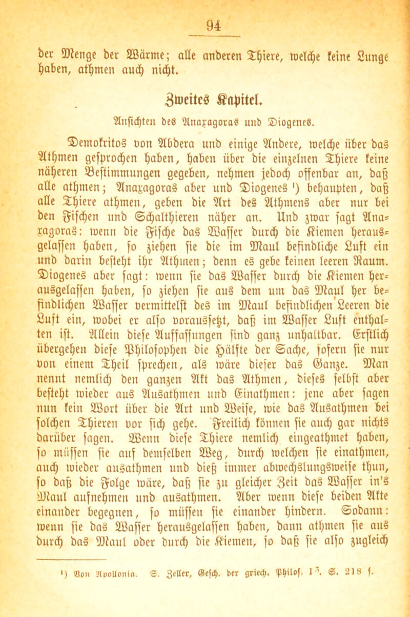 ber ÜKenge bcr SBärme; aHe anberen 2:'^iere, lueli^e feine Sunge l^aben, otbmen aud^ Breites S’a^jitd. Siiftcbten beS QUiayagora« unb ©iogeneS. 2)emofrito§ non bibbern unb einige ?lnbere, »neld^e über ba§ 3(tbmen gcfproc^cn haben, haben über bie einjefnen ^hi^^e feine näheren Seftimmungen gegeben, nehmen jeboch offenbar an, ba§ alle athmen; 3lna^agora§ aber unb ®iogene§ ') behaupten, ba§ alle Spiere athmen, geben bie ?lrt be§ 2Uhmen§ aber nur bei ben 5ifchen unb ©dhalthieren näher an. Unb jioar fagt 2lnas jagorn»; loenn bie Sifche ba§ ffiaffer burdh bie i?iemen h«au§= gelaffen haben, fo jiehen fie bie im 2Raul befinbliche 2uft ein unb barin befiehl ihr 'Jlthmen; beim c§ gebe feinen leeren Dlaum. 2)iogeneä aber jagt: loenn fie ba§ SBaffer burch bie i?iemen her* ou§gelaffcn haben, fo jiehen fie au§ bem um ba§ IDkul her be* finblichen SBaffer ocrmittelft be§ im 5Jfaul befinblichen'Sceren bie 2uft ein, toobei er alfo oorau§feht, baß im Iffiaffcr 2uft enthal* ten i[t. ''2lllein biefc iuffaffungen finb ganj unhaltbar. (Srftlich übergehen biefc iphi^ofobhen bie ^älfte bcr ©ad)e, fofern fie nur oon einem Sheil fpred)en, al§ märe biefer ba§ ®anje. IDian nennt nemlich ben ganjen ?lft ba§ IHthmen, biefe§ felbft aber befteht mieber ou§ ?lu§athmen unb Sinathmen: jene aber fngen nun fein 2Bort über bie 3lrt unb 2Beife, mie ba§ ?lu§athmen bei foldhen Sthteren oor fich gehe, f^rcilid) fbunen fie and) gar nidht§ imrüber fagen. 2Bcnn biefe Slh^ere nemlid) eingeathmet haben, fo miiffen fie auf bemfelben 2öeg, burd) meldjen fie einathmen, aud) mieber auäothmen unb bieß immer abmcd)§lung§meife tl)un, fo baß bie iJolge märe, baß fie ju gleidjer 3eit bo§ Söaffer in’§ dKaul aufnehmen unb au^athmen. ?lber menn biefe beiben ?ltte einnnber begegnen, fo miiffen fie einanber hiabern. ©obann: menn fie ba§ SBaffer herauSgeloffen haben, bann athmen fie ou§ burd) bo§ 5Jiaul ober bureh bie Äiemen, fo baß fie alfo jugleidh ') «on SlpoUonin. S. 3tU«r, bfr ovi««*». I ■ 218 f.