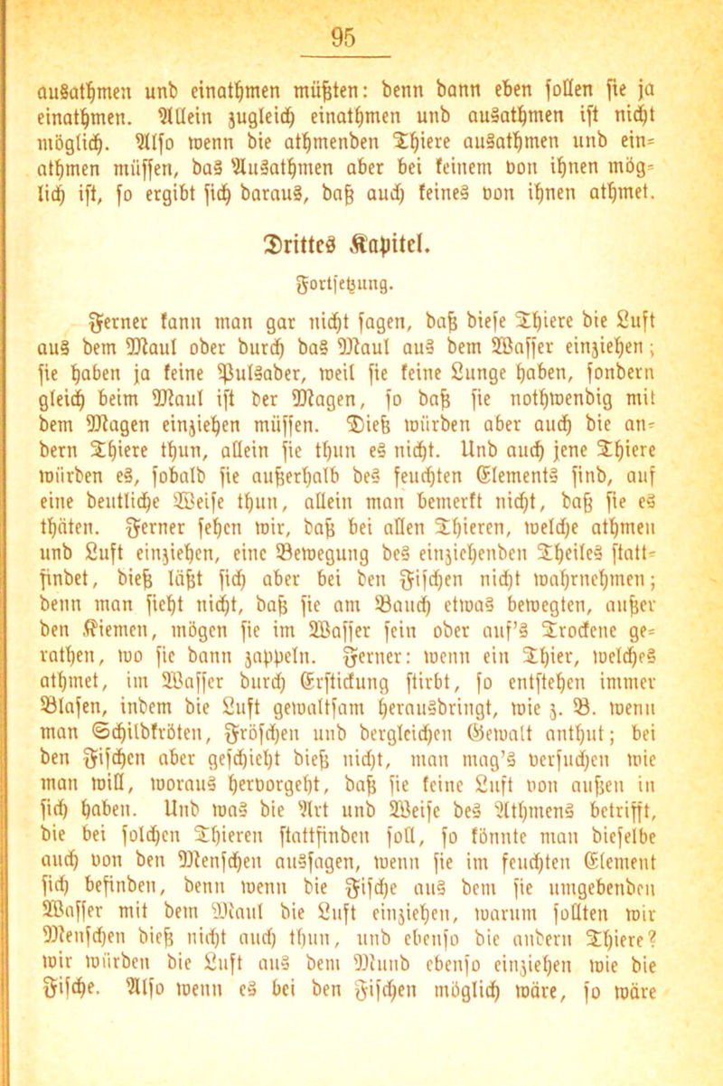 auSaf^men unb einat!^men müßten: benn bann eben foöen fie ja etnaf^men. hinein jugleid^ einat^men unb ausatbmen ift ni^t mögltc^. ?tlfo toenn bie atl^menben ^l^iere auSatl^men unb ein= at^men müffen, ba§ 'Äulatl^men aber bei feinem bon ifinen mög* lid^ ift, jo ergibt jid^ barau§, bag aud) teine§ öon if)nen af^met. 2)rittcä Äajiitd. gortje^ung. Qfetnet fann man gar nic^t jagen, ba^ bieje bie Sujt au§ bem 3[Raul ober burdb ba§ 5J^auI qu3 bem SQBajjer einjie^^en; jie haben ja feine ?ßul§aber, mcU jie feine Sunge haben, jonbern glei(h beim 2RauI ijt ber Ü^agen, jo ba^ jie nothmenbig mit bem 9[Ragen einjiehen müjjen. ®iefe mürben aber auch bie an^ bern ih^u, allein jie thun e§ nicht. Unb auch jene mürben e§, jobalb jie außerhalb be§ jeuchten 6lement§ jinb, auj eine beiitliche SBeije thun, allein man bemerft nicht, ba§ jie e§ thäten. Qferner jehen mir, baj; bei allen meldje athmen unb Sujt ein.jiehen, eine ©emegung be§ einjiehenben jinbet, bieh Iciit jich aber bei ben Q-ijchen nidjt mahrnehmen; beim man jieht nicht, ba^ jie am ©auch etma§ bemegten, anher ben .Kiemen, mögen jie im SBajjer jein ober auf’§ 2roctene ge= rathen, mo jie bann jnphUn. yerner: menn ein %i)m, melcheS athmet, im 9Bajjer burd; Srjtidung jtirbt, jo entjtehen immer ©lojen, inbem bie Sujt gemaltjam hernuabringt, mie 5. ©. menn man ©chilbfröten, jjröjdjen unb bergleidjen C^emalt anthut; bei ben Q^ijöhcn aber gejd)iel)t bieh nidjt, man mag’ä nerjuchen mie man miß, morauä h^i^oorgeht, bah If'ac Sujt non aujjeu in ji^ haben. Unb ma§ bie 'Jlrt unb 2öeije beä 5lthmenä bctrijft, bie bei joldjen jlbUren jtattjinben joQ, jo fbnnte man biejelbe auch non ben ©fenjchen auajagen, menn jie im jeudjten Element jich bejinben, benn menn bie 5ijd;e au§ bem jie umgebenben SBajjer mit bem iKmil bie Sujt einjiehen, marum jotlten mir 53fenjchen bieh nicht audj thun, unb ebenjo bie anbern 3;hiere? mir mürben bie Sujt au§ bem ©imib ebenjo einjiehen mie bie gijche. IHljo menn ed bei ben j^ijdjen möglich wäre, jo märe
