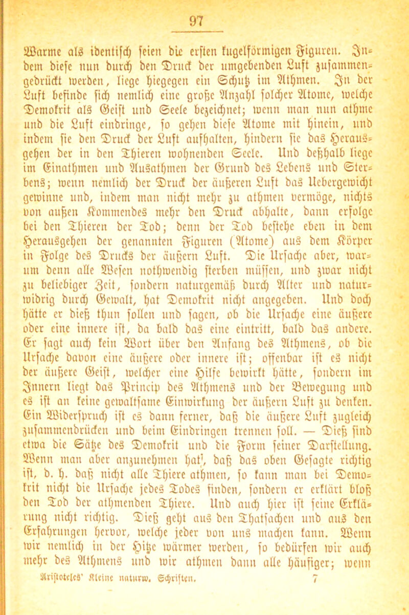 Siöarmc al)g ibentifd) feien bk erfteu fugelformigen Sißui'c»- S' bem biefe nun burdf) ben ®vuc! ber umgebenbcu Suft jufammen= gebrüctt tneiben, liege biegfgen ein ©dfjiilj im ?U^men. üuft befinbe fid^ nemlitf) eine grofjc ?lnjabl foldjcr Sltomc, meld;c ®emofrit al§ ®eift unb ©ee(e bejeid;net; menn man nun at^mc unb bie 2nft einbringc, fo gel)cn biefe Sltome mit hinein, nnb inbem fie ben S)rud ber Suft auf^altcn, l^inbcrn fic ba§ §evan§= ge^en ber in ben SbierEii motjnenbcn ©cclc. Unb befUjalb liege im (Jinatbmen nnb 3(u§atbmen ber ©runb bc» 2ebcn§ unb ©ler= ben§; menn nemlid) ber SDrud ber nnjjeren Suft baä Ucbergcmid)t gewinne unb, inbem man nid)t meljr ju at^men üermöge, nid;ta Don aufjen iJ'ümmenbeS mel^r ben 2)rud ab^alte, bann erfolge bei ben Stjicren ber Sob; beim ber 2ob beftc^e eben in bem §erau§gef)cn ber genannten f^iguren (3ltome) aii§ bem Körper in ijolge be§ ®riid§ ber äußern Suft. ®ic Urfadje aber, mar= um beim ade SBefen notljWenbig fterben müffen, unb jwar nid;t JU beliebiger 3c>t/ fonbern naturgemäß burd) 3llter unb natur= mibrig burd) ©emalt, f)at ®emofrit nid)t angegeben. Unb bod) I)ötte er bieß tßun foden unb fagen, ob bie Urfad)c eine äußere ober eine innere ift, ba halb baä eine eintritt, halb ba§ anbere. ©r fagt aud) lein SBort über ben 3tufang bc» 3Ul)mena, ob bie Urfad)c baoon eine äußere ober innere ift; offenbar ift eä nid)t ber äußere ©eift, welcher eine §ilfe bewirft ßätte, fonbern im Snnern liegt baä ^rincip beä 31tßmenä unb ber Bewegung unb eä ift an feine gcwaltfamc ©inwirfung ber äußern Suft ju benfen. ©in SBibcrfprud) ift cä bann ferner, baß bie äußere Suft jugleid; jufammenbrüden unb beim ©inbringen trennen foll. — 2)ieß finb etwa bie ©älje beä ^emofrit unb bie gönn feiner 5)arftcdung. 9Senn man aber anjuneßmen ßat', baß ba§ oben ©efagte rid)tig ift, b. b- baß nid)t ade ißiere atßmcn, fo fann man bei S)cmo= frit nid)t bie Urfad)e jebeä Sobeä finben, fonbern er erflärt bloß ben 2;ob ber atijmenben 21)iere. Unb and) ßier ift feine ©rflä* rung nid)t rid)tig. S)icß gcl)t auä ben 3:l)atfad)cn unb aiiä ben ©rfaßrungen ßeruor, weld)e jeber üon unä mad)en fann. SBenn wir nemlid) iu ber ^itje wärmer werben, fo bebürfen wir aud) meßr beä 3Ül)tuen§ unb wir atßmen bann ade ßäufiger; wenn Slripotflfä' JUeinc u«tnfw. ©t^tifWii. 7