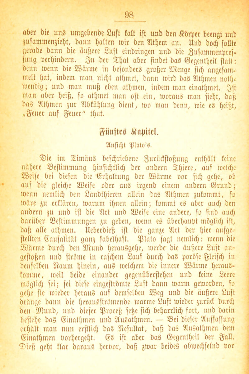 abet bic un3 unigcbenbe Suft falt ift unb ben i?örbev beengt imb jufommenjicI)t,_ bann Ijoltcn tnir ben ltT;em an. Unb bod^ loüte gernbe bann bie iiujjcve 2uft einbringen unb bic 3itfammenbvcf= fiing Dcr^inbcvn. ^n bcr 3:bnt aber finbet bae ©cgent^cU flott: beim loenn bie SIBävmc in befonber)§ gvofeer SDienge fid) ongefnnu inelt Ijnt, inbem man nidbt otbmet, bonn mirb boä 5ltbmcn nott)= menbig; unb man mu^ eben ntbmen, inbem mnn einotbrnet. Sft man ober beife, fo otbmet mnn oft ein, morou» man fiebt, bafj bad 9(tbmen jur 3lbfüblung bient, mo man beim, mie ed beifet/ „t^eiiec auf fjeiier tbnt. güiiflcö Hnflitd. 2tnfid)t Ifdalo’S. ®ie im Stimiiiia befcbviebeiie 3in-‘'idfflof5uiig entbölt feine iiilberc Seftimmuug bi»fidbtlid) ber aiibevn iinf meld)e SBeife bei biefen bie Gvbaltuiig ber Sßnniie üor fid) gebe, ob auf bic gtcidjc SBeife ober au§ ivgcnb einem niibcrn ©nmb; meim nemlid) ben 2anbtbieven attein ba§ ?Übmen jutoiiimt, fo mnre ju erttdreu, manmi ibuen otteiii; fommt c» aber and) ben aiibcrn ju unb ift bie 'Jlrt unb SBeife eine aiibere, fo fiiib niicb barüber töeftimmungen jii geben, wenn eg überbauet möglid) ift, bafj alle atbmen. Ueberbiefs ift bic ganse ?lrt ber bict aufge= fteltten ßnufnlität ganj fabelhaft, ^lato fagt nemlid): wenn bie SBnrme burd) ben 93hmb bevanggebe, werbe bie äuffere 2uft an- geftobeii unb ftröme in rafd)em 2auf burd) ba§ fioröfe ^leifd) in benfelben 9iaum bincii'/ weld)cm bie innere 23}ärme tomme, weil beibc einanber gegenüberfteben unb feine 2eere möglid) fei; fei biefe eingeflrömte 2uft bann warm geworben, fo gebe fic wieber beraud auf bemfelben 2ßeg unb bie äußere 2uft bräiige bann bie berangftrömeiibe warme 2iift wieber jiirüct burd) ben 9)ämb, unb biefer iproccß fetje fid) bebarrlid) fort, unb barin beftebe ba§ ©inatbmen nnb 2tugatbmen. — Sei biefer 'Jluffnffung crbolt mnn mm erftlid) bag 9iefultat, baß bag 91ugatbmen bem ©inatbmen iwrbergebt. Sg ift aber bag ©egentbeil ber fjall. ^ieß gebt flar bnroug ä'üflv beibeg abwed)felnb uor