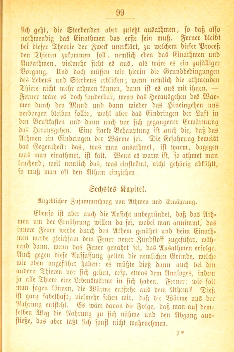 fi({} bie ©terbeuben ober jule^t auäQt'^men, fo ba^ üI[ü nottinjcnbig ba§ ©inntbmen ba§ crfte fein mu§. ferner bleibt bei bicfcr jlb^orie ber unei-flärt, ju raeldbem biefev ißroce^ ben Jbicreu jufomnien foll, nemlidb fbcn ba*3 Ginal'^men unb 3liieatbmen, üielmcbr fiet)t eg nu§, al§ U)ärc eg ein jufnHigcr S3organg. Unb boif) müffcn wir bicri» (Srunbbebingungen beg iiebetia unb ©terben§ erblicfen; wenn nemlid) bie attimenbeii Sbicre nid}t mcbr atbincn tonnen, bann ift eg nug mit itjnen. — genier wäre eg boeb fonberbar, wenn bag §crauggeben beg 2Bar= men bnrd) ben 9Jhinb nnb bann wieber bag .'pineingel)eu nng nerborgen bleiben fotlte, Wü()t aber bag Sinbringen ber 2nft in ben Srnftfaften nnb bann nact) nor fid) gegangener ©rwärmnng bag Iperanggeben. Eine ftartc Sebanptnng ift and) bie, bag bog 2(lbinea ein Einbringen ber ä’ßärme fei. ®ie Erfabning beweigt bag ©egentbeil: bag, wag man angatbmet, ift warm, bagegen wag man einatbmet, ift talt. 2Benn eg warm ift, fo atbmct man feiubenb; weit nemlid) bag, wag einftrömt, nicht gehörig abfiiblt, fo mng man oft ben 9ltbem einjicben Scf()i5tcö iiapitcl. 'Jtngebticbcr ^nfanunenbang oon ?ltbnun imb öniäbruiig. Ebenfo ift aber and) bie '.)tnfid)t nnbegrünbet, ba| bag 3ttb= men nm ber Ernährung witleu ba fei, wobei man annimmt, bag innere gener werbe bnrd) ben Zithern genährt nnb beim Einatb= men werbe gteiehfam bem gener neuer 3iinbftoff jugeführt, wäb= renb bann, wenn bag gener genährt fei, bng ^ngathmen erfolge. 9tnd) gegen biefc ^(nffaffnng gelten bie nemliiben ©riinbe, wctd)c wir oben angeführt hoben: cg mügte bieg bann and) bei ben anbern Jhicren oor fid) gehen, refp. ctwng bem Dtnatogeg, inbem ja atte Shicre eine Sebengwärme in fid) hoben, genier: wie fott man fagen fönnen, bie Söärnie entftehe ang bem ^tthem? 2)iefj ift gan,5 fabelhaft; üiclmchr feheu wir, baf; bie SBärnie aug ber ptahinng entftcf)t. Eg wäre babon bie golge, bafj man auf bcm= felbeii 2Beg bie 'Jiahrnng 51t fid) nähme nnb ben Dtbgang nug= fliege, bog aber lägt fich fonft nid)t wobrnebmen. 7 *