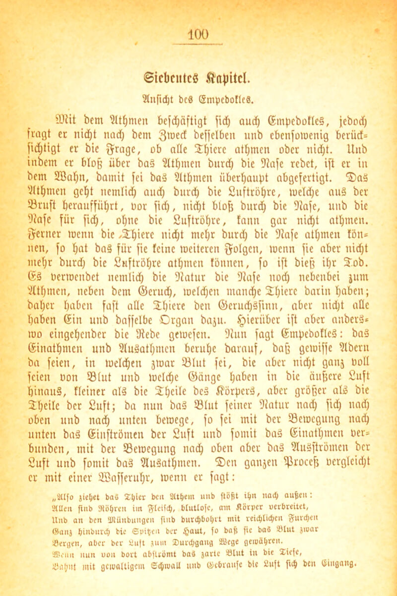©icbciitcS Kapitel. Slufic^t bc8 SmvcboflcS. 9)iit bem ?lt^men bcfdjäftigt auef) 6mpcbüflc§, iebod) fragt er nid^t nad) bem 3'ocd befielbcu uub ebenfüwenig bcvücf= fiei^tigt er bte ^rage, ob alle Jljicrc atf)mcn über nid)t. Uub iubem er bloß über ba§ 3Übmcn biird) bie 9dafc rebet, ift er iu bem 2BaI)u, bamit fei bus 3ltt)men über^aubt abgefertigt. S)aä 'ittf)men ge'^t iicmlid) and) burd) bie Siiftröbre, meldje au§ ber 33ruft berauffü^rt, üor fid), liiert biüj3 burd) bie 9iafe, uub bie f)^afe für fid), obue bie Suftröbre, faun gar uidbt atbmcu. jjeruer memt bie /Stbicre uid)t mehr burd) bie 5kfe atbmeu fön= neu, fo bat ba§ für fie feine toeitereu folgen, menn fie aber nid)t mebr burd) bie Suftröbre atbmeu föuueu, fo ift bieg ibr 3^.ob. (Sä ücrmcubct ucmlid) bie Diatur bie 'DJafe uod) nebenbei jum 'iltbmen, neben bem ®crud), meld)cu mand)c Xbicre baiiu haben; bat)cr babcu faft ade SEbicre beu ®crud)äfinii, aber nid)t ade haben (Sin unb baffclbe Organ baju. hierüber ift aber anberä* mo cingebenber bie fRebc gewefen. 9hin fagt ®mbcbof(cä: baä Sinatbnien unb 9(uäatbmcn beruhe barauf, bag gemiffe 9lbcru ba feien, in toelcben jmar 33lut fei, bie aber nid)t ganj uoU feien Don 53(ut uub mclcbc ®ängc haben in bie äujjcre 2uft hinaus, Heiner alS bie 2bcit<! bcS Körpers, aber größer als bie ibcilc ber 2uft; ba nun baS Stut feiner 9iatur nad) fid) nad) üben uub nad) unten bemege, fo fei mit ber SBemegung nad) unten baS Sinftrömen ber 2uft unb fomit baS (Sinatbmen üer= bunben, mit ber ^Bewegung nach oben aber baS 9luSftrömcn ber 2uft unb fomit baS luSatbmen. ®cn gaujen ^roeeß ocrglcid)t er mit einer SBafferubr, toenu er fagt: „aufo jic^et baä Iljier beu at^em uub flögt ign uaeg ougeii: «Ulen finb Stögmi im ^Icifig, blutlofc, am Jlötpcr uerbreitet, Uub an ben äJüiubuugeu fiub buttgboljit mit vcitglicgcu guvdjcu @auj biubiirdj bie ©pitcu ber §aut, fo bag fie baä SUiit jioar Sergen, aber ber Suft jum IDurcggaug fflege gemögreu. ar-eiiii nun uoii bort abftrömt baä jartc Slut iu bie liefe, Süiiiit mit gemaUigem Scgroall uub öiebraufc bie 2uft fu^ ben Öiugang.