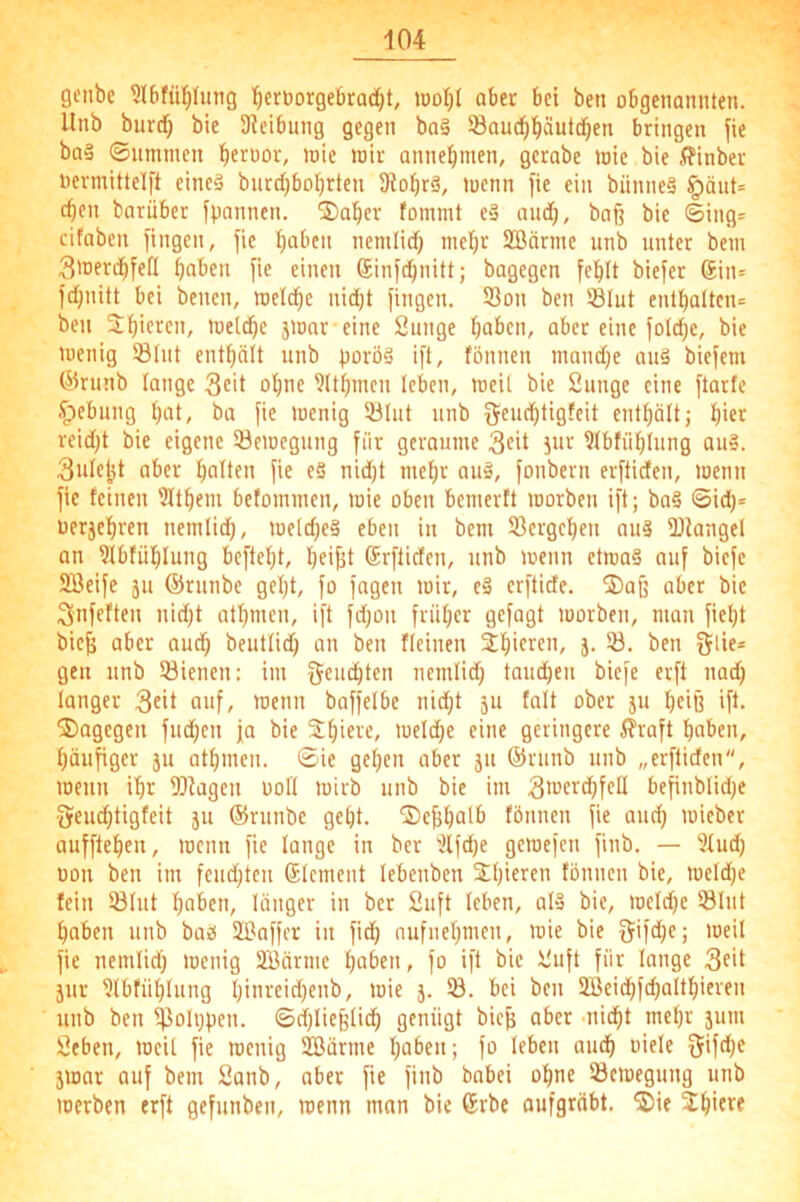 genbe ?l6fü!^Iimg Ifieruorgebradjt, wol^t aber bei beti obgenannten. Unb burd^ bie Sieibnng gegen ba§ Saud^l^äutd^en bringen fie ba§ ©nmnien >oie toir annel^men, gcrabe loic bie .ffinber oermittelft eincä bnrd)boI)rten SiobrS, lucnn fie ein bünneS §äut= c^en barüber fpannen. ®a^er fommt e§ and), ba§ bie ©ing= cifaben fingen, fie I)abcn nemlid) ntcl)r 2Börme unb unter bem 3>nerd^feß paben fie einen Sinfdpnitt; bagegen fe^It biefer 6in= fd)nitt bei benen, it)eld)e nid)t fingen. Son ben ®Iut entl)attcn= ben Silieren, toelcbc jionr eine Sunge haben, aber eine foId)c, bie wenig 53(nt enthält unb porö§ ift, fönnen mandfe au§ biefem ©runb lange Seit ohtif Rühmen leben, weit bie Sunge eine ftarfe ^ebung hat/ ba fie wenig 53lnt unb geuchtigfeit enthält; hi^r reid)t bie eigene Bewegung für geraume 3fit jur 91btiihlung aus. 3u(eht aber halten fie eS nid)t mehr auä, fonbern erftiden, wenn fie feinen 'Äthem befommen, wie oben bemerft worben ift; ba§ ©id)= oerjehren nemlid), we[d)e§ eben in bem Sergeheu au3 Siangel an 9fbfühlung beftel)t, heifit Srftiden, unb wenn etwas auf biefe SBeife 311 ©runbe gel)t, fo fagen wir, eS erftide. ©afj aber bie Snfeften nid)t athmen, ift fd)on früher gefagt worben, man fiel)t bie^ aber audh beutlid) an ben fleinen Sh>c>^f’i/ J- Slif® gen unb Sienen: im feuchten nemlid) toucheu biefe erft nad) langer 3cit auf, wenn baffelbe nid)t 311 talt ober 311 heiß ift. dagegen fud)en ja bie Shiere, weld)e eine geringere ^?vaft haben, häufiger 311 athmen. ©ie gehen aber 31t ©riinb unb „erftiden, wenn ihr Sfagen üod wirb unb bie im be^nblid)e •3feud)tigfeit 31t ©runbe geht, ©ejshalb fönnen fie and) wieber aufftehen, wenn fie lange in ber 'iifd)e gewefen finb. — 5fud) üon ben im feud)teu Element lebenben S()ieren fönnen bie, weld)e fein Slut haben, länger in ber Suft leben, als bie, weld)e Slut haben unb baS 2Baffer in fid) nufnehmen, wie bie fjifche; weil fie nemlid) wenig aBärme haben, fo ift bie Suft für lange 3f't 3ur aibfühlung h'areid)enb, wie 3. S. bei ben aBeidhfd)althieren unb ben SalppfH- ©d)liefelidh genügt bie^ aber -nidht mehr 31101 Seben, weit fie wenig aBärme haben; fo leben aud) oiele 5ifd)e 3War auf bem Sanb, aber fie finb babei ohne Bewegung unb werben erft gefunben, wenn man bie 6rbe oufgräbt, ®ie Shiftf