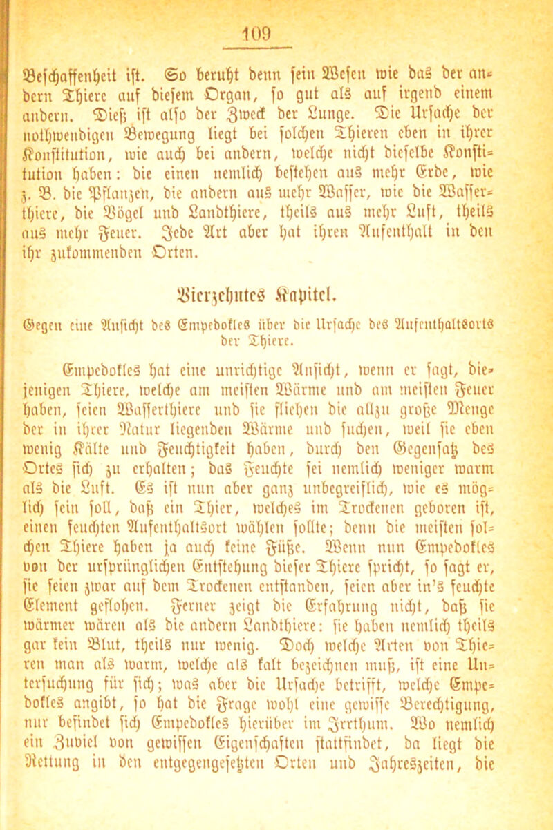 5öe|c^Qffcn^eit ift. ©o beruht beim fein 2Bcfcu loie ba§ bev an* bcrn 2f)ierc auf btefem Organ, fo gut al§ auf irgcub einem anbevn. ift alfü ber 3>dcö bei Sunge. Oie Uvfac^e ber iiotbwenbigcn Semegung liegt bei foicben Stbieren eben in it)rcr ilonflitution, mie au(f) bei nnbern, loclcbe nidjt bicfelbe i?onfti= tution haben; bie einen nemlicb befteben au§ mehr ©rbe, mie 5. 58. bie tpftnnjen, bie anbern au§ uiebr tlönffer, mie bie SBaffer* tbiere, bie 5ßögel unb iJanbtbiere, tbeil» au§ mehr 2uft, tbeil§ au§ mebr treuer. 3ebe 2lrt aber b^t ib«w ?lnfentbalt in ben ibr jufümmenben Orten. 5öicrjcbiitcö Änfiitcl. ©egen eine ?(nfid)t beS SmpebotlcS über bie Urfaebe be6 5MufcntbaIt8ovtö ber @inpebof!e§ b^it eine unrichtige ^Inficbt, menn er fagt, bie» jeuigen Spiere, meld)e am meiften 5l8ärme unb am meifteu ^euer haben, feien tßtaffertbiere unb fie fliehen bie attju große D3^enge ber in ihrer DJatiir liegenben 5ß3ärme unb fudjen, loeil fie eben luenig ^Ölte nnb (jeuebtigfeit haben, biird; ben ©egenfajj bed Orted fid) ju erhalten; ba§ 'geud)te fei nemlid) meniger warm ald bie Suft. 6d ift nun aber ganj unbegreiflid), wie cd inög= lid) fein foü, baß ein Jh'C'-'/ 'ueldjed im Jroefenen geboren ift, einen feuchten 5}lufenthaItdort wählen foüte; benn bie meiften fol* d)en Slhiere haben ja nud) feine Süße. 5IBenn nun Smpebohed mm ber urfprünglid)en Gentftehung biefer Shici^c fpridjt, fo fagt er, fie feien jwar auf bem Srodenen entftanben, feien aber in’d feudjtc Element geflohen. Sanier jeigt bie Erfahrung nidjt, baß fie wärmer wären old bie anbern 2anbthiere: fie haben nemlid) theild gar fein 581ut, theild nur wenig. Ood) weld)e Wirten oon 2:hie= reu man ald warm, weldfe ald feilt bejeid)iien muß, ift eine Un= terfuchung für fid); wad aber bie llrfad)e betrifft, weld)e ßnipe* bofled angibt, fo hat bie ^ol)l eine gewiffe 58ered)tigung, nur beßnbet fid) Smpebofled hierüber im ^rrthuni. 5JBo nemlich ein 3aöiel Uon gewiffen Gigenfdhaften ftattßnbet, ba liegt bie Dtetlung in ben entgegengefeßteii Orten unb S«^i‘cäjeiten, bie