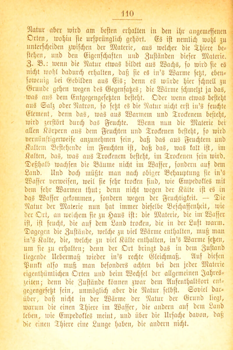 5Jatur aber loivb am beften evijalleit in ben Ujr aiigcmeffenen Orten, tooI)in |ie urfpriinglid) gehört. ift nemlidj iDotjl 511 nnterfdjciben jnjiftfjcn ber SDtatcrie, au3 ineldjer bic Siliere bc* l'teljcn, nnb ben (Sigenfd^aften unb ^nPönben biefer DJIoterie. 3- 'nenn bie Diotiir etionS bilbct and SBad)§, fo njirb fie e§ nidjt iiiobt baburd) ermatten, baß pc eä in’§ SBarme jeljt, eben= füiueiiig bei ©ebilben auä @i§; beim eä im'irbe Iper fd;ncU ju ©vniibe geben lücgen te§ ©egenjaljeä; bie SÖQvme fdjnieljt ja baä, nmd an?' bem ßntgegengefebten bejlebt. Ober wenn etwa? beftcl)t an? ©al3 ober Siatrmi, jo feljt e? bie Dktiir nid)t erfl in’? feudbte Element, beim ba?, lua? au? 2Barmem nnb 3;rücfenein befielp, ^ lüirb jerftört biird; ba? jjeudjte. 2,'Öenn nun bie Diaterie bei allen fforpern au? bem ö^eudjten unb Strodenen bepebt, jo wirb üerniinftigeriueijc anjunebmen jein, baß ba? an? 5cud)tem unb iTaltcm öejtcbenbe im j$eud)ten ijt, baß ba?, ina? fall ijt, im 5lalten, ba?, tua? au? Sroctenem bejteßt, im Strodeuen jeiu loirb. Oeßb'ilb iuad)jen bic öäume nidit im SBajjcr, jonbern auj bem fianb. Unb bod) müßte man und) obiger Sebnuptung jic in’? lüPajjcr ücriucijen, mcit jie jebr troden jiub, luie Smpeboftc? mit bem jebr SBarmeu tbut; beim nid;t megen ber Glätte ijt c? in ba? SBajjcr getommen, jonbern megen ber 'Jeatur ber SDiaterie nun b^l immer biejcibc 5icjd)apcnbcit, mie ber Ort, an mc(d)cm jic 51t §au? ijt: bic DJiatcrie, bic im SBajjcr ijt, ijt jcudjt, bie auj bem iJanb trodcii, bie in ber £ujt mann, dagegen bie 3iijlüiibc, locldje ju nie! Sßärmc cntbalten, muß man in’? fi'attc, bic, mcldje jii iiicl i?ältc entbatten, in’? SÖarme jeßen, um fic JU crbalten; beim ber Ort bringt ba? in bem 3ujtnnb liegenbe Uebermaß micber in’? redpe ®lcid)maß. ’Unj biejen pjnntt aljo muß man bejonber? adpen bei ben jeber DJIatcric cigciilbümlid;cn Orten unb beim 2ßcd}jcl ber attgcmcincn jcücn; beim bic Sujtänbc fönnen jmar bem 3lujcntbaIt?ort eiit= gegengejetjt jein, unnmglid) aber bie Diatur jctbjt. ©ooict bar* über, baß nidjt in ber SBärme ber 'Juitur ber ©runb liegt, marum bic einen Süpere im SBajjcr, bie anbcrii auj bem 2anb teben, mie Smpebofte? meint, unb über bie Urjad;e baoon, baß i>ic einen Spiere eine Suiigc paben, bie anbern nidjt.