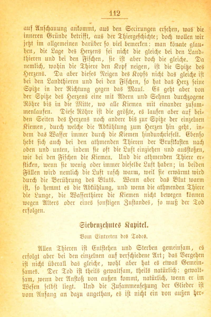 auf lünfdjaimng oufommt, au§ beu ©ccirungcn crfcljen, tuaö bic inneren ©rünbe betrifft, nu§ ber 3:()iergefd()ic()te; bod) wollen wir je^t im nitgemeinen bnriiber fo oiel bemerfen: man töimte glau» ben, bie Sage be§ §erjen§ fei nid;t bie gleidje bei ben Sanb- tl)ieren unb bei ben fie ift aber bod) bie gleidje. nemlid), wo^in bie 2;bierc ben i?of)f neigen, ift bie 6pi^e bc§ .^crjen§. SDa aber biefe§ steigen be§ i?opf5 nid}t ba§ glcid^e ift bei ben Sanbtl)iereii unb bei ben fjifdjen, fo bnt ba§ §crj feine ©pilje in ber SRid^tung gegen ba§ DJtauI. (£ä get)t aber Don ber 6pi|(e be§ §erjen§ eine mit ?Ibern unb ©e'^nen burd}jogene 9töl)re biä in bie 9Jtitte, wo alle ifiemen mit einanber jufam= mentanfen. ^iefc Diö^re ift bie größte, e§ laufen aber auf beU ben ©eiten be§ §erjen§ nod) anberc bi§ jur ©pilje ber einjelncn 5?iemen, burdb weldje bic 5IbfiiI)Iung jum §crjcn I)in gellt, iiu bem ba^ SBaffer immer burd; bie ilicmen t)inburd)ricfelt. 6bcnfo Ijebt fid) anc^ bei ben otbmcnbcn 3;l)ieren ber 93rufttaftcn noc^ üben unb unten, inbem fie oft bic Suft cinjicl)cn unb auäftofjcn, wie bei ben 5ifd)en bic iJicmen. Unb bie atbmenben 3;]^ierc er= ftiden, wenn fie wenig ober immer bicfelbc Suft I)aben; in beiben fjallcn wirb nemlid) bic Suft rafd) warm, weil fie erwärmt wirb burdb bic SBerübrung be§ 18Iut§. 2ßcnn aber baä ®Iut warm ift, fo I)cmmt e§ bie 9lbfü^lung, unb wenn bic ntl)mcnben 2;l)icrc bie Sungc, bie 2ßaffcrtl)ierc bic ^?iemen nid)t bewegen fönnen wegen 5IIterö ober eines fonftigen fo mufj ber Stob erfolgen. Sid)cii}cl)iitcS .Stafiitcl, 33oin ßinti-ctcu bc6 JobeS. ?UIen 2t)ieren ift Sntftet)en unb ©terben gcmcinfam, cs erfolgt aber bei ben einjelncn auf oerfd)iebenc 5Irt; baS Sergel^en ift nid)t überall baS gleid)c, wol)l aber bat c§ etwas ©emcin* fameS. 2)er Stob ift tlieilS gewaltfam, tl)cil§ notürlid): gewalt= fam, wenn ber 3lnftofj üon au^en lommt, natürlid), wenn er un 2ßefen felbft liegt. Unb bic Sufammenfebung ber ©lieber ift üom 'Rnfang an baju angetban, eS ift nid)t ein bon au^en bcr=