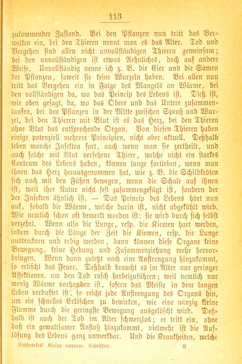 jutomntenbcr ^ffanjcn Ttim tritt ba§ S3cr= lüctfen eilt, bei ben 2()ieren nennt inan c§ ba§ ?Hter. Sob unb 93ergel)en finb allen nitfjt nnnotlftänbigen 2;f)ieven gemeinfam; bei ben nnnotlftänbigen ift etinaä 3(e'^nlid;c§, bod^ auf nnbeve SBeife. Unnottftänbig nenne id) j. 93. bie 6ier nnb bic ©amen ber ^Pftanjen, foineit fie feine 5ffinr,^etn l^aben. Sei aßen min tritt bü'j Sergel^en ein in Solse be§ Skngel» an SBärme, bei ben noltftänbigen ba, loo ba§ Srincip be§ 2eben§ ift. 2)iefi ift, luie oben gefagt, bo, luo ba§ Obere nnb ba3 Untere 5nfammen= laufen, bei ben in ber Slitte jinifc^en ©firofj nnb 2Bnr= jel, bei ben Stjieren mit Slut ift e§ ba» ^erj, bei ben Süjieren otjnc Stut ba§ entfpred^enbe Organ. Son bicfen Stijieren l^aben einige tiotenjictt mc'^rere S'^incipifH/ nidjt ober altnell. ®e^!^alb leben mand;e SnicUcn fort, and) lucnn man fic jertfjeilt, nnb mid^ foId)c mit Slnt üerfet;ene Stjiere, ioeId;e ni^t ein ftarfeS ßentrnm be§ 2eben§ tjaben, fönnen lange fortteben, menn man it)nen ba§ §erj fjcransgenommen !^nt, mie j. S. bic ©c^itbfrötcn fid) nod) mit ben beioegen, menn bie ©djale auf il^nen ift, loeit itjre Diatnr nic^t feft 5nfammengefiigt ift, fonbern ber ber Sni'fßcn ötjnlid) ift. — Oo3 S^lncip be» 2ebcn§ l^ört nun auf, fobalb bie 3Bärme, roeldjc barin ift, nid)t abgefnblt mirb. 2ßic nemlid) fdjon oft bemerft morben ift: fic mirb burd; fid; fetbft berjel^rt. Söenn atfo bie 2nnge, rcfp. bie i?iemen fjart merben, inbem bnrdj bie 2ängc ber 3?it bie ß'iemen, refp. bie 2nnge anätrocfnen nnb erbig merben, bann fönnen biefe Organe feine Semegnng, feine §ebnng nnb fjeroor* bringen. 233enn bann jntetjt nod) eine 2lnftrengnng fjinjnfommt, fo erlifd;t bn§ f^ener. ®ejjf)alb brandet Ci3 im 9ttter mir geringer 9tffeftioncn, nm ben Sob rafd) fjerbeijnfn'^ren; meit nemtid) nur menig SBärmc uorfjajvben ift, fofern ba§ Steifte in bem langen 2eben nerbnftet ift, fo rei^t jebe 2fnftrengnng be§ Organe f)in, nm ein fd;ncKe§ Sriöfdjen 51t bemirfen, mie eine minjig fleine f^lamme burd; bic gcringfte Semegung an§gelöfd)t mirb. ©eg* ßnlb ift and) ber Stob im 9llter fd)merjIo§; er tritt ein, ohne baß ein gemnftfamer 9lnfto§ fjinjufommt, nielme'^r ift bic 9fuf«= löfnng be§ 2eben§ ganj nnmerfbar. Unb bie ifrnnff;eiten, mefdjc SlrifiotelfS’ flltine ii«timu. SOjtifteit. ö