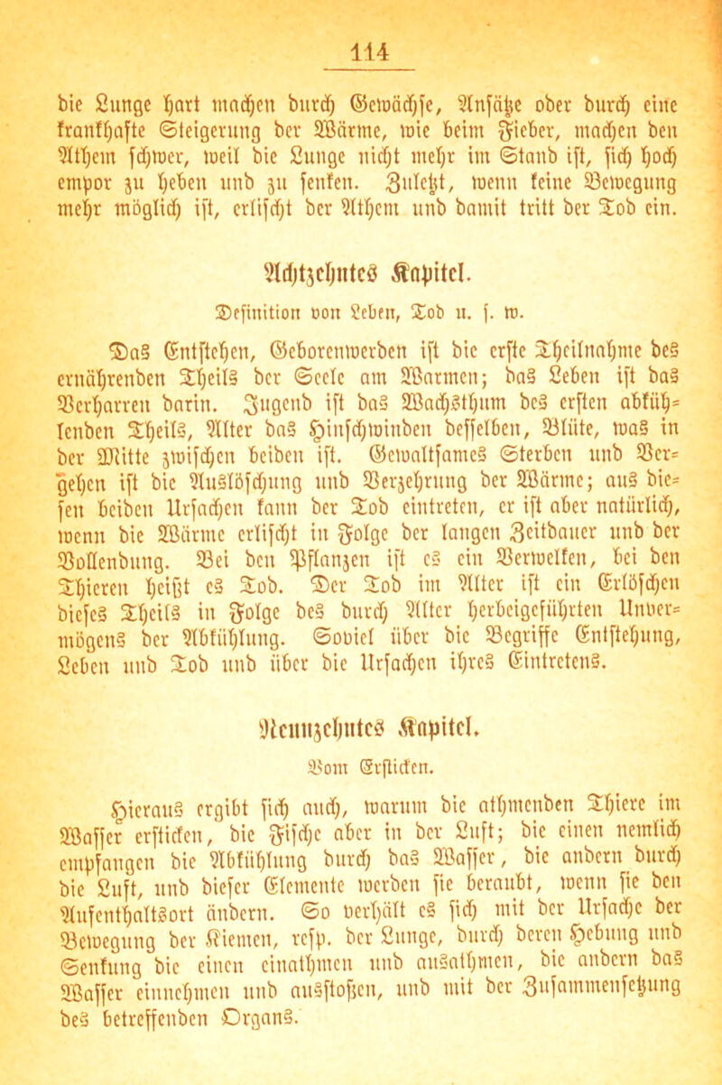 bie 2ungc l^art mnd^en bnrd} ®ciüäcf)fc, Slnfä^K ober burc^ eine franff)Qfte ©Icigerung bcr SBärme, wie beim Sitbcr, madjen bcu jdjnjer, loeil bic Sunge ind;t inel}v im ©taub ift, fitf) empor ju lieben imb ju fenfen. 'i^enn feine 5Öemcgung meijr möglitf) ift, crlifdft ber ?ttl)cm unb bamit tritt ber Stob ein. fjldjt3cljnteö Äo|)itd. ®ffinition oon Seben, Stob u. j. m. ®Q§ tSntftcfien, ©cborcnmerbcn ift bic crfte 2:^cifnnf)me be§ ernätjrenben Stl)cil§ bcr ©cctc am Jßnrmcn; ba§ Seben ift ba§ 58cr'^arren bnrin. SBadt)?4f)um bc§ erften abtü!^= Icnben St'^eUS, Filter bn§ §inf(f)minben bcffelben, 33lüte, ma§ in ber SDRitte jmifdjcn beibcn ift. ®c)üaltfamc§ ©terbcn nnb S3cr= get}cn ift bic 9Ui§Iöfd)nng nnb Söcr5et)rnng bcr SBärmc; an§ bic= fen beibcn Urfadjen tann ber Stob cintretcn, er ift aber natürlid}, menn bie SBärmc erlifd)t in golge bcr langen Scitbancr nnb ber SoHenbnng. Sei ben 5pftnnjen ift c§ ein Sermeltcn, bei ben 2:^icrcn f)cijit c§ %ob. SDcr Stob im 9tttcr ift ein ertöfd)en bicfcä 2;f)ei(§ in fjolgc be§ bnrd; ?(Itcr f)erbcigcfn^rten Unoer= mögen? bcr Hbfiitjlnng. ©ooici über bic Segriffe entftefjnng, Seben nnb Stob nnb über bie llrfod}cn ifjrc? Eintreten?. ^Jlciui5cl)utcif ,Kapitel. SL^om Svflidcn. §icran§ ergibt fie^ midj, marnm bic at(}mcnben Stfjierc im SBaffer erftiefen,' bic f^ifdjc aber in bcr 2nft; bie einen nemtidb empfangen bie ?tbfii^lnng bnrd) ba? 2Baffcr, bie anbern bnrd} bie 2uft, nnb biefer etemente lucrbcn fie beraubt, menn fie ben ?tnfentf)nlt?ort änbern. *So üert)ält c§ fid) mit bcr Urfadjc bcr Scmcgnng bcr iliemen, refp. ber Snngc, bnrd) beren f)ebnng nnb ©enfnng bic einen cinattjincn nnb nn§atf)mcn, bic anbern ba§ SBaffer einnepmen nnb nnSftofjcn, nnb mit bcr be§ betreffenben Organ?.