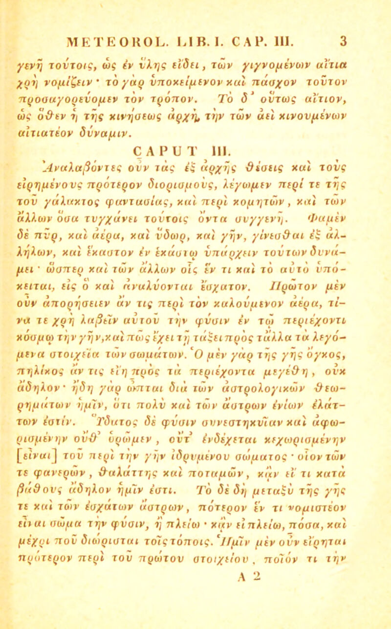ytv^ lovjot?, WS iv vXTjg d'dii, iwv yiyvoftivo)v uina yo7j vofii^eiv • TO yoiQ vnontlfitvov nul naoyov tovtov ■jif/oauyoQsvofitv t'ov tqotiov. To 5‘ oürwg al'uov, WS o&(v 7/ T^s xivr\ai(x)g n^xh» '•'wv uti xivovfitvwv aiuareoy övyajuiv. CAPUT 111. 'Ayalaßöyjsg ovy rüg ü 'ffsotig xal Tovg etQTjftivovg jiQOTtQoy öioQta[.iovg, liyo)(iiv niqi le tt/S Tov ydhtxrog cpuvTuaiag, xul ni(il xofirjTwv, xi»« twv dX?.wy ooa Tvyxdyii TovToig ovia avyytvii. <I>nfiiv Tivq, xul ue'qu, xal vöwq, xat yijr, yivto&ui uX- XrjXuy, xat ixuoroy ev exuuuq inaq/ny Toinaiy dvyu- fifi • äonsq xat iwy äXXoiy ois ty ii xat to avxo vno- xtnai, elg o xat dyuXvorTui. stryaToy. IlqbtTov fiey ovy dnoQ'^aeiev dy iig niqt tov xuXovfiivov aiqa, li- va je xqtj Xaßtiy avrov t7/v (pvaiy tV tw niqitxoyii xoa/jo) T)jy yrjy,xat TToig tyn r j/ jd^ttnqog idXXa tu Xfyd- fxtya utoiyfta rtov awuüxoiy. *0 fth’ ynq i^s öyxog, nrjXi'xog av Tig flrj jtqog ti'i nfqiiyoyTU fityi&r], ovx döt)Xov 7]S>] yuq omTai öiü iwv doTqoXoyixwy xXcw- qtjfjuTaty i/ftjy, oti noXi xat Twy äoTqwy iv'aay iXaT- Twv ioxir. TöuTog 8i g>vaiy avyeoTtjxv^av xat uqxo- qiuftiytjv ovO oqöi^tv , oit’ (vdiyfTui xfywQiafiiyrjv [«(>«(] TOV nf()t Tt]y yijv i6qvi.uyov ObJfiuTog ■ uioy TÜy Tt <pavfqi»v , &uXtXTTrig xat noraftwr, xay uti xaToc ßadovg uörjXoy ijfuy ioxt. To öi öij fiiTu^v Tt)g yi]g Tc xat Toiv £u/arwv itoTgoiy, noTtgov i'y ti voftiariov Hxuiaiiifiu TTjp qivaiy, 7] nXtm • x!tv unXdio, n6aa,xat ftiyvi Tiov dibiQiüTut TotgTonoig.'j/fuv ^liy ovv etgrjTat nquTtqoy nfqt tov ngwTov OToryitov . no'iöv ti tt/x A 2