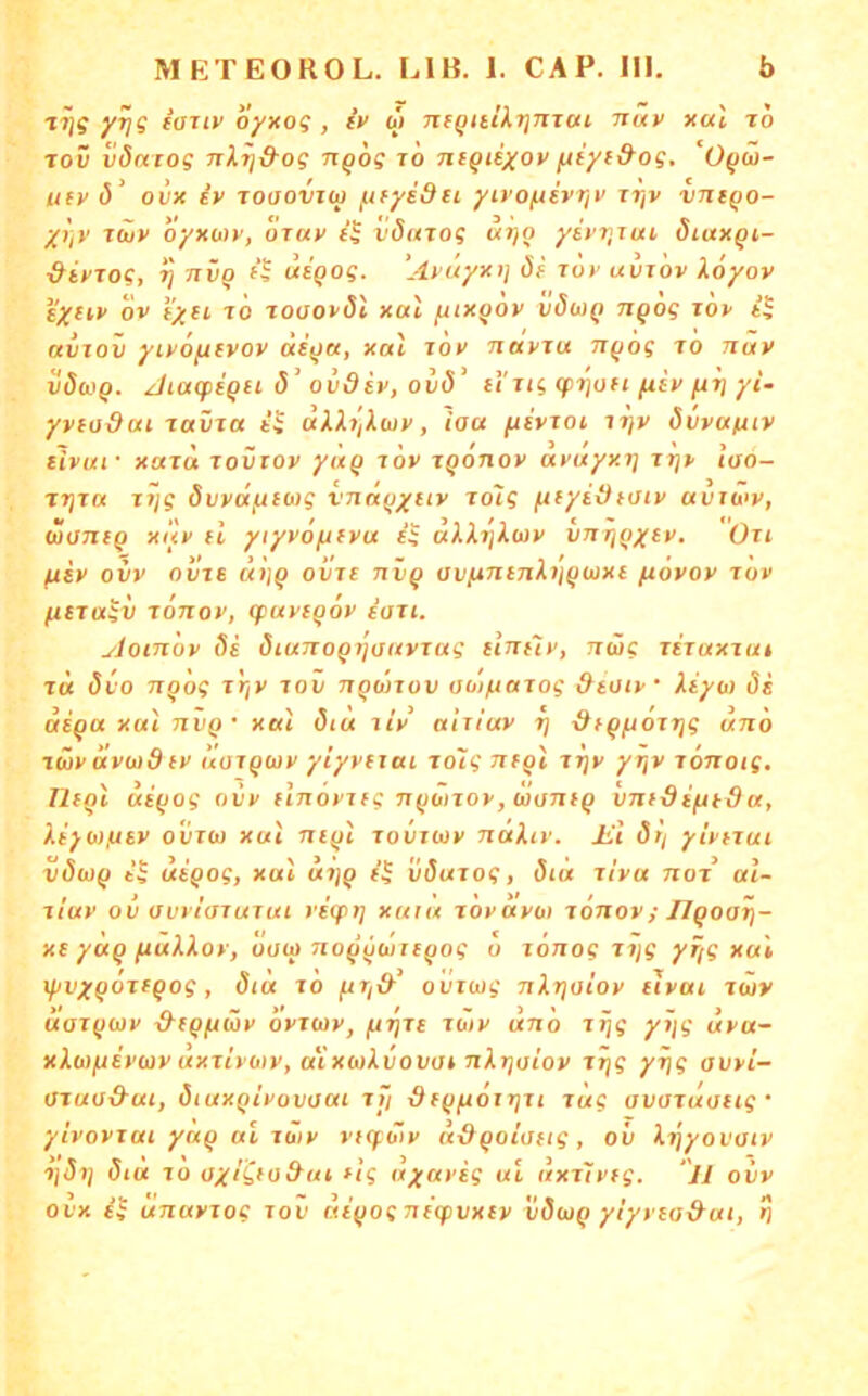 yi^g foiiv oyxog , fV ai nfQitiXrjJiTai nuv xul to toD vdniog nX^&og n^og i6 Tii^ieyoy /Jiyf&og. O^w- ufv (5’ ovx iv Toaovjw fifyidei yivo/jevriv tt/v vntqo- y)]v twy oyxo)y, oray vdinog vitjo ysyr^iui öiuxqi- ^iyjog, ij nvQ f| uigog. ’Ayuyxt} ö( lov uvjov Xöyov i'Xiiy ov i’xH TO Toaoyöi xal yuxgoy vöaiq nqog toy it avjov yiyoftevoy aiqu, xal loy nayju nqog to nav vöuq. Atacpequ ö\vdiy, ovd' ii ug (pi}un fiiy fti) yi~ yyfoOai Tavia aXX7iXuy, iaa ftivToi itjv övyafnv tJyuf xaTa rovroy yäq röy jqonoy ayuyxrj rrjy lao- TTjia Tilg Svyä^ueo)g vnaqyiiy To'ig fif/tätoty avio'y, woniq xuy fl ytyyö^fyu eg aXXijXuy vnrjqyey. Oii fxty ovv ovjs aijq oine nvq avfintnXijqwxe (xoyoy tov ^fTagv rönoy, q:uyeq6y eau. yloinoy 8e öiunoqtjaayjag elntiv, nüg xiiaxzuf T« 8vo nqog Ttjy lov nqwxov auj/juTog &tuiy Xeyw öi aeqa xul nvq • xal öiu xiy aliiuy rj ■dfqftöitjg unö tüyavwdfy aaxqwy yiyytxai xo'ig nfql itjy yr^v lonotg. rifql aeqog ovy flnöyifgnqoiToy,wonfq vntdefttda, Xt}i))fjey ooiüj xul neql xovjwy naXiy. Jit öri yiynui v8wq ti utqog, xul ui)q Ü(5«to?, 8iu livu noj al- , t , . . . >/ / . xiuy ov avyioTurut vecpt) xuru royayoi xonov; IJqoai)- xe yüq fiuXXov, oo(q noqqüreqog o lönog xiig yf/g xul ipvyqoteqog, 8tu to fJT/& ovrojg nXrjaioy eiyai Twy uoT^coy xrf^/uiüy oyjwy, /UTjre Toiy uno Jtjg yyjg uya^^ xXojftü'üjy uxTt'yoiy, uc'xuXvovot nXrjaioy j^g yrjg avyi- OTuad-ai, ötuxqiyovuai rti dfqfiOitjTi iitg avoTuoftg • ytvoyiai yaq ul Tüiy vKfbiy u-dqoiofig, ov X'^yovoiy ijöij öiu TO oyiCfo^ut flg uyafig ul nxTlveg. ‘jl oiiv ovx unuvTog too aiqognecpvxey vdwq ylyyea&ui, ^