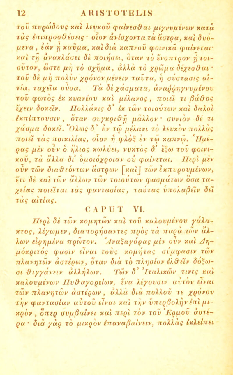 rov nvgwdovg xal Itvxov qrniviadai (xiyvviuivtiiv xnrn rüg imJTQOo&saftg ■ oiov upiaxoxrrt rüuarQU, xul öi/o- fjti'Ci, tuv Tj xitvftu, xaldia xarifov gpoirixü (paivirar xftl Tti uvaxXuati 8i non^ast, oray rö tPOTTiQov ^ toi- oviov, bjOTE fjii rö axTj/ra, liH« rö /(tüi/jn öexitjdai ■ rov 8e ut] TToXvp x(juPOV fiEVEiv ravrit, »j avaraotg ul- rla, raxElu ovou. Tu öixvojiuru, upu^^ijyyvfiivov rov (pü)rog ix xvariov xul yiiXuvog, notil ri ßa&og i'xfiP Soxitp. JlolXuxig ö' ix rwv roioviuv xul dnlol ixninrovaiv, oruv avyxqidt) ^uXXov • avviov di rt xüofiu Soxfl. OXwg 8' Iv ro> juiXavi ro Xtvxöv noXiag notil rüg noixtXlug, oiov ri q>Xö^ iv roi xanvbi. ‘iffri- Qug ftiv ovv 6 l'jXtog xotXvet, vvxrog 8’ tjtu rov q>oivi- xov, TM uXXu 8i oftoiöxQotav ov (fx/ivErat. Jlt(n (jtiv ovv rwv diudfövuDv uarQuiv [xmiJ roiv ixnvfjovftivMv, in 8e xal riitv uXXoiv rwv roiovrotv q aofrurotv ooa ra- Xtiug notiiTui rüg (puvraaiug, ravrug vnoXaßitv 8ii rüg uiriug. C A l» U T VI. 11e()\ 8i rwv xofii]rwv xul rov xuXovftivov yaXu- XTog, XiyotftEv, dtutoQrjauvrEg nttög ru nuQu rwv uX- Xo)v Ei()rifiivu n^wTov, ‘jIva^nyoQug ftiv oi'v xul /jöxQiTog qnatv eivul rovg xofii'jrag av^q^uaiv rwv nXuvTjTwv uoTEQwv, öruv 8tu rö nXqaiov iXdilv 8oSw- ai Styyüvnv uXXqXwv. Twv 8 fruXixwv rivfg xul xuXovfJEvotv l/v&uyoQsiüiv, ivu Xiyovaiv uvtov eivui rwv nXavrjrwv norigoiv, uXXu 8iit noXXov re XQ^vov rt]v q>avruoluv uviov elvai xul ri/V vnegßoXtjv inl fii- xqÖv , oneg ovfißuivn xal negl röv rov ‘Eofiov aari- gw 8ia yag rö fttxgöv inavaßuivuv, noXXag ixXeinet