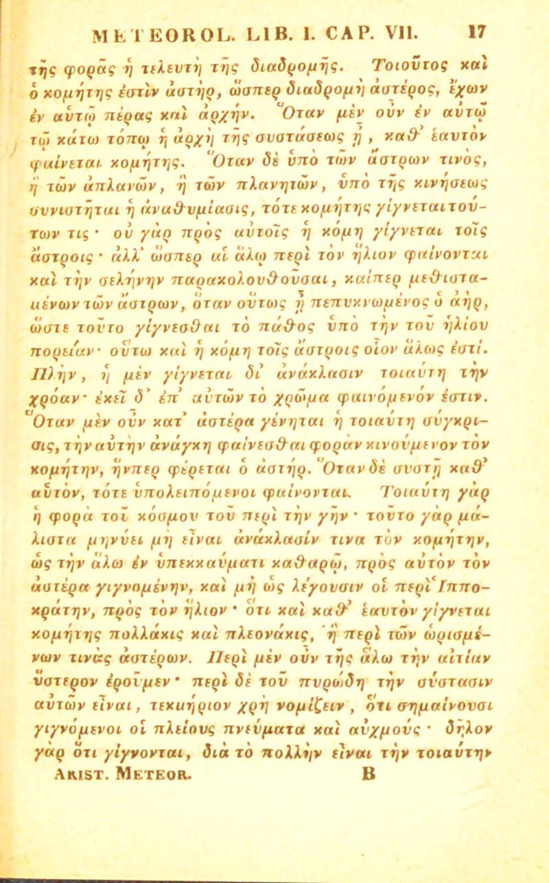 jtig (po^äg r\ tfltvT») tij? Siad^ofirjg. Toioviog xou 6 xo/u^TJi? iarlv aifTi/g, waneg diadgofiv äajigoc, t^ywv iv avT(ö niqag xnl «ß/^v. “Ot«v fih ovv tv «i)rw Xüt xuzoi X07TW Tj «p/i( TT)? av(jTaai(ug >} , xn& tavrot' (fubitai xofirjjr,g. Otuv di hn'o twv aarpaiy Tiv'og, rj Ttüv UJilarüv, rj t«v nXavr)xä>v, vno rTjg xivTjai(ag owiOT^xai Tj tivud-vfiiaaig, röxtxofix]xrig yiyvsxaxxov- xwv xig • ov yuQ nqog uvxdlg rj xo(ir\ yiyvtxai xolg lioxqotg • uXX’ ulaxxsq ul uXoj xxfqt xov rjliov (pulvovxui Xttl xr\v (jtXr\vr\v naqaxoXovO^ovaai, xainiq fitxXiaxa- usvuv xüv üuxqtav, oxav ovxMg jj Txtnvy.yw^ii'og o uxjq, waie xovTo yiyvzaO«i xo nu-d'og vnö xr^v xov x)Xiov noqtiuv ovxui xul rj xofixj xolg aaxqoig oioi’ aXoig taxi. Jl)x]v, T/ jUtv yiyvtxai <5i uvuxXnatv xoiuvxtj tr)v Xqouv exel (V in“ avxüvxö yqöi/ju (puivofifvov ftrrt». Oxav fxiv ovv xax' üaxeqa yivijxai r\ xoiavxrj avyxqx- aig, xiivavxrjv uvuyxTj tpalvtod-ai (foquv xivovfxtvov xov xo(j.r\xriv, xjvTTiq (piqfxai 6 aaxxiq.Ox«vöi avaxjj xa& avxov, TOTE vTxoXenxoftfvot. (puivovxut. Toitivxr) yuq q (poqa xov xoofiov xov Tjxql xx/v yijv • xovxo yaq fta- Xiaxa pnjvvet (jxj dvai uvuxXaoiv xiva xov xoftr^xriv, (u? TTjv äXoi iv vncxxavftaxi xa&aqM, Txqog avxov xov aaxiqa yiyvoftsvtiv, xai ftx) wg Xx'yovatv ol nzqVfmxo- xqaixjv, nqog xov ijXtov • oxi xul xud^ kuvxov ylyvixai xofi’^txjg noXXäxig xul TxXiovnxig, 'xj nzql xüv uqtofti- vuv xivug «axsqwv. Jlfql (xiv ovv xxjg aXo) xxjv ulxinv vaxxqov iqovfitv ‘ neql 6i xov nvqütdx\ xxjv avaxaaiv avxwveivui, xixuxjqiov yqx] vofxiCfiv , ott ax^fxaivovoi yiyvofiivot, ol nXiiovg nvtvfiaxa xul nvypiovg ■ dr^Xov yuq oxi yiyvovxui, dia xo noXX*iv fivui xxjv xoiavxxjv Akist. Meteor. B