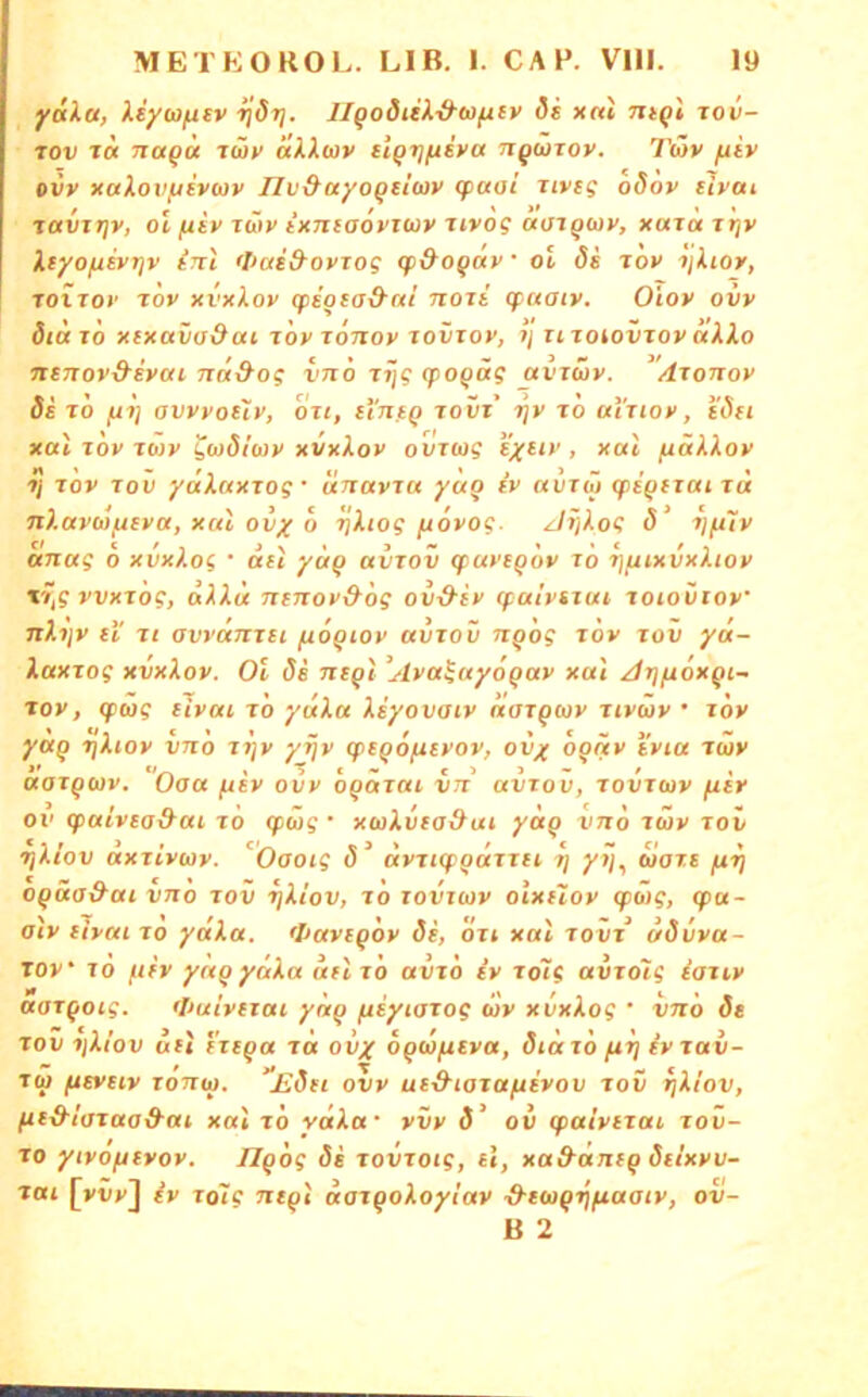 yaXa, Hyu/ntv ijdrj. JI^odiiX-&a)fity di x«t Tit^l tov- rov Jcc Trap« rtUv äXXwv üqi](iiva tiquiov. Tüv ftiv oiv xaXovfiivwv Jlv&ayo^tiwv cpaai Ttveg oöov dycu tavTriv, Ol (xiv itTiy ixTuaovitüv nvog okjiqwv, xai« i»jv Xtyofievijv irrt 'liai&oviog tp&OQav • oi di lov ijXioy, TOiToi' Tov xi’xiox qiioso&ui nort cpaatv. O'iov ovv diaro xtxava&ai xöx tottov tovtox, tj UToiovioyocXXo nsTTOv&syai nä&og ino rij? (jpop«? aviüy. /lionoy di TO fii] avyyouy, ou, li'nfQ tovt 7}y ro airtoy, i'dft xal Toy Tojy ^wdtwy xvxXoy ovTwg i'xeiy , xal /xäXXoy ti TOV TOI) ydXaxTog • unavia yaq iv «otw qiiqtxctn« nXaybifxfya, xal ovy o rjXiog fioyog. Jf/Xog d ijfi7y «nag b xvxXog • det yciQ uvrov (fuvtQov to fjfiixvxXioy %y,g yvxrög, dXXd nenoy&bg ov&iy cpalynui xoiovioy nXijy t'i rt avi'dmst fioQiov avrov nqog xbv tov yu- XaxTog xvxXoy. Ol di ntql ^Ayaiayoqay xal Arjfioxqi- xoy, qiwg tivai to ydXu Xiyovaiv aarqwy Jiyiay • tov yaq tjXioy vnb i7]y yijy cptqofiiyov, ov^ bqäy tyiu tcüv aoTquv. Oaa fxiy ovy bqäxai in avrov, Tovrmy fiir ov (paivea&ai rb qpw? • xorilurad^ut yctq vnb räy tov riXiov axtiytay. Oaoig d ayjKpqarrei ij yij^ uars fi-^ oqäa&ai vno tov ijXiov, rb rovuov olxiloy <pöig, cpa- alv ilyai ro ydXa. >I>avsqby di, bri xal rovr ddvya- TOv* TO f.ifv yaqydXa dil rb avrb iy rolg avrolg iariy aarqotg. <I>uiv(iai yaq fiiyiarog wy xvxXog ' vnb de TOV iiXiov Uli trtqa rot ovy bqtofiiy«, didrb fiij iyrav- tw fitvtiv ronw. Edn ovy ui&iarafiivov tov t}Xiov, (re&laraa&at xal rb ydX«‘ vvy 3’ ov ipaiyirai rov- ro yivofnvoy. Jlgbg di rovroig, tl, xa&dnrg dilxyv- rai [vvv] iy ro7g ntqi darqoXoyiay ■d-eitiqrjfiaaty, ov- B 2