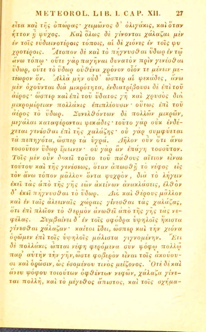 tlra xat Ttjg 6nw(juf ^etiuwyoff ö’ ökiyuxis, xaiojav r,Tiox 7j ipv^os. Kai okwg öi ylvovjut yakaZai fiix fy rdlg ivdiiivotiQoig tonoig, al öi yiovig iv rolg ijjv Xoorigoig. 'Atotiov 5i xal xo n^yvvo&ui vdcjo iy toi ilvw xonb) • oijxt yocQ Ttuyrjvai dvyaxov nqlv ytvio&ui vSbiQ, oiire x6 vÖoiq ovd-ivu y^oyox oloy xe /uivtiv fis- leu^oy Öy. ’Alka ^tjy ovö' wuTxt^ al ^icxudcg, ävu (liv oyovyxai dta ^ix^oxijxa, ivdiaxQißovai öt inlxov asQog' ixiam^ xal int xov vöarog yxj xal y^ivaog öin fHXQOfitQHuv Tiokkilxig fmTiktovüiy ' ovriog tnl xov aigog xo vöwg. J’vvik&dyxcoy di Txokküy /uixgcHy, /xfyakai xaxa<psgoyxai lyixddig' lovxo yag ovx iyöi- Xfxai yiysü&ai enl xiig yaku^tjg' ov yag av/^gpvsxai xa Tuntjyoxa, wanig xu vygtx. Axjkoy oiiy oxi dyo) xooovioy vdcog i'fieiysy • ov yag uy inayi] xooovxoy. Tolg fiiy ovy doxii xoüio xov nü&ovg ai’uoy livui xovxov xal xj]g ytysasbig, oiuv artModtj xo vicpoc tlg xov ayb) xonoy /xakko'/ ovxu if/vygoy, 5iu xo kxjyxty ixH xag äno x^g yi]g lutv uxxivbty uyuxkaaitg, ekdov <5 ixti 7t tjyyva&ai xo vöbjg. Ali xal -digovc fiakkoy xal iy xulg akeeivulg yivgaig ylyiaOai xag yuku^ag, Oll inl nkCioy xö Stgyioy uiybidsl ätto xijg yi,g tag ye- (pekag. ^vpißalvii 8' iy xoig ocpoöga vtfujkolg tjxioxu ytyia&ai yaka^ay • xa/xoi i'ö(i, wotisg xal xtjy yidya ogwftey ijil xo7g viptjkolg fxdkiaxa ytyvo/xiytjy. ‘Exi di nokkuxig lanxai yitpri cptgofiiya avv ipoifbj Txokkbj Txag avxfjy xx]y yjjy,cJoxe (poßtgoy iiyai xoiig äxovov- üi xal ogwaiy, bjg ioopiiyov xiy 'og /xsigoyog. Oxi di xal ativ ifioifov xoiovxbjy otpdiyxwy yicfüv, yakaga yivi- xai Tiokkr}, xal xo /uiyi-&og axiioxog, xal xo7g aytjua-