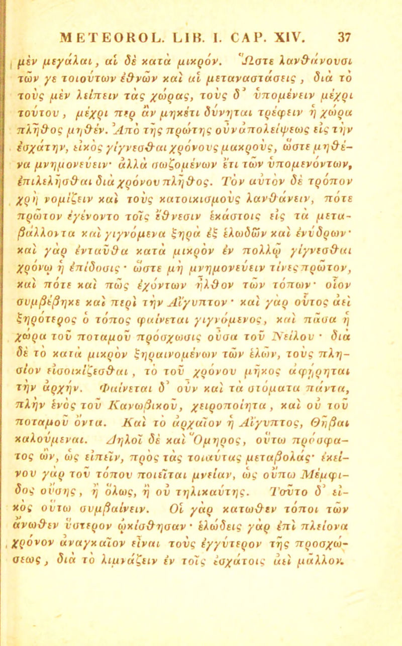 I fiiv (xfyaXcu, al ds xata ftixgov. jlats lav&nvovai läv ye %oiovTwv i&vüv xai ui fieravaaraaiig , dtu to roiig ftiv Xtinnv rüg /<upa?, jovg d’ vno/jivuv /jiygi TOVTOV , fti/Qi ntq av fj.Tjxsu dvviitui TQeqitiv rj yugu ni.Tid'og it7i&iv. ^Ano Ttjg nq(afi]g ovvanoXehpfwg ügtijy i(JXixT7]v, tlxogyiyvtad'utxgövovgfj.uxQOvg, maif fn]&i- vu ^vt]ftovfveiv «AA« ijw^ofie'xojy i'u twv vnoficvovTWv, inii.tXi'itJ&ai <SiuxQOxov nJLij&og. Tov uvrov 8i iqonov Xq>l vofilCtiv xai TOvg xaroixKTfiovg Xuvd'avuv, noxE nqanov iyivovjo xolg iSveaiv ixaaiotg ilg t« fiitu- ßalXoixa xnl yiyvofteya ^f)qa licudSjy xai f‘yv8q(i)y xai yaq ivTuv&a xaza fuxqoy iy nolk<q yiyyia&ui Xqoyu 7] inidoutg' wart fiT] fiyrjfjovtviiy ityignqcjxoy, xul 7701t xai Tiüg txoyuoy riköoy lüv iottwv oiov avjjßißTjxt xai ntqi ir\v Al'yvnioy • xai yaq oviog dil f / , / ^tjQOTfQog 0 JOTiog (putPSTUi yiyro/j-ivogj xrn nixoa t] Xtoqu TOV Tioiafjov nqoaxoiaig oiiaa lov Ntikov • 8tä di 10 xatii fuxqoy ^Tjqaiyofiiycoy iwy iktjy, lovg Tikij- oloy flaoixcgca&ai, i6 lov xQ^yov fi^xog ccTprjqTjiai TTjv aqx7]v. fVaiytiai ovy xai id aiöftaia Ttayia, Ttl/jv iyog TOV Kayußixov, x^^QOTioItjiu , xai ov lov Tioiafiov oyra. Kal lo uqyuloy rj AtyvTiiog, Orißat xakovfuyni. Arikol öi xal''Ofi7]Qog, oviw 7iq('a(f>a- jog wy, big tintiy, nq'og idg lOiaviug fitiaßoküg' t'xti- vov yaq tov tojtov Ttoiiiiai fivtluy, big ovticj MifUfn- 8og ovat)g, l] okoig, 7} ov iTjkixaviT/g. Toiio (5’ tl- xog ovibi ovfißalvtiv. Ol yaq xaibi-&ty lonot laiv avb)&tv vartqoy bix/a&Tjaav • ikwSetg yaq (ttI Ttktioya ,;j'(iovov avctyxatov Hvai jovg iyyvJBQoy J7}g 7T(>oa^cu- atbig, dia 10 kiutd^tty iy lolg iaxdiotg utl fiakkoy.