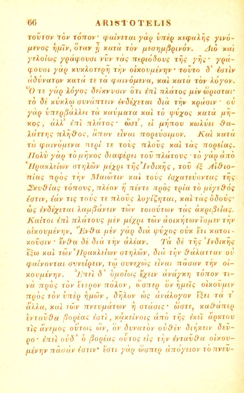 ToiiTOv töv xonov (fulvtiai yü(j vne^ xtcpulrjg yivo- fifvog oTav fj xutu tov ^tariußqivöv. Jio xu't yfXo’ußg yQ(iq)ovai yvr rüg ns^iodovg rijg ‘/Tj; • yqü- q^ovoi yu(j xvxloTfQrj ii]v olxov/jsvrjv rovro ö' iailv udvvuTov XUTU Tt TU q.uty6fuvu, xul xaiü tov Xöyov. 'O Tt yliQ Xöyog dflxvvatv oti inl nkuTog (liv w^iOTuf TO 8t xvxloj avvumtiv tvöiytTuc öiü Ttjv x^itaiv ' oü yUQ VTTtQßÜklfl TU XUVfiUTU Xut TO XUTU xog, mAA’ tn't nkuTog' ojot, il fi^nov xwXvti d-u- kuTTTig nlri&og, unur tlvui no^tvaifiov. Kul xutu TU ipuivoijtvu nt()i Tt Tovg nkovg xul Tug noQsiag. Ilokii yci(j Tofnixog öiacptQu tov nkuTOvg ■ to yüouno ‘H()uxkiiü)v aTtjkwv Tiig’lt’öixrjg, Toii t^ Al&io- niug TiQog xriv Matoniv xul Tovg taxuTtvovxug Trjg 2'xvdiug TOTTovg, nkiov i) nivTt /i()6g tqiu to t.tiytd'og ioTiv, fuv Tig Tovg Tt nkovg koyi'^TjTui, xniTug oSovg' ug ivStytTui kuftßuvtiv to)v toiovtwv Tug uxfjtßtiug. KuItoi tnl nkuTOvg ftiv twv uoixrjTwvta^tv Tijv oixov(iivi]v, 'jiv&u /jtv yu() Siü lyvyog ovx i'ii xutoi- xovaiv ' tvd-u 8i 8tu tt]v ukiuv. Ta 8i Tfjg ‘ivöixrjg i'ico xul tÖ)v‘llouxklioiv OTTjkwV, 8tu TljV ^ukuiTUV ov (puivovTui avvuQtiv, TO) avvfxo)g ti)'ui nuaav tt]v ol- xov/jsvt]v. (5’ o^wloig tyttv üvuyxt] tottov ti- vu TTQog TOV i'ifoov nökov, oantQ ov rifjilg olxovfttv n^tog TOV VTitQ rjfiöiv , öijkov o)C (irükoyov t^ti tu t (ikku, xul iö)v nvtVfiviTOiv r] oTuoig' Wtfif, xuikuntQ ivTuvdu ßoQtag faxt , xuxtLrotg uno Ttjg ixtl uoxtov xlg uvf^iog ovTOjg o’lv, ov Övvutov ov&iv öiTjXtiv 8tv- QO- fTttl ov8’ 6 ßoQtug oiiTog tig t»/v ivtav&a o'ixov- fiivT]v nniiüv ioTiv’ tOTi yuo üomi) unoytiov to nvtv-