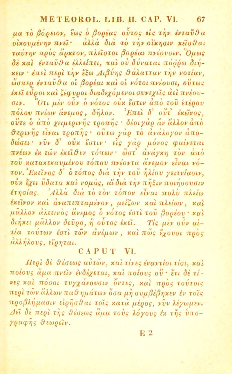 fxa tÖ /Sö^ftoy, twg o ßoQtag ovzog sig rrjv dvrav&a olKovfzivriv nvii' uXlu did t6 ol'xijatv nüa&ai TuuTijy TT^og uQKTOv, nXstozoi ßoqitti nviovozy. O^wg Si xul ivmv&a illünti, xal oii övvuiui noo^w dn}- XHv • intl ntQi xt]v tlw Aißvtjg &aXuzTuv Jtjv voziav, uaneq^ ivTuii&a ol ßoqicu xa't ol vozoLnviovat, oviwg ixü tvQoi xal ^icpvQOi öiuStxofitvoLovvfxt'ig Biel nviov- aiv. üu ^iv ovv 0 votuc ovx iaziv unh lou stsqov noXov Ttyiwv dvcfiog, örjXov. ^Enel S“ ovi extlvog, ovTe o dno xeifzeQivi]g iqonrjg • deotydg Itv uXXov anh ■&eQivrjg eivcu T^oTrJJs* ovica /ä^ tö avdXoyov uno- Siüaei • yvy ö' ovx eoiiv • e'tg ydo fiovog (fuivexui, nvewy ex xüy ixt~t&ev xö^tutv o>ox dyiiyxt] xov dnö Tov xaxaxexavfxeyov xonov nyeovxu uvefiov eivcu v6- xov. Exüyog (5 0 xoTxog diü xrjv xov ijXiov yeixvlaaev, ovx %XBi vduxu xul yofiug, at öiu xxjv nrj^iv jioirjaovaiy ixi]oiug. AXXu diu xo xöv xönoy eivui noXv nXelo) exelvov xul uvanenxa^ivov, /xel^otv xal nXeltav, xal fiuXXov uXeetvög üyefiog 6 yoxog e’axi xov ßoqeov xal öirjxei fxuXXoy devQO, xj ovxog ixe't. Tig fxev ovy al- xia xovxiav eaxl xd>y uye/xuv, xul nüg i'xovai ixq'og uXXriXovg, el'^Tjxut. C A P U I VI. JJe^l de deaeoig uiixüiv, xul xiveg evavxioi xioi, xul itoiovg ufiu nvelv (ydexitui, xal noiovg ov ' exi de xi- veg xul nöaoi xvyxäyovoiv ovxeg, xal Tx(Jog xovrotg ne(jl xwv uXXuv nu&rijxdxwy oaa fxx) avfxßeßtjxev er xolg 7XQoßX)]fiuatv el^ijo&ui xolg xaxu fxeQog, vvy Xeyuiuev, Jel di Tie^l xijg deoewg a(xu xovg Xoyovg ex xi}g vno- youcf rig &et))(iely. E 2
