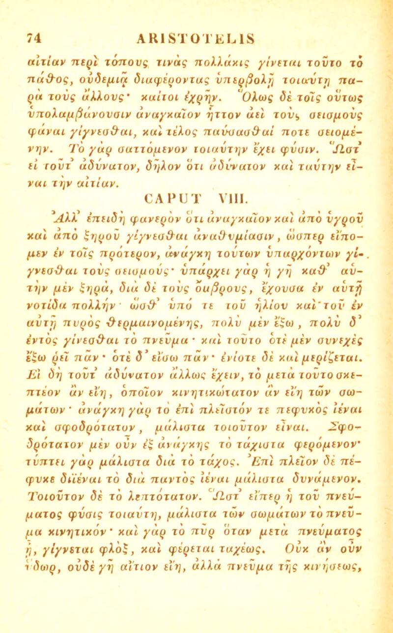 aixiav ntQi xoTtovf iiväg nokXäxig ylveutt tovto to na&oe, ovStfii^ öiucpi(JOVTug vni^ßoXfi joia-vti] na- Qu Tovg uJ,iovg‘ xuiioi fx^^v. “OXwg 6s xoTg ovTug VTtola/ißüvovaiv uvaynuiov rjJTov usl xolig atiafioiig (fuyui yiyviad-ui, xul xü.og nuwm&ui noxi asiofis- rrjy. TÖ yu(i auxxofxiyoy loiavxijy syu cpvoiy. iLax li rovx (xövyuxoy, 6?ßoy oxt uövvaxoy xul xuvnjy tl- vui xi]y u'ixiuy. CAPUT VIII. inu6'r] (faysgoy oxl uyuyxmoy xul uno vy^ov xal ano ^tj(jov yiyysad-ui uvudvfiiaaiy, ü>ans^ si'no- fisv iy xoig n^oxstjov, uvuyxt] xovxuv vnuQyöviMy yi- yvsa^m xoiig oiiofxovg' vnuqx^>- V /V xoi& aü- xijy fxsy ^ijQU, ötü di xovg ouß^iovg, i'xovuu iy uvxj^ voxidu noXi.r]y wad' vno xt xoü 7]i.iov xul'xov iy ttvxT) nvQog ■&SQfxuLvofxiyTjg, txqXv /uiy s'^u , noXv iyxog yit'sa&ui x 'o Txvsvfxu • xul xovxo oxi (liv avyiy^i s^u nüy oxs d’ si'oo) nüv iyloxs di xul fitQi^txai. Ei dx) xovx üdvvuxov üXXwg i6 /xsxu xovxo axi- Txxioy uy si'x], oxxoXov xiyrjxixüxuxov uy sl'x] xwy au- fiuxuiy • uyuyxt} yu(> xo inl nXtXoxoy xt ntq)vx6g liyai xal axpodQOxaxuy, /uuXwxa xoiovxoy tivai. ^cpo~ dqoxaxoy /uiy ovy i$ urüyxxjg xd tuyioxa (ft^ofityov’ xvTxxH yuQ fiäkiaxa diu xö xäyog. Eni nXeXoy di ni- cpvxt düivui TO dit'i nuyx'og liyui fiuhaxa dvyujueyoy. Toiovxoy dt xd Xtnxoxaxoy. ’^'jlax ti’niQ i] xov nytv- fxaxog (fvaig xoiavxxj, /uäkioxa xwv aiojuüxioy xo nytv- fia xivrjxixdv' xal yuQ xo nvQ dxav fxtxu nvtvftaxog t], yiyysxai (fikdl, xul qii^txai xuxiiog, Ovx av ovv 1 dwQ, ovds yi] ai'xiov tXr], «Ai« nytvfia Xivijofwf,