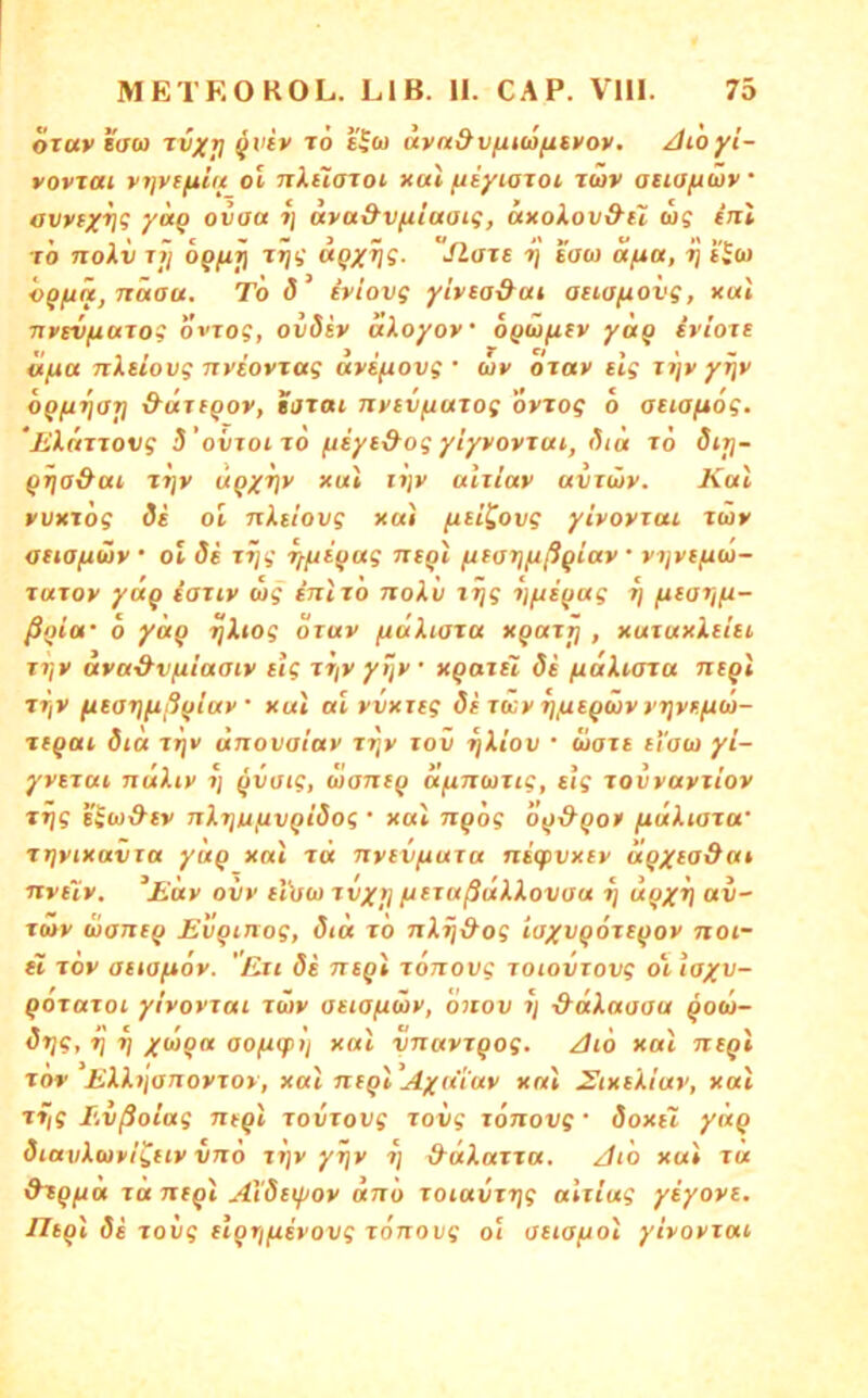 OTUveaoi tvxri ^viv rö uva&vfxt(Ofiti>ov. Atoyi- vovxai vi]y(ftiu oi nXiiaxoi ku\ (ityioxot. xüv atiafiüv avvfX^? y^Q ovott »j uva&vfiiaai^, axoXovd’ii log inl tÖ tioXv Tt/ opfijj •iloxt 7] saoj afta, tJ ijo) h^fiä, näau. To iviovg yivea&at auofiovg, x«i nycvfiaxog ovxog, ovdiy aXoyoy ofiüfitv ya^ ivioxe «jua nXsiovg nytoyxotg uyifiovg • wv oxav eig xi]y yr\y oQ/xriat) &axi^oy, tjxai nytvfiuxog oyxog o aeiafxog. ‘jiXnxxovg S'ovxoixo fiiyed-og ylyyoyxui, ()ia x6 öirj- QTia&ai x^y UQXV*' oixiay avxiöy. Kal yuxxog di ol nXtlovg xal (isi^ovg yiyoyxai xüy atiOftiüy • ol di xjjg tffji^ag nxQi fttarjfißgiay • vtyvf/uw- xuxov yäq iaxiv mg inlxo noXli iifxi(jag xj fxearifi- ßi>ia' o yaq tjXiog oxav (laXiaxa xQaxp , xuxuxXittt. xi}y aya^v/xiaaiy cig xr/y yijy’ xgaxil di (laXiaxa ntql xrjV (tcarjfißfjiay xul al yvxxtg dixmyr]/xtQmvvT]yr.fim- xeqax dta tij»' ünovaiav xxjy tov TjXiov • maxt el'am yi- yytxai nuXty ?; ^voig, mantg a^nmxig, tig xovyayxiov xijg s'Sm&ty nXxiufivQidog • xal ngog o^jd^Qo» (xaXiaxa' xr\vixavta yuQ xai xä nyevfiuxa nicpvxey agx^o&at nytiy. ^Eav ovy eVüm xvx>] /JtxußdXXovaa tj d^xV Twv diaixc^ Ev^inog, dta x6 nXrjS-og iaxvqoxt^oy noi- it xoy attofiov. 'Exi di ntql xoTiovg xoiovxovg oiiaxv- qoxaxoi yi'yoyxai xmy aeiofimv, onov xj -^aXauaa ^om- dx}g, Tj Tj xoj^a aofxcplj xal ynayxQog. Aio xal ncgi xov EXXtjonoyxoy, xal negl Aydlay xal EixeXiay, xal xyg Evßoiag ntQl xovxovg xovg xönovg • doxtl yöcQ diavXmvIguy vno xtjv yrjv t\ &dXaxxa. At 'o xal xa &XQfAa xäntQl Aideipoy dno xoiavxxjg alxiug yiyoyi. /It^l di xovg tl^rifisyovg xoTxoug ol aeta/uol yiyoyxat