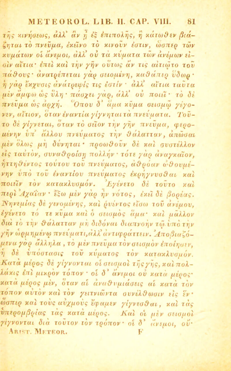 7tj? yivi'tacwg, «11’ «V t] imnolt]?, ■>} xdiudiv ftiix- itjTut TO nvivfxa, ixüvo to xivovv iauv, woTifQ lüiv xv/udtuy ol dvsfioi, «11 ov tu xv/jutu tuv uvi/jux cl~ aly uVtiu’ inü xai Ttjy yijy ovtcag ay Jig uItiüIto tov ndi&ovg' uyuTfjiTTeTui, yä() atiofisyij, xuduntij • T] yctQ txyvaig txyur^sif/ig rig iaiiy • «11’ uiiiu tuvtu ftiy (XfJtpü) wg vktj • nuayu yuQ, «11’ ov noiii' to (5( - ca/ c<„ c > cf - - , nyiVfiu b)g ünov 0 uf.tu xvfia osiofiiy ysyo- viv, ul'nov, oTuy iyuyjiu yiyyijTuiTct nvevuaiu. Tov- To (5t yiyvnui, oruy to aiioy TT}y yJjy tttcv/hu, cpefjo- uiyTfy VTi nXXov nytvfxuTog Ti]y duluTTuv, untHaui. fiiv oXmg /tt] övyTjTUi ’ n^owdovy öi xnt avoTiiioy cig TUVToy, avya&Qotat] nol).T)v • tote yuQ uvuyxiuov, T]Tl1]iHvXOg TOVTOU TOV TTylVjUUTOg, Ü&fJOUy d'&OVft£- ytjv vno TOV ivuvtiov nytvftuTog exfirjyyvadut, xal noiüy TOV xcxTuxlvafiov. ^Lyivixo ös tovto xul 7T(^t Ayu'iuv • E^üj fiiy ydo rjy voTog, txEi öi ßoQtag. Ni}vtfiii<g öi ytyo(iivt]g, xai ^vivTog itOM loii uys/jov, tyivETO TO Tt xvfxu xui ö atioftög u^u- xul fxülXov öiu TO TX)V &UKUTTUV jl/»I ÖlÖoVUl ÖlUTtVoijV TOI VTlÖ T7}V yijy WQfxijftfyoj tivsi fxuTi,üX)'ut TKpgdrTHv. ‘Anoßiu^o- fxeyu yoQ uXXtjXa , to fiiv nytvfxu rovatiaftöv inolijofy, T] ös vnooTuatg tov xvfxuiog tov xurnxXvayoy. Kutu nigog öi ylyvovrui oiatiuftol Tggyijg, xal noX- Xttxig Inl ftixgov Tonov • ot (5’ üyfftoi ov xuia fxigog' XUTU /xsQog ixiv, otuv ul dva&vfuuatig ui xaxü tov Tonov ttVTov xul TOv yitTviwyTu ovviXduaiv flg iv • biantg xal Tovg uvy^ovg i'cpu^ey yiyvia&ax, xal xüg VTUQO^ßgiag lag xard uigog. J\nl o't, (liy auayol yiyvovTui öid tovtov löv Tgoxiov oi ö’ uyifioi, ov' An IST. Mktror. K