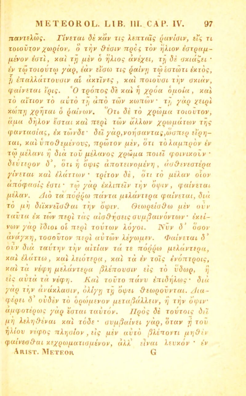 navTsXcog. rivszcu 8s xav ug XsjiTnlg ^uvi'aiv, sl'g ri loioviovXMQtot’, 0 Ttjv &saiv TTQcg Tov TjXiov saign/x- jxivov iatl, xai rr] f.isv o ijXiog aysj^ei, zri 8s oxidysi • iv Toj ToiouToj iax slaoi rig ^aivij züsazuiTi sxzog, // SJznXXuzzovaiv ul uxzlvsg , xal noiovat zijv axitxv, (paivszui ‘i'()tg. '0 ZQOizog xal i] /90« of.ioin , xal zo ai'ziov zo uizö zij uno zwv xomutv j;, yotQ j^siQi xuiTit] XQ^zai 6 ^aivMV. Oii 8s zo zoiovzox, af.ia 8i\).ov sazai xal tzsqI züy ulXwv XQMjjuztoy zrjg (pai’zuatng, sxzö>i'8s' 8si yuQ,yoz]aayzag,ü>tjnfo sYqi]- zai, xal vnodsfiivovg, TZQMZoy j^iy, ozt zo kaj^n()oy tV ZO) ^slayi ij 8ia zov fislavog XQÖifiu noul (powixoty ■ 8( vuijoy 8‘, Öt) Tj oiptg unozziyofzir)], üu&svsazsQu ytvszai xal sldzTo>y • zQizoy 8s, ozt c6 fiiluy oioy unotpaaig SOZI • zuj/Üq sxhnslv Tt]v otluy, (faiysiui fiskav. zito za nö^ooi ndyzn j^skayziQa (palyizut, 8td zo fi>i 8iixyslo9^ui zljy dtfnv. Osot()siado} usv ovr zavza e’x zotv nsql zag ala&riasig avftßaivoyzoty sxii- vo)y yaq Idiot ol nsql zovzoiy koyot. IS'vy 8’ öaoy ayuyxz], zoaovzoy nsql avzwy ksyoi/Ltsr. <huiyszut, 8‘ ovy 8tu zavzijv zijy ulziav zd zs noqqo) fiskavztqa, xal skttzzo), xal ksiozsqa , xal zd sy zolg tyonzqoig, xai za ystft] /.tskayzsqu ßksnovaiv slg zo v8o>q, ij sig avza za yszpz], Kal zovzo navv sni8riko)g • 8td yaq zz/y aiaxkaoiv, okiyrj zij oipst &so>qovyzat. zliu- (fsqsi, 8 ov8sy zd oqoiftsvov ^szaßdkksiy, zj ztjv dt/ay uftcpozsqwg yaq sazai zavzoy. Jlqog 8s zovzoig ösl fi)} kskzj&syai xal z68s • ovfißulvsi yaq, özay fi zov zjklov vsipog nkzjoioy, stg usy uvzd ßksnorzi fiijOii q>uivsa&ai xs/qaifiuziofjsyoy, ukk' slvai ksi'xov ' sy Arist. Meteor G