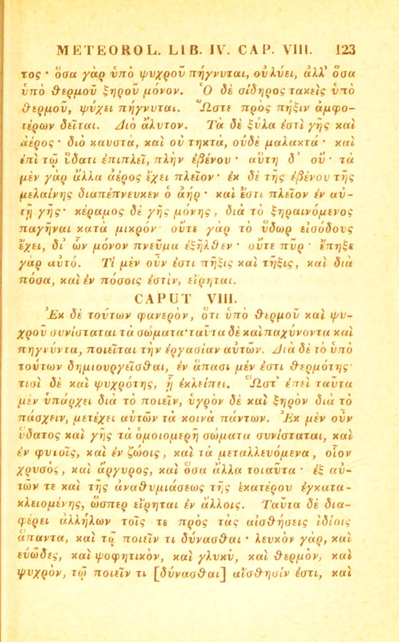 tos ' öaa '^^0 xjtvxQOV nrfyvvtai, ovkvH, aiV oa« vno &tQftov ^tjQov fiovoy. 'O Si alStjQog Taxiis vto &tqfiov, if)vxii nrjyvvTai,. ILatf npog «jU(po- lEQfav öüiui. //lö «Avrov. 7'« <5s $vi.a ^ari yrjS xal lieQos • Sto xavuTu, xal ov tt]xtu, oids /uaiaxTct • ynl tntib} idau iiiiJilLH, JiXijv ißivov avirj d’ oi! • t« fjsf yä^ uXla aiqog tyci nXdov ix Si Ttjg ißivov ttjg ^eXaivi]g diuninvevxiv o xal eari nXetov iv uv- II] Y^S' xEQUfÄog (5e yijg ]udvi]g, 8id rö ^rjiiaivofjEvog Ttay^vai xaju (uxqov ovrt yuQ to vÖoiq EiaoSovg EyEi, di (üv fiovov nvivfiu i^ijXdEV • ovit niiQ ' e'iiij^e ya^ aviö. Ti fiev oi}>’ tan nfj^tg xal tv^tg, xal 8iu ndaa, xal iv noaoig iarlv, El'^i/iai. CAPUT Vlll. £x 8e iovtüiv cpavEQov, oTi vno &EQfiov xal lyv- Xgov owlaiaxai id owfiaja'iaviu di xalnaywovra xal nijyi'vvra, noiÜTtti xi]v i^yuaiuv avjwv. Jta di lo vno loviwv drjfuovQyEla&ai, iv änaat fiiv iaii d’EQ/AOiijg' tun di xal ifivxQotrjg, fj ixXdnti. Slat intl raviu /.tiv vnuyxei did to noiEiv, iy^öv di xal ^ijQOv <J4« to naaxfiv, (xEtixfi' avxüv xd xoivd ndvtwv. ^Jix fiiv ovv vdatog xal yijg td ofxoio^tQT] aufiaxa owiaxatai, xal iv (pvidtg, xal iv^cooig, xal xd /uExaXXEvo/uEva, olov XQvaög, xal aqyvqog, xal oau itXXa xoiavta • av~ xwv tt xal tijg uvu&vfudasaig ti;g ixaxEQOv iyxuxa- xXEiofXEvrjg, wanEQ Et'Qtjtai iv dXXoig. Tavxa di dia- q-EQEi uXXi]X(x)v to7g rt noög rüg uia&tjtjEtg tdiotg anavta, xat to. noiuv xi dvvao&ui ‘ Xevxop yaq, xui Evoidtg, xal lyogpijxixdv, xal yXvxv, xal ^Eqfidv, xal lyvxqov, xo~i noiiiv ti [5yv«a<?at] ula^tjoiv iati, xal