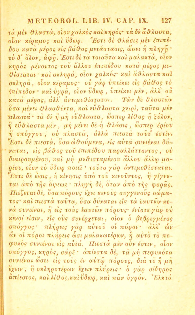T« fliv d’locoTÜ, oiovxa).x6g xai)tr]Q6<;’ ia ös a-d-laara, oiov xigufiog xui vdo)^. ‘L’oti de &iaaig /usv inine- dov xuxa fitQog elg ßu&og fitTiioxaatg, aiuei rj nkr/yri • tÖ d' okov, aipij.’EoTideT« loiavxa xul fiu).uxxu, oiov xTjQog fievovTog roü tik/Lov ininidov xura fiiqog (le- ■&loxatui ■ xu'i oxki](ia, oiov yakxog' xal udkaoin xui axkr/gd, oiov xegufiog' ov /up vniixei dg ßu-&og to {ninedov ' xuivyqd, oiov vdwq , vneixet fiiv, ukk ou XUTU fie'qog, ukk‘ uvTifieOt'oTuiui. Täiv de dkuoTuiv oau ftevei &kuadevTu, xui ev&kuoiu yetq], juviu fxer TxkauTu' TU de V fir] evd-kamu, oianeq kl&og l] ^vkov^ ^ ev&kaoTU fiev , /aI] fjevei de tj xkkuaig , waneq iqiov 7) anoyyov, ov nkuaiu, ukku nieazu tuvt’ ioiLv, Eari de nieazu, oau w&ov/xevu, etg avzd avvtevai dv~ * vu.zui, eig ßä&og rov ininedov naqukkuzzovTog , ov diuiqovfievov, xui fti] fte&iazu/xerov ukkov «AAo) /uo- qiov, OIOV zo i'doiq noiei • tovzo yuq (tvzi^e&iazuzui. llazi de uaig, xivtjaig vnö zov xtvovvtog, ij ylyve- Tui und jjjg uiyeug • nkijyij de, ozuv und z^g (foqüg. Jlte^ezui de, oau noqovg e/et xevovg avyyevovg au>fiu~ TO?* xßt 711HS1U jdVTaf oaw övvvtrai tu euvrujy x6- V« avvtevai, etg zovg iavziov noqovg' evioze yüq ov xevoi eiatv, elg ovg avveqxezai, oiov d ßeßqeyfievog anoyyog' nkijqetg yuq uvzov ol noqoi • ukk^ wv uv Ol noqoi nkijqeig wai fiukaxaiieqwv, rj uiizd zd ne- qivxog avvtevui elg uvzu. llteazu fiev ovv iaztv, oiov anoyyog, xrjqdg, adq^ ■ anieazu de, zu (li] neipvxözu avvtevui toaei etg zoig iv uvztö nogovg, diä zd zj /.tzi t'xf^v , ') axkr/goTeqciiv eyeiv nkrqeig • d yüq aidtjgog anieazog, xui kidog,xaivdwg, xui nuv vygov. Ekxiu