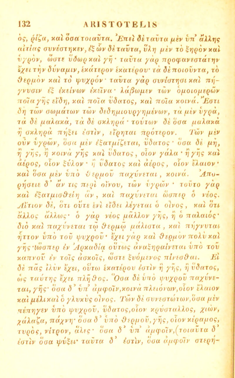 ö?, (5/?«, xat oaa TOinvTct. 'jinti dsTavra iin allrjg nitinq avreair/Ksy, (by di Tnvra, vXr] fjcy t'o h]Qoy xal vyQoy, wart vöojqxuI yrj • uxviu yn(i nQoqiayfaraTjjy Tijy dvyafjty, tXüuiQoy ix«ti(jov xa dsTioiovyrn, xo dcQfxöy x(u TO iftvxQoy ravxa yaq ovyiaxrjtn xnl ni\- yi'Vffcy cxeiycjy fXsTyrf Xußwfitv rwy ofxoio^egüy Txoin y7jg eI'Öi], xal nola, vSaxog, xal no'tu xotyä. Jiaxi drj jwy aw/.idro)y xwy dfdrjf/iovQyTj/jiywv, t« /.tiy vygä, xa Si fiakaxa, xa di axXr\{)a • xovxuiv di oaa ftaXaxa xj ax).x]Qu nx'i^H taxly, tl^rizai TtQoxtQoy. Twy fiiy ovy vyQuiv, öaa [iiv f^axfiiCtxai, vduxoi ' daa di fxx], V y*i?t h xotyä yÜjg xal vdurog, oioy yäXa • xjytj? xal atQog, oioy H’l-oy • 1] vdaxog xal diqog, oioy iXaioy xal daa fxiv vno iit(>ftov nayvyiraL , xoivä. Anu- gijaiu d' uv iig ntol oVvov, xwv vy^div ' xuvro yoQ xal f^axfua&cl)] uv, xal nuyvytxui üanff) o viog. Alxiov di, dri ovxs ivl £('(5f/ kiyixui o oivog , xal ott dkkog ukkwg' d yü(} viog fiäkkoy yxjg, i] o nakaiog' dio xal Txa/vvtxai xoy /.itlkiaxa , xal nyyyvxax xjxTov vTid Tov t^ii'XQoir txftyaQ xal dfQftov nokv xal yxjg'tojanfQ iv ‘AQxadla ovxoig uva^ijQaiysxai vno xov xanrov fv xolg äaxo7g, (oaxi ^vo/tevog nirta&ai. El di nag Ikitv i/s/, ovro) txaxsQov iaxlv xyg, 1] vdaxog, üig ravTxjg tyft nkijOog. Oaa di vnb tj'VXQov naywE- xui, yijg' daa d ’ vn ufiq>o7y,xoiya nkEioycov.oioy tkaiov xal (likixul 0 ykvxvg oivog. TÖ>v di avvEarbhui'idaa fiiv tisnriytv vn'o xf/vxQOV, i;^ffro?,oto>' xQvaxukkog, xdkatu, ndxvi]' daad' vn'o r)fQfiov,y7]g,oiov XEQUfiog, xvQog, vixqov, äktg- daa d’ vn ttficpo7y,(xoiuvTa d iaxlv oaa lyv^sr xuvxa d' iaxlv, daa uficpoTv axE(jrj~