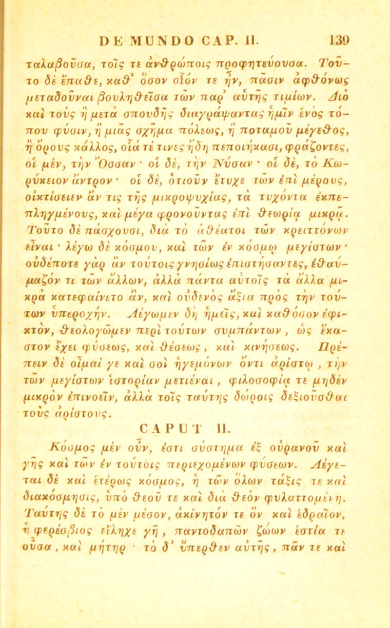 ralaßovau, Tolg ts av^qämoig nQocpr\T6VOva«. Tov- To bi tnudi, xa&’ oaov olov re rjV, nüaiv atpd'Ovus ^Etadovvai ßovX7]&uau iwv na^ avrijg riuiwv. Jio nai Toiif jj fxiTci anovdiig öiay(jaifiavTug r/fiiv ivog to- TTov gpvatVji] fuäg ayriftu noXtwg, ij norctfiov fxiyt&og, ij OQOvg xalkog, oiu ri nvcgi'idt} nejioiijxaai, (pQaCovteg, ol (iiv, ri)v Oaaotv • ol öi, r^v Nvauv • oi di, to Koi- qvxHOv üvTQOv ■ ol öi, dxiovv itvxi ib)v inl fiiqovg, oitniaHxy ixv Tig xijg fuxQotf>vxiug, ra xvxovia exne- nlr)yfiivovg, xat fiiya (fQOvovfzag fJil &i(oqttx imxqh. Tovto di nüaxovat, Stit lo Ud^iujoi. tüy xq^niovoiv tivui ■ liyu di xoofiov, xut zwv iv xöofxoj (ityioxojv oidinoTS yäq uy xovxotgyvijatwg fntoT7)auvisg, i&av- ftoi^ov XI xäiy aiXwy, aXku nüyxa avxolg i« aXXa fu- xqa xaxeg>a/rsxo ny, xnl ovdfyog ügia Txqög xijy xov- x(ov vneqoy^y. Aiywfitv di/ ijfAÜg,xul xa&ooov eqn- xxov, ■d'ioXoyüniiv nsQi xovxwy av/uTTfcyxwy , wg s'xn- axoy tysi (piioeug, xut-IXiaeug, xul xiyriaewg, llqi- neiv di oifiai ye xui aol xjysftoyoty oyxi aqiaxot , xijv xwy (ityiaxuiv loxoqlav fxexiiycu , (ptXoaocpitf xe fixidiy (itxqöy imvoiiy, «Al« toi? xavxxjg doiqoig di^iovadui TO VC (tqtaxovg. C A P U 1 11. AoUjUo; /xiy ovv, iaxi ovotij/u« ovqayov xal yyjg xal i&i»' iy xovxoig niqiexofxiywv q>vatcüv. Aiyt- xai di xal exe'qoig xöa/uog, xj xwy oXuy xä^cg xe xal diaxooftxjaig, vno &eov xs xal diu &tdy cpvXaxxo/Jttx]. Tavxt]g di x 'o /jiy /.liooy, äxiyrjxöy xe oy xal idqaToy, Vjpeqioßtog fiXt]xe yfj, naviodanuy Sucjy kaxia xt ovo« , xal fjrfxxjq ■ xo d’ vneq&ev avxtjg , näy xe xal