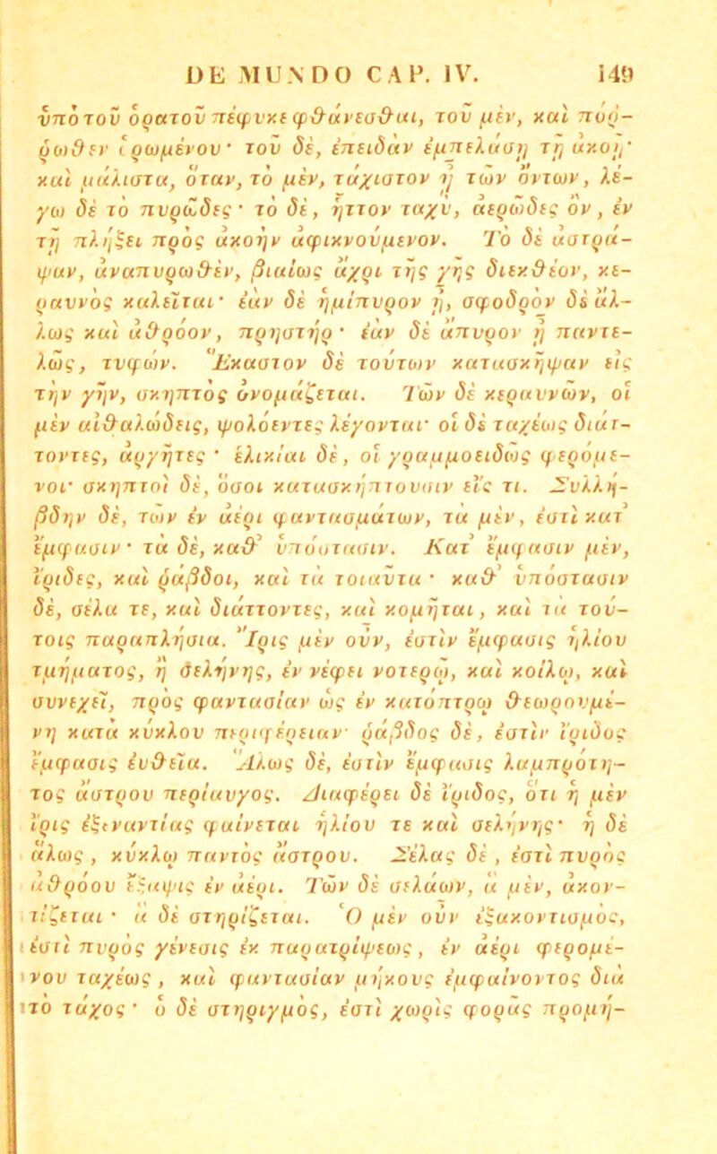 vnoTov oQUTov 7TS(pvK( (p&ut’ea&ui, rov fiiv, xal no(i- ^(tidfv iQOjfiirov’ 10V ds, inetduv ijxTtiXuüij rrj uxoy xul }tiUi(STu, OTuv, JO fiiv, juxiOJOv y jwv öt'jcjy, Xs- yu) de lö nv^iZdeg- jo di, rjjjoy Jciyv, ae^oideg ov, ev jij nXi'j^et JiQÖg uxoyv ufpixvovfievov. To di uar^rx- lyuy, uvcmvyw&iy, ßiultag uy^t, Jt\g yr^g diey&iov, xe- (lavvog xaXeiiai' iuv di rj/nlnvQov r], ayodq'ov diüX~ Xojg xul uiXqooy, Tjqt/oJtjq • iuv di unvqov t] nnvje- Xäg, jv(füjy. lixaaiov de jovjuiv xajuaxriif/ay e<g Jtjv yijv, oxynjog ovoftd^ejat. Twv di xequvvüv, oi ftiv ul&aX(odeig, if/oX6eyjeg Xeyovjui- ol di jctyioig dtuT- jovjtg, uqyyjeg • eXixlai de, oi yqayfioeidwg qeqojue- voi‘ OX7J7TJOI di, öaoi xujuoxi'jmovaiv ei'g Ji. SvXXif- ßdijv de, Toiy ev tiiqi tf.avjuüftdjüjy. Ja fiiv, iuilxuJ iftcfuoiy Ju de, xad-^ vTröuJuoiv. Kat e'ft(f aoiv fiiv, i’qtdeg, xul qußdot, xul rü joiuvju • xa& vnooJaotv de, aiXu je, xul diujjovjeg, xul xofiiijui, xul Kt jov- joig naqanXriaia. ”lqig juiy ovv, ioJiv e'fKpuoig jßüov jftTiftaJog, Jj deXijyrjg, ev vetpei vojeqoj, xul xoiXoi, xul ovveyel, nqog (puvjuaiuv ilig ev xuTonjqoj &eü>qovfii- V7j xuju xvxXov mqiifioiinv qaßdog di, eojlr i'qidog e/jcpaaig iv&eiu. AXuig de, eoilv eftyaotg XuijTtqoit]- Jog dojqov neqiuvyog. /JiucpeQei di i'qidog, du y ftiv l'qig i^tvuvjiug (fulvejut yXlov je xul aeXiivr/g' rj di ctXiog , xixXb) TTuvTog liajqov. 2’eXag di , iajlnvqdg udqoov eümj'ig ev uiqi. 7üv di OfXuuv, u i-iiv, uxov- ii^eiui • u di ojviqlgejui. 'O ^iv ovv iiuxovuoftoc, itart TJvqog yiveoig ix nuqujqitpeMg, iv aiqi cpeqopti- ivov ja%iü)g , xul cpuvxuoiav fii'ixovg ifitpulvovjog dtu tjo Juyog' o di ojTjqcy/uög, eoJt yuqlg qoqüg nqojjjj-