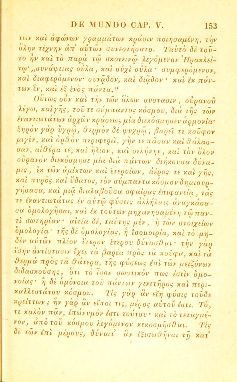 Tbiv xai, affuivuv yga/juaTuy xQuaty noujau/xtvi], jtjv oli]v TeyyrjV un uVTwy auyiaii'jtfuio. Tuvto de tov- To t)y xal TO TiUQu Tb) oxoTtiyo)- Xeyöf^itvoy llQuxXfi- rw‘„avyut/JSictg ovXu, xut ovxl ovXa- üVficptQo^fvoy, xul öiacptqofxtyoy uwctdoy, xui ötüöoy • xul ix nür- T(üy e'y, xul i^ iyög nüviu.“ OvTwg ovy xal Tijy tÜv oXcoy avtsTuoiv , ov(javov Xiyb), xulyrig, tovxc av/unuyiog xöuftov, diü lijg jbjy iyayuuTUTbjy u^yMy x^uaiwg ^ilu dtfxoantrioiv ufj/roylu’ ^)jf)oy yuQ vyfjb), &f^/xoy de lyv/oo), ßuoH le xovepov fiiyey, xuloqädy TUfjicpeQtl, yrjy re nüuuy xul 9 üXua- aur, utOegu xe, xul ijlioy, xui ae/.>'jr),y, xul xöy o).oy ov^uyoy dtexoisfttiue ftiu Öiu Jtuyxujy diXjXoviju övyu- fiig, ix xüjy u/ucxxcoy xul txfQoib}y, ui()og xe xul yijg, XUL 7xv)jog XUI vöuxogf xoy uv^uTxuyxu xoouoy d)]^iov^- yijUuau, XUL /jiü öiuXußovau u(fui(jugini<fuyfi'u, xäg XI iyuvxibixuxug iv uvto> (pdaeig uU^'/.uig uyuyxüau- au o^oXoyi]oui, xul ix xovuay fujyuyriau^isi'ii xb>7xuy- Tt auxtjQiuy • utxiu de, xuvxr,g /.ley, »; xwy oxoiyeiwy OfxoXoyia ' xf,g de ufxoXoyiug, i] iaouoiQiu, xul xd fxrj- dey uiixüy nXeov e'ieijoy exe^ov dvyuodui' xljy yuu iaijy uyxiaxutiiy lyeL lu ßuqiu itqdg tu xovffu, xul tu ■9tQfLH nq'og XU ^uxequ, xr^g cfvoeug inl xwy ^itLgoywy diduaxovarjg, oxi xd iaoy awoxtxoy nwg iisilv d/x.o- voiug- i\ di dfidyouL xov nüyruy yeyexijqog xui neqt- xuXl.euxuxov xcofiov. l'lg yüq diy el't] (f vaig xovde xqeixxwy ! ijy yuq uy iluol xig, feeuog avxov ioxi. To, xe xuXoy Tiuy, eixwvv^oy euxt xovxov' xul td xexuy^ie- t'oy,jxndxov xoofjou Äeyd/ueyoy xexoofit'iüOui. Ttg di xwy iTil fiegoug, dvyuit uy igiawdJ,iuL xr, xux