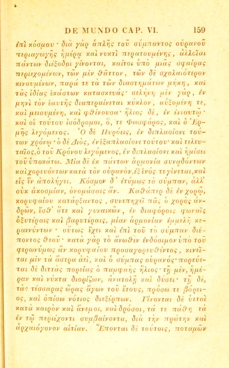 tnl xoafiov • öiu yu^ anlijc tov avunavTog ovgavov ntqiuyay/rig r^nqrt xalvvxil nsqarovfisvrig, ui.Xoiui nuvTwv öieSodoi yivovTUi, xniroi vno fuüg atfitiqag TUQKXO^ivMv, Tftiv jUiv d'ÜTXov, TCüv 8i oxoXttioTeqov xivovfiit'uv, naqix ts t« Twy öiuüxijuÜTwr ^njxt], xui ■ivtg lötag ixtiaxcüv xaruaxivag' füf yuq, firjvi töv tuvii}g SianiquiytTui xvxXov, uv^oyiri] rc, xul /xetovftipi], xul (f&hovaif ijhog öe, ix ixKtvToj' xut ol xovxov iijoäqo/noi, 0, XE 'iHDOipoqog, xal 6 'Jiq- (jxfg XEyöfixyog. 'O Ss l/uqoEig, ix öiTxXuaiovi xov- xwv XQOxoi • o Öe Jiög, ivEhtnluaiort xoi'xov xal xeXev- xa7og,o xov Kqovov Xx-yo^Evog, ir öinluaiovi xal i]uiau xov vnoxaxb). Miuöiix txuxxoiv uquovlu avxitöoxxbix xalxoqEvorxuvxaxn xöv 0VQUx6v,iiir6g xeylvExui,xut Eig f»' ünoXxjyEc. Köa/xox ö^ ixvftug x6 avfxnay, u).)' ovx axoaf-itav, orofxdaatg ax. KudÜTXEQ öi ix xoqoi, xoQvqiaiov xaxaqiaxxog , (JvxEJxxjXEi ttus u X’^C^t w*'“ öqüx, EO&’ öxE xal yvvaixixix, ix öiatf öqoig (ftiu alg o^vxEQuig xui ßuQVxiQatg, fiiax uq^ioxlax iuuE/.ij xs- quxxvxxmx • oitojj exei xal inl xov x'o av/unax öii- noxxog &eov xaxu yöcg xo dxw&EX ixööai/xox vno xov cpxqouxVfiMg dx xoQvq alov nQoaayooEVxXixxog, xixeI- xui fXEX T« uoxqu ueI, xal o (JVfinag ovqnxog' noQEVE- xut Öe öixxug noQEiug o nayquijg xjiiog'xi/ f4Ex, xj/ui- qax xal vvxxa öioqigoix, axaxoXjj xal övoEf xij öi, TKC xiaonqag uqag uyo)x xov i'xovg, nqooo) xe ßdoEi- og, xal OTxioo) voxtog öiE^iqnwx. J'ixoxxui öi vexoI xaxu xatqox xal dxE^oi, xal öqoooi, xn xe ndOr] xa ix XO) nxqiiyoxxE avußuixoxxu, öu\ xr^x nqontjx xal aqyuioyoxox atxiax. Enoxxui öi xovxoig, noxuftüx