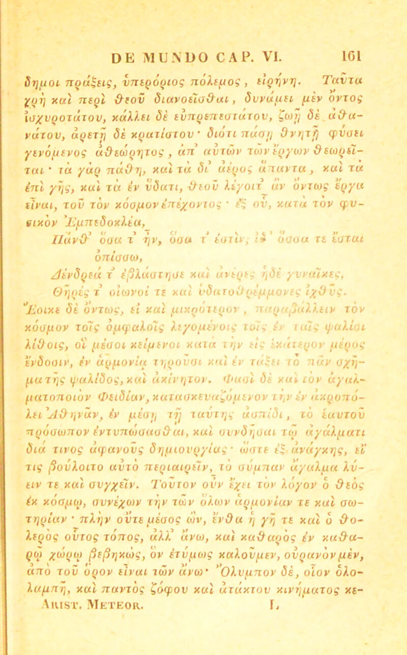 Srjfxoi ngd^cig, vjiigö^iog noXiftog , itgr^vri. Tcivtu jf!}!] xui negt &(ov öiavoüj&ut-, dvyujuH fity ovTog ij^ir^oTUTon, xdi.).H öe tingtntüidxov, gwij ös u&u- yuTov, ägsTT] ös xguiloxov ‘ öiori nuaij drr^xfj cpvosi yivöfisvog u&swgTjxog , un auTÜi' iiov sgywy Osugsl- nu ' r« yüg nd\h], x«t t« öi usgog utuyTu , xai zu inl yijg, xul rix iy vöun, ^suv ).iyoii uv oyxug sgyu sh'ui, Tov zöy x6a/xovtni/oyiog ■ ^ nv, xutu zoy (fv- sixoy ’jL'/LinsöoxXtu, Ildvd^ oa« % rjv, dau t' toii*, (»’ uoou rs sozai OTriaaw, Jiyögsü x ißXüairjUi xui uiigsg ^/(5j yvt'u'ixsg, Ot]gigx oioivoi zs xul vöuToOgsftftoysg Eoixi öi oyxtüg, si xal fttxgüisgor , nitgitijuXXtiy tov xöojxov loig Ofiq:ako7g Xiyoftirotg tulg sy luig lyalioi X.iüoig, o'l j.tioot xsl/jsj’oi xutu i>/y tig ixuisgoy usgog syöoaiy, iv dgftoyiu ti/govac xul ir r«^f/ to nüy o/fj- ftuzr/g lyui/öog, xui uxiri/ioy. <I>ual öi xul tov üyuX- (tuTonotov <I>iiöiuv, xutuoxsvit^oinyoy xr,ysy uxgonö- Xti'^lOlivüy, iy f.isa), tij Tuvxtjg uoTtiöi, to iuuzov ngoawnov iyivTUüOua&ui, xut ovyö),üui roi uydl^uu öia ut’og Uifavovg örjjjiovgyiug • w<iit ig- uvuyxi]g, si' Zig ßovXoizo uvtÖ nsgiaigsiy, lö ov^nay uyuXym Au- tiv Tt xal ao;';|'£'t»'. Tovioy ovv syn luv Xoyoy 6 &s6g ix xoffjUq), (ivvix())v z>jv zuiy a/.wy ug/noyluy zs xul aw- ztjgiuy • nXt/y ovzs/jsaog wv, s'ydu ij yri zs xal ö &o~ ltgog ovtog zonog, ulk uyu, xal xu&ug'og sy xu&a- gö) xatguT ßsßijxüg, ov izvfxoig xalovjxsv, ovguyöy fisv, ano zov ogov sivui iwv ayco ''Olvfinoy ös, o'iov oko- kujxrtr\, xal nuvxog ^oq)ov xul uxuxxov xiyTj^uzog xs- Aiust. Mkteor. r.