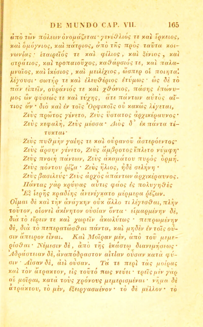 uno rüiv nökim'oro^ü^tiui'ytviO^'Uog rt xat i'^Ktioc, x-al 6/uö/fiof, xal nar^iof, r/no x»”s Ti^og ravTu xoi- vwviug • srouQtlog tc xnl cplhog, xal ^ivtog, xai arqdiiog, xal igonatovxog, xad^afjaiug re, xnl naXa- [xrulog, xallxiaiog, xal fitiXl/iog, uaneQ ol noiijTu'. Xiyovaf aont/^ te xal E’XEv&d^iog erv/ncog • o'ig di to nav EiJttiv, ovQuviog re xal x^‘**'^og, naarjg intuvv- fiog (l)y (pvaecjg te xal rt'x»]?, vcte nayrojy avTug ut- T(og ü<y • (5tö xal iy rolg ^Ogtfixoig ov xaxüig XiyEtai, Zeig nqönog yivEXO, Zevg vararog agyt^iqu^yog' Zevg xEcpaXri, Zevg jxiaaa' Zliog S ix nüvru ri- Tvxraf Zevg nv&firjy yatrjg re xal ovqarov uareqoeyTog' Zevg uqarjv yiyero, Zevg ufißqorogenXero vvuqti}’ Zevg jtyoiTj nayiojy, Zevg axa/iurov nvqög oqjui]. Zevg noyrov qi^u • Zevg r\Xiog, TjSi aeXijyri • Zevg ßaaiXevg' Zevg äqyog unät’jiov aqxtxeqavyog. riuvxag yaq xqvwag aiirig q>nog eg noXvyq&eg leqijg xqndttjg ayeye'yxaro fte'q/ueqa ^e^tov. Oiftni de xal rt/y uruyxrjy ovx uXXo ri Xeyea&ai, nXijv rovroy, olorel axtyr]roy ovaiay ovra • elfiaqftivT]v de, dta JO ei'qeiy re xal axo)Xvro)g • nenqw/jevTjv de, dia to neneqaräio&eti ndyra, xal ^ridev ivroTgov- aiv uneiqov elyai. Kal Mnitqay fiev, änö rov fiefir- qlaOai • Neixeaiv de , uno jTjg exnareq diuvefirjoeoyg • Adqaaretuv de,uvanödqaarov alrlav ovaav xaru qv- aiv ■ Aiaay de, del ovaav. Ta re neql rag fjolqag xnl rov arqaxror, elg rovro nug vevei- rqelgftev yUq ai fiolqat, xard rovg XQOvovg frefieqiaftevai • vijftn de arqnxrov, ro fiev, ileiqyuauevov • ro de fiiXXov’ ro