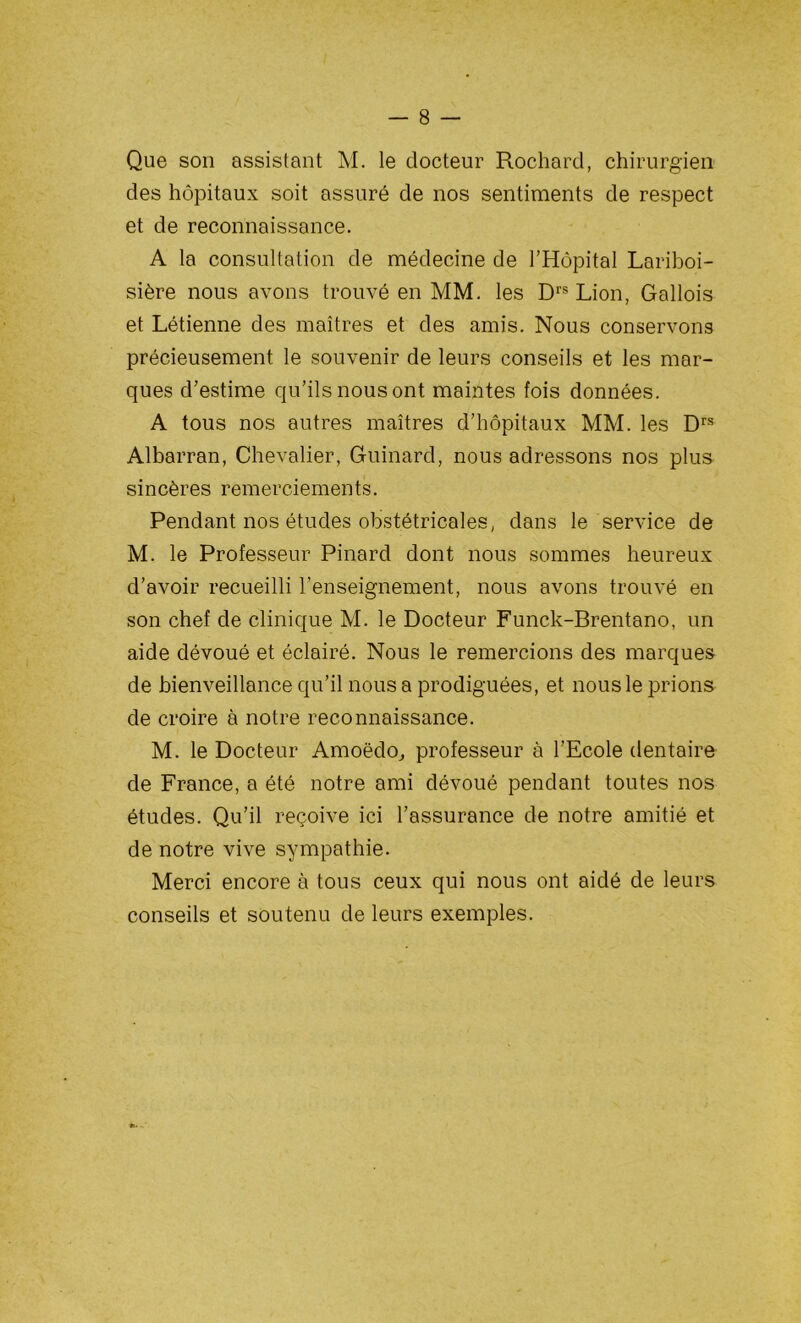 Que son assistant M. le docteur Rochard, chirurgien des hôpitaux soit assuré de nos sentiments de respect et de reconnaissance. A la consultation de médecine de l’Hôpital Lariboi- sière nous avons trouvé en MM. les Drs Lion, Gallois et Létienne des maîtres et des amis. Nous conservons précieusement le souvenir de leurs conseils et les mar- ques d’estime qu’ils nous ont maintes fois données. A tous nos autres maîtres d’hôpitaux MM. les Drs Albarran, Chevalier, Guinard, nous adressons nos plus sincères remerciements. Pendant nos études obstétricales, dans le service de M. le Professeur Pinard dont nous sommes heureux d’avoir recueilli l’enseignement, nous avons trouvé en son chef de clinique M. le Docteur Funck-Brentano, un aide dévoué et éclairé. Nous le remercions des marques de bienveillance qu’il nous a prodiguées, et nous le prions de croire à notre reconnaissance. M. le Docteur Amoëdo, professeur à l’Ecole dentaire de France, a été notre ami dévoué pendant toutes nos études. Qu’il reçoive ici l’assurance de notre amitié et de notre vive sympathie. Merci encore à tous ceux qui nous ont aidé de leurs conseils et soutenu de leurs exemples.