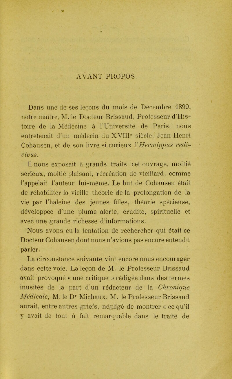 AVANT PROPOS. Dans une de ses leçons du mois de Décembre 1899,. notre maître, M. le Docteur Brissaud, Professeur d’His- toire de la Médecine à l’Université de Paris, nous entretenait d’un médecin du XVIIIe siècle, Jean Henri Cohausen, et de son livre si curieux YHermippus redi- vivus. Il nous exposait à grands traits cet ouvrage, moitié sérieux, moitié plaisant, récréation de vieillard, comme l’appelait l’auteur lui-même. Le but de Cohausen était de réhabiliter la vieille théorie de la prolongation de la vie par l’haleine des jeunes filles, théorie spécieuse, développée d’une plume alerte, érudite, spirituelle et avec une grande richesse d’informations. Nous avons eu la tentation de rechercher qui était ce Docteur Cohausen dont nous n’avions pas encore entendu parler. La circonstance suivante vint encore nous encourager dans cette voie. La leçon de M. le Professeur Brissaud avait provoqué « une critique » rédigée dans des termes inusités de la part d’un rédacteur de la Chronique Médicale, M. le Dr Michaux. M. le Professeur Brissaud aurait, entre autres griefs, négligé de montrer « ce qu’il y avait de tout à fait remarquable dans le traité de